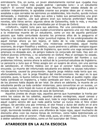 entristecerle.	 Era,	 en	 suma,	 un	 joven	 absolutamente	 normal	 que	 «jugaba	 muy
bien	 al	 tenis».	 «¿Qué	 más	 puede	 pedirse	 —pensaba	 Julio—	 a	 un	 estudiante
inglés?»	 El	 coronel	 había	 agregado	 que	 Maurice	 Peter	 estaba	 dotado	 de	 un
carácter	 independiente;	 le	 agradaba	 crearse	 sus	 propias	 ideas	 por	 sí	 mismo,	 no
aceptaba	a	ojos	cerrados	las	opiniones	ya	establecidas,	leía	mucho,	quizás	incluso
demasiado,	 y	 mostraba	 en	 todos	 sus	 actos	 y	 todos	 sus	 pensamientos	 una	 gran
serenidad	 de	 espíritu.	 ¿De	 qué	 género	 eran	 sus	 lecturas	 preferidas?	 Nada	 de
novelas,	sólo	libros	serios:	algunas	obras	de	Galsworthy,	todo	lo	más,	y	muchos
libros	de	tema	religioso,	de	los	acreditados	por	el	Grupo	de	Oxford.
«¡Oxford!»,	 repitió	 Julio	 para	 sus	 adentros.	 Por	 una	 coincidencia	 sin	 duda
fortuita,	el	nombre	de	la	antigua	ciudad	universitaria	aparecía	una	vez	más	ligado
a	 la	 misteriosa	 muerte	 de	 un	 estudiante,	 como	 un	 eco	 de	 aquella	 particular
psicosis	 que	 había	 conturbado	 durante	 los	 primeros	 años	 de	 la	 posguerra	 el
espíritu	y	las	costumbres	de	la	mejor	juventud	inglesa.	En	los	undergraduates	de
aquel	 tiempo	 ahora	 ya	 tan	 lejano,	 el	 tedio	 de	 la	 vida	 tomaba	 aspectos
inquietantes	 y	 modos	 extraños.	 Una	 misteriosa	 enfermedad,	 aquel	 morbo
oxoniano,	de	origen	filosófico	y	estético,	cuyos	postreros	y	pálidos	vestigios	siguen
preocupando	a	la	opinión	pública	de	Inglaterra,	que	siente	una	vaga	sensación	de
amenaza	no	disipada	aún,	de	peligro	todavía	no	conjurado	del	todo.	Hay	aún	en
Oxford	jóvenes	enfermos,	y	no	solamente	en	Oxford.	Mas	el	contagio	ha	cesado.
Una	 mayor	 fe	 en	 la	 vida,	 una	 más	 clara	 y	 comprensión	 del	 hombre	 y	 sus
problemas	íntimos,	serena	ahora	la	actitud	de	la	juventud	estudiosa	de	Inglaterra.
Le	parecería	a	Julio	que	el	Times	acogía	con	un	suspiro	de	alivio,	con	una	sonrisa
de	 satisfacción,	 el	 informe	 médico	 con	 el	 que	 el	 coroner	 había	 concluido	 su
encuesta.	La	muerte	del	infortunado	estudiante	era	debida	«a	causas	naturales»:
«to	toxaemia,	caused	by	pneumonía».	Aquella	jerga	médica	nada	tenía	que	ver,
afortunadamente,	con	la	jerga	filosófica	del	morbo	oxoniano.	He	aquí	en	lo	que
consistía,	pues,	la	buena	noticia	de	que	el	Times	informaba	al	pueblo	inglés:	algo
había	cambiado	en	Inglaterra,	y	había	cambiado	por	bien;	la	inquietud	filosófica
de	los	jóvenes	había	dejado	de	ser	letal.	De	ahora	en	adelante,	la	muerte	de	un
estudiante	perdía	ya	todo	carácter	misterioso,	para	convertirse	en	un	suceso,	un
simple	suceso.	Julio	hojeó	de	nuevo	el	periódico,	buscó	la	página	gráfica	y	posó	la
mirada	sobre	la	hermosa	escena	de	caza	de	Somerset.
Aquellos	jinetes	de	chupa	roja,	aquellos	perros	que	husmeaban	la	hierba	por
entre	 los	 cascos	 de	 los	 caballos,	 aquellos	 prados	 verdegrises,	 aquel	 canoso	 y
leonado	bosque,	aquel	cielo	de	seda	azul,	toda	la	vieja	Inglaterra	estaba	allí,	en
aquel	 cuadro	 sereno	 del	 que	 nada	 podría	 turbar	 ya	 nunca	 más	 el	 feliz	 orden
antiguo.	Se	percibía	una	paz	inmensa,	el	olor	fresco	y	dulce	del	otoño	en	el	aire
perezoso.	 Y	 allí	 al	 fondo,	 cerca	 de	 Avon	 Gorge,	 bajo	 los	 árboles	 del	 bosque	 de
Leigh,	durmiendo	tendido	sobre	una	alfombra	de	hojas	rojas,	aquel	muchacho	de
dieciocho	 años	 «con	 las	 manos	 llenas	 de	 mirtilos»,	 como	 había	 testimoniado	 un
guardabosques	ante	el	coroner.	«Todo	está,	pues,	en	orden»,	pensó	Julio.	Y	volvió
a	doblar	satisfecho	el	periódico,	como	un	fiel	suscriptor	del	Times.
	
ATARDECER	EN	LA	ALTA	ESCOCIA
 