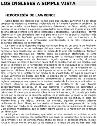 LOS	INGLESES	A	SIMPLE	VISTA	
	
	
HIPOCRESÍA	DE	LAWRENCE
	
Como	 todos	 los	 ingleses	 que	 tienen	 algo	 que	 ocultar,	 Lawrence	 no	 se	 cansa
tampoco	de	declararse	enemigo	implacable	de	la	llamada	hipocresía	británica.	Es
preciso	 retroceder	 hasta	 Byron	 (podríamos	 detenernos	 en	 Oscar	 Wilde,	 si	 este
nombre	no	se	prestara	a	equívocos)	para	hallar	en	la	literatura	inglesa	el	ejemplo
de	una	actitud	literaria	otro	tanto	interesada	y	sospechosa.	«Los	ingleses	—afirma
Chesterton—	son	demasiado	insulares	para	una	isla.»	No	se	podría	justificar	más
atinadamente	 la	 hipócrita	 pretensión	 de	 un	 Byron	 o	 de	 un	 Lawrence	 a	 la
sinceridad	 absoluta,	 a	 la	 inmoralidad	 desinteresada,	 a	 la	 más	 voluntaria	 y
declarada	ortodoxia	no	conformista.
La	historia	de	la	literatura	inglesa	contemporánea	es	un	poco	la	de	Robinsón
Crusoe:	la	historia	de	un	naufragio,	del	que	cada	cual	logra	salvar	cuanto	le	es
necesario	para	construirse	un	islote	en	medio	de	la	gran	isla	Inglaterra.	También
Lawrence,	 ese	 Marivaux	 del	 instinto,	 como,	 en	 expresión	 afortunada,	 le	 llama
Eugène	 Marsan,	 repite	 a	 su	 propia	 manera,	 con	 la	 morbosa	 ingenuidad	 de	 los
fanáticos,	 la	 experiencia	 de	 Robinsón.	 Llegado	 apenas	 a	 la	 orilla,	 el	 primer
problema	que	se	plantea	Lawrence	no	es	el	de	la	construcción	de	una	cabaña,	sino
el	de	la	liberación	de	la	humanidad	anglosajona	de	la	esclavitud	de	la	hipocresía
sexual:	 el	 problema,	 en	 otras	 palabras,	 del	 amor	 físico,	 de	 la	 creación	 en	 su
apariencia	cotidiana.	Reducar	a	los	ingleses	en	el	amor	físico,	o,	como	él	mismo
dice,	«regenerar	a	Inglaterra	por	medio	de	la	sexualidad».	He	aquí	la	empresa	a
la	 que	 Lawrence	 se	 dedica	 con	 toda	 la	 energía	 de	 un	 hombre	 salvado	 de	 un
naufragio.	 A	 los	 convencionalismos,	 compromisos	 y	 prejuicios	 de	 la	 sociedad
inglesa	contemporánea,	opone	la	misteriosa	verdad	de	los	instintos	animales:	su
aventura	 literaria	 se	 desenvuelve	 entre	 los	 bastidores	 de	 una	 Arcadia
deliberadamente	 selvática,	 en	 la	 que	 hombres	 y	 animales	 se	 contrastan	 y
confunden	 en	 un	 clima	 cálido	 y	 oloroso,	 amarillo	 de	 polen	 como	 una	 nube	 de
primavera.	El	cielo	que	se	comba	sobre	la	isla	de	Lawrence,	circundada	por	todas
partes	por	la	niebla	de	la	campiña	inglesa,	es	el	cielo	azul	propicio	a	las	magias
amorosas	 de	 Circe	 y	 a	 la	 voluptuosa	 somnolencia	 de	 los	 indios,	 el	 cielo	 del
Mediterráneo	 y	 de	 Méjico.	 Léanse,	 por	 ejemplo,	 aquellas	 primeras	 páginas
bellísimas	 de	 Saint	 Mawr,	 en	 las	 cuales	 el	 tema	 de	 la	 «regeneración	 de	 Lady
Carrington	por	medio	de	la	sexualidad»	se	anuncia	con	tal	insistencia	de	motivos
y	de	acentos	misteriosos,	que	el	lector	espera	asistir	a	la	repetición	de	la	fábula
del	Minotauro.
A	tal	género	de	conclusiones,	que	saben	a	mito	realizado	en	crónica,	el	arte
de	Lawrence	se	doblega	con	melancólica	docilidad.	La	servidumbre	de	la	tesis,	de
las	premisas	y	de	las	consecuencias	ahoga	en	breve	el	generoso	ímpetu	inicial:
hasta	 el	 lector	 menos	 avisado	 se	 da	 cuenta	 a	 la	 larga	 de	 que	 no	 hay	 arte	 más
 