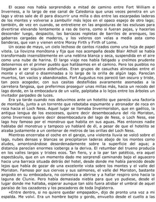 El	 ocaso	 nos	 había	 sorprendido	 a	 mitad	 de	 camino	 entre	 Fort	 William	 e
Inverness,	 a	 lo	 largo	 de	 ese	 canal	 de	 Caledonia	 que	 unas	 veces	 penetra	 en	 un
lago	y	otras	sale	de	él	para	discurrir	una	milla	o	dos	entre	las	escarpadas	laderas
de	los	montes	y	volverse	a	zambullir	más	lejos	en	el	opaco	espejo	de	otro	lago;
también,	de	vez	en	cuando,	se	entretiene	en	las	angosturas	de	las	esclusas	para
divertirse	elevando	lentamente	a	ras	de	tierra,	como	si	fueran	pajas,	y	hacerlas
descender	 luego,	 despacito,	 las	 barcazas	 repletas	 de	 barriles	 de	 arenques,	 las
gabarras	 cargadas	 de	 maderos,	 y	 los	 veleros	 con	 velas	 a	 media	 asta	 como
banderas,	que	van	y	vienen	entre	Moray	Firth	y	Firth	of	Lome.
Un	ocaso	de	mayo,	un	cielo	lechoso	de	cantos	rizados	como	una	hoja	de	papel
vitela.	La	llovizna	monótona	y	fija	que	nos	acompaña	desde	Blair	Atholl	se	había
transformado	insensiblemente	en	una	neblina	blanca	y	seca,	suspendida	en	el	aire
como	una	nube	de	harina.	El	largo	viaje	nos	había	fatigado	y	creímos	prudente
detenernos	en	el	primer	pueblo	que	hallásemos	en	el	camino.	Pero	los	pueblos	no
llegaban	 a	 ser	 siquiera	 aldehuelas.	 Eran	 grupos	 de	 casuchas	 alineadas	 entre	 el
monte	 y	 el	 canal	 o	 diseminadas	 a	 lo	 largo	 de	 la	 orilla	 de	 algún	 lago.	 Parecían
muertos,	tan	vacíos	y	abandonados.	Fort	Augustus	nos	pareció	tan	oscuro	y	triste,
tan	 poco	 acogedor,	 con	 sus	 casitas	 desteñidas	 avaramente	 asomadas	 a	 la
carretera	fangosa,	que	preferimos	proseguir	unas	millas	más,	hacia	un	recodo	del
lago	donde,	en	la	embocadura	de	un	valle,	palpitaba	a	lo	lejos	entre	los	árboles	un
invitador	parpadeo	de	luces.
Era	ya	tarde	cuando	nos	detuvimos	ante	un	hotelito	que	parecía	una	factoría
de	montaña,	junto	a	un	torrente	que	rebotaba	espumante	y	atronador	de	roca	en
roca	hacia	el	Loch	Ness.	Aquel	lugar	se	llamaba	Invermoriston,	que	en	gaélico,	la
antigua	 lengua	 de	 los	 escoceses,	 quiere	 decir	 desembocadura	 del	 río	 Moriston,
como	Inverness	quiere	decir	desembocadura	del	lago	de	Ness,	o	Loch	Ness,	ese
lago	hoy	famoso	por	el	monstruo	que	habita	en	sus	aguas.	Mas	entonces	nadie
hablaba	del	monstruo	y	tampoco	yo	hablaré	de	él,	a	pesar	de	que	el	hotelito	se
alzaba	justamente	a	un	centenar	de	metros	de	las	orillas	del	Loch	Ness.
Mientras	encerraba	el	coche	en	el	garaje,	una	violenta	lluvia	se	volcó	sobre	el
lago,	 nubes	 densas	 y	 blancas	 se	 precipitaron	 laderas	 abajo	 de	 los	 montes	 como
aludes,	 amontonándose	 desordenadamente	 sobre	 la	 superficie	 del	 agua;	 a
distancia	parecían	enormes	icebergs	a	la	deriva.	El	retumbar	del	trueno	producía
en	 los	 valles	 largos	 y	 tristes	 ecos.	 Tan	 fiero,	 y	 a	 la	 par	 tan	 patético,	 era	 aquel
espectáculo,	que	en	un	momento	dado	me	sorprendí	caminando	bajo	el	aguacero
hacia	una	barraca	situada	detrás	del	hotel,	desde	donde	me	había	parecido	desde
lejos	que	había	de	gozar	de	una	excelente	vista	sobre	los	montes	y	el	valle	del
Moriston.	Famoso	por	sus	ciervos	y	sus	salmones,	el	valle	del	Moriston,	bastante
angosto	en	su	embocadura,	no	comienza	a	abrirse	y	a	hallar	respiro	sino	hacia	la
laguna	 de	 Clunie.	 Pero	 había	 demasiada	 niebla	 para	 que	 yo	 pudiese,	 desde	 el
lugar	donde	me	hallaba,	esperar	aunque	tan	sólo	fuera	atisbar	el	umbral	de	aquel
paraíso	de	los	cazadores	y	los	pescadores	de	toda	Inglaterra.
«Entre	dentro,	si	no	quiere	quedar	empapado»,	dijo	de	pronto	una	voz	a	mi
espalda.	Me	volví.	Era	un	hombre	bajito	y	gordo,	envuelto	desde	el	cuello	a	las
 