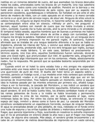 rodillas	en	un	inmenso	delantal	de	cuero,	del	que	asomaban	los	brazos	desnudos
hasta	los	codos,	amoratados	como	los	brazos	de	un	matarife.	Una	roja	cabellera
enmarcaba	su	rostro	como	una	nubecita	de	azafrán.	Penetré	en	la	barraca	y	me
hallé	 ante	 cinco	 o	 seis	 hombretones	 de	 pelo	 rojizo,	 que	 por	 su	 aspecto	 me
parecieron	cazadores,	guardabosques	o	leñadores.	Se	hallaban	en	pie	ante	el	alto
banco	de	madera	de	roble,	con	un	codo	apoyado	en	el	mismo	y	la	mano	cerrada
en	torno	a	un	gran	jarro	de	cerveza	negra,	de	stout	ale.	Ninguno	de	ellos	volvió	la
cabeza	hacia	mí,	ninguno	se	dignó	mirarme,	ni	hacerme	señal	de	saludo.	Bebían	y
se	 contemplaban	 entre	 ellos	 en	 silencio.	 «Whisky	 or	 ale?»,	 me	 preguntó	 el
barman,	 aquel	 hombre	 con	 mandil	 de	 cuero	 que	 me	 había	 invitado	 a	 entrar.
«Ale»,	contesté.	Cuando	me	la	hubo	servido,	alcé	la	jarra	mirando	a	mi	alrededor.
El	temporal	había	cesado;	aquellos	hombres	que	de	buenas	a	primeras	me	habían
tratado	 con	 frialdad	 me	 miraban	 ahora	 de	 arriba	 a	 abajo	 con	 curiosidad,	 pero
ninguno	me	dirigía	la	palabra.	Hablaban	entre	sí	en	voz	baja,	en	un	lenguaje	duro
y	 seco,	 que	 a	 primera	 impresión	 no	 me	 pareció	 inglés.	 Al	 contrario,	 hubiera
afirmado	que	se	trataba	de	una	lengua	bastante	diferente	a	la	que	se	habla	en
Inglaterra,	allende	las	riberas	del	Tyne,	y	concluí	que	debía	tratarse	del	gaélico.
Luego	me	di	cuenta,	prestando	oído,	que	no	era	otro	lenguaje	que	inglés,	aunque
pronunciado	 de	 modo	 bárbaro.	 Y,	 en	 este	 caso,	 bárbaro	 es	 precisamente	 el
término	 exacto.	 Uno	 tras	 otro,	 aquellos	 hombretones	 fueron	 saliendo,	 diciendo
cada	uno	Good	night,	que	pronunciaban	Gut	nikt.	Al	quedarme	solo,	pregunté	al
barman	si	había	algo	interesante	que	ver	en	los	contornos.	«Nada,	absolutamente
nada»,	fue	la	respuesta.	Me	pareció	que	se	quedaba	bastante	sorprendido	por	mi
pregunta.
Cuando	 entré	 en	 el	 hotel	 la	 cena	 estaba	 lista	 y	 mis	 amigos	 me	 esperaban
sentados	ante	una	mesa	sobre	la	que	humeaba	el	habitual	jigote	de	carnero,	con
una	 guarnición	 de	 puré	 de	 miel.	 El	 dueño	 del	 hotel	 tenía	 un	 aspecto	 sobrio	 y
correcto,	parecía	un	hidalgo	rural,	y	sus	modales	eran	más	corteses	que	cordiales.
También	 contestó	 «nada»	 a	 mi	 pregunta	 de	 que	 si	 había	 algo	 que	 ver	 en	 las
cercanías	de	Invermoriston.	Tras	haberlo	pensado	un	momento,	como	si	aquella
idea	le	hubiese	pasado	por	las	mientes	entonces	por	primera	vez,	añadió	luego:
«Vaya	a	ver	lo	horrendo,	la	cascada	del	Moriston»,	y	nos	indicó	un	sendero	que
descendía	hacia	el	lago,	a	lo	largo	del	torrente	espumante.	Echamos	a	andar	por
aquel	sendero.	El	aire	se	había	vuelto	tibio,	los	árboles	combaban	hasta	el	suelo
las	 ramas	 goteantes	 de	 lluvia	 y	 la	 niebla	 se	 había	 levantado	 y	 permanecía
suspensa	 sobre	 la	 cima	 de	 los	 montes,	 por	 la	 parte	 opuesta	 al	 lago,	 como
inmensas	 balas	 de	 lana.	 Por	 entre	 los	 claros	 del	 follaje,	 se	 entreveía	 el	 negro
espejo	 del	 lago,	 inmóvil	 y	 denso	 como	 si	 fuera	 de	 pez.	 La	 cascada	 del	 Moriston
constituía	verdaderamente	un	espectáculo	horrendo,	aunque	de	singular	belleza.
El	agua	se	precipitaba	desde	un	alto	peldaño,	de	roca,	rebotaba	en	el	fondo	entre
una	nube	de	espuma	y	las	orillas	tupidas	de	árboles	y	matorrales	amortiguaban	el
fragor,	que	parecía	lejanísimo	y	flojo,	suscitando	en	nosotros	la	extraña	impresión
que	el	río	se	precipitase	en	silencio	desde	la	alta	roca	y	que	el	fragor	nos	llegase
de	lejos,	de	alguna	otra	cascada.	Más	abajo,	el	sendero	giraba	bruscamente	y	al
cabo	de	un	centenar	de	metros	desembocaba	de	improvisto	en	un	vasto	calvero,
 
