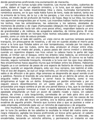 donde	penetramos	profiriendo	nnq	exclamación	de	maravilla.
Un	castillo	en	ruinas	surgía	ante	nosotros.	Los	muros	derruidos,	cubiertos	de
yedra,	 daban	 al	 lugar	 un	 aspecto	 siniestro,	 y	 la	 luna,	 que	 en	 aquel	 momento
asomaba	 entre	 las	 nubes	 mostrándose	 tibia	 y	 clara,	 iluminaba	 tiernamente	 la
romántica	escena,	en	la	que	nada	había	fuera	de	tono,	nada	de	teatral,	tanta	era
la	armonía	de	la	hora,	de	la	luz	y	de	los	parajes,	y	tan	viva	la	naturaleza	de	las
ruinas,	en	medio	de	tal	profusión	de	hierba	y	de	hojas.	Bajo	la	luz	tibia,	los	muros
nos	aparecían	ennegrecidos	por	el	humo.	Los	incendios	habían	hecho	derrumbarse
los	 techos,	 mas	 las	 antecámaras,	 las	 estancias	 y	 los	 salones,	 atestados	 de
montones	de	piedras	y	de	vigas	chamuscadas	(después	me	dijeron	que	el	castillo
había	sido	destruido	hacía	tan	sólo	unos	pocos	años),	respiraban	todavía	un	aire
de	 grandiosidad	 y	 de	 nobleza,	 de	 acogedora	 soberbia,	 de	 íntima	 gloria.	 El	 cielo
que	 se	 combaba	 donde	 en	 tiempos	 hubo	 techos	 estucados	 parecía	 ahora	 en	 su
puesto,	como	un	cielo	de	estuco	pintado.
En	el	prado,	al	lado	del	castillo,	un	viejo	ciervo	de	cuernos	ramosos	parecía
tranquilo,	sin	preocuparse	de	nosotros,	y	de	vez	en	cuando	alzaba	el	morro	para
mirar	a	la	luna	que	flotaba	sobre	un	mar	tempestuoso,	rociada	por	los	copos	de
espuma	 blanca	 que	 las	 nubes,	 como	 las	 olas,	 producen	 al	 chocar	 entre	 ellas.
Estábamos	ya	en	medio	del	prado,	a	pocos	pasos	del	ciervo	inmóvil	y	distraído,
cuando	 un	 repentino	 disparo	 nos	 hizo	 volver	 la	 cabeza	 hacia	 la	 parte	 del	 lago
donde,	al	limitar	con	el	bosque,	entre	los	árboles	ralos	todavía,	se	entreveía	un
blanquear	de	paredes,	tal	vez	una	dependencia	del	castillo.	El	ciervo	no	se	había
movido,	seguía	rumiando	tranquilo,	mirando	a	la	luna	con	los	ojos	muy	abiertos.
Nos	encaminamos	hacia	aquellos	muros	que	brillaban	entre	los	árboles.	Habíamos
llegado	ya	a	un	centenar	de	pasos	de	una	especie	de	factoría	de	mísero	y	decaído
aspecto,	cuando	un	segundo	disparo,	esta	vez	muy	cercano,	nos	lastimó	el	oído.
Tras	el	eco	del	disparo,	se	oyó	un	largo	relincho,	un	relincho	alto	y	vibrante,	no	se
sabía	si	de	aflicción	o	de	gozo.	Algo	amoroso	se	desprendía	de	aquel	sonido	cruel
y	patético.	Parecía	el	bramido	de	una	bestia	presa	de	un	delirio	de	amor,	de	una
angustia	 noble	 y	 fiera.	 Echamos	 a	 correr	 hacia	 la	 factoría,	 como	 si	 nos
dirigiéramos	 al	 lugar	 de	 un	 delito.	 Empujamos	 un	 portón	 entornado	 y	 por	 un
zaguán	 oscuro	 desembocamos	 en	 un	 vasto	 patio.	 Un	 alto	 muro	 cercano
proyectaba	una	negra	sombra	al	pie	de	una	pared	blanca	y	lisa,	que	la	claridad	de
la	 luna	 hacía	 parecer	 inmensa	 e	 irreal.	 A	 poca	 distancia	 de	 nosotros	 se	 hallaba
apostado	 empuñando	 un	 fusil	 un	 joven	 de	 cabello	 rizado	 y	 rojizo.	 Un	 caballo
blanco,	 de	 crines	 y	 cola	 larguísimas,	 correteaba	 de	 un	 lado	 para	 otro	 con	 un
galope	mesurado	y	ondulante,	encabritándose	para	golpear	con	los	cascos	de	las
manos	 ora	 a	 lo	 alto	 del	 muro	 en	 sombra,	 ora	 la	 blanca	 pared,	 como	 si	 deseara
evadirse	de	aquella	prisión.	Parecía	que	tuviera	alas	y	que	se	pusiese	a	volar	a
cada	empinada,	emitiendo	cada	vez	un	relincho	de	esperanza	y	de	angustia.
Una	muchacha,	una	niña	casi,	con	la	espalda	apoyada	en	la	pared	iluminada
por	la	luna	(la	sombra	de	los	cabellos	le	ocultaba	la	mitad	del	rostro	como	una
negra	máscara),	agitaba	los	brazos	profiriendo	un	breve	grito	gutural;	el	caballo
corría	 recto	 hacia	 ella,	 hasta	 rozarla	 con	 el	 tendido	 morro,	 se	 desviaba,	 se
encabritaba,	 lanzando	 un	 relincho	 altísimo,	 y	 permanecía	 un	 instante	 en	 esa
 