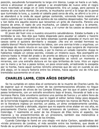 posición,	sacudiendo	furiosamente	la	larga	crin	blanca.	Luego	se	hacía	a	un	lado,
volvía	 a	 atravesar	 el	 patio	 al	 galope	 y	 se	 encabritaba	 de	 nuevo	 ante	 el	 negro
muro	recortado	al	sesgo	en	el	cielo	transparente.	Era	un	juego,	pero	parecía	la
escena	de	una	lucha	mortal.	De	pronto,	la	muchacha	corrió	a	lo	largo	de	la	pared
que	iluminaba	la	luna,	y,	cuando	el	caballo	pasó	cerca	de	ella,	se	aferró	a	la	crin	y
se	 abandonó	 a	 la	 onda	 de	 aquel	 galope	 contenido,	 volviendo	 hacia	 nosotros	 el
rostro	cubierto	por	la	máscara	de	sombra	de	los	cabellos	despeinados.	Tan	extraña
y	tan	bella	era	aquella	escena	que	lanzamos	un	grito	de	maravilla.	Parecía	una
escena	 de	 amor,	 el	 rapto	 de	 una	 muchacha,	 un	 caballo	 que	 rapta	 a	 la	 amante.
Después	desaparecieron	detrás	de	la	casa,	y	el	rumor	de	los	cascos	se	desvaneció
como	por	encanto	en	el	aire.
El	joven	del	fusil	vino	a	nuestro	encuentro	saludándonos.	Estaba	turbado	y	le
temblaba	la	voz.	Nos	dijo	que	había	disparado	para	asustar	al	caballo	y	hacerle
encabritar,	porque	componía	una	bella	estampa	cuando	golpeaba	el	muro	con	los
cascos	 como	 si	 quisiera	 derribarlo	 y	 escapar.	 ¿No	 era	 en	 verdad	 hermoso	 su
caballo	blanco?	Movía	lentamente	los	labios,	con	una	sonrisa	triste	y	orgullosa;	un
relámpago	de	recelo	relucía	en	sus	ojos.	Yo	esperaba	a	que	surgiera	de	improviso
de	su	boca	alguna	palabra	malvada,	o	por	lo	menos	un	velado	reproche.	Acaso	le
habíamos	robado	un	celoso	secreto,	violado	un	misterio	suyo.	Nos	acompañó	en
silencio	hasta	la	mitad	del	prado	y	de	pronto	se	detuvo	y	regresó	a	las	ruinas	sin
decir	 palabra.	 Al	 oír	 nuestras	 voces	 de	 despedida	 se	 volvió	 un	 momento	 a
mirarnos,	con	una	extraña	dulzura	en	los	ojos	brillantes	de	luna.	Hizo	un	signo
con	la	mano	y	se	fue	a	pasos	lentos,	un	poco	encorvado,	arrastrando	la	escopeta
por	la	hierba,	hacia	aquel	sumiso	relincho	amoroso	que	de	vez	en	cuando	se	oía
allá	abajo,	en	la	oscura	factoría	entre	los	árboles,	hacia	aquella	voz	de	niña	que
tremolaba	suavemente	en	el	aire.
	
CHARLES	LAMB,	CIEN	AÑOS	DESPUÉS
	
Se	ha	cumplido	en	estos	días	el	centenario	de	la	muerte	de	Charles	Lamb.	Es
de	 esperar	 que	 el	 mundano	 rumor	 de	 las	 conmemoraciones	 oficiales	 no	 llegue
hasta	los	bosques	de	olivos	de	los	Campos	Elíseos,	por	los	que	el	pobre	Lamb	se
pasea	lentamente,	con	un	extraño	envoltorio	bajo	el	brazo,	llevando	al	lado	a	su
hermana	María.	Este	envoltorio	contiene	una	camisa	de	fuerza	y	un	sobre	lleno	de
un	polvito	blanco,	un	calmante,	que	le	regaló	el	editor	James	Valpy	poco	después
de	la	horrenda	tragedia	que	ensangrentó	para	siempre	las	manos	de	María.	Si	hay
en	la	literatura	inglesa	un	escritor,	un	poeta,	un	alma	verdaderamente	candida,
un	corazón	humilde	y	delicado,	alguien	que	no	soporte	oírse	alabar	en	voz	alta,	es
precisamente	 Charles	 Lamb,	 «el	 triste	 prisionero	 de	 Londres»,	 como	 le	 llama
Coleridge.	 Y	 realmente	 el	 autor	 de	 los	 Ensayos	 de	 Elías	 tenía	 el	 aspecto,	 las
maneras	 y	 los	 presentimientos	 de	 un	 prisionero,	 también	 esa	 melancólica	 e
inconmovible	firmeza	de	ánimo	de	los	tímidos.
Cuando	Coleridge	le	llamó	en	una	elegía	«mi	dulce	Carlos»,	apiadándose	del
«triste	 prisionero	 de	 Londres,	 el	 más	 sensible	 entre	 los	 hombres,	 que	 desde	 el
fondo	de	su	prisión	añora	amargamente	la	naturaleza»,	expresiones	de	verdadera
 
