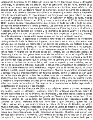 indignación	brotaron	de	los	labios	de	Lamb.	Ni	él	era	tan	tierno	como	le	describía
Coleridge,	ni	Londres	era	su	prisión.	Muy	al	contrario,	era	su	reino,	donde	él	se
sentía	a	un	tiempo	rey	y	plebeyo,	donde	nadie	era	más	libre,	más	infeliz	y	más
sereno	que	él.	«Un	verdadero	"sapo"	de	Londres»,	decían	de	Lamb	los	pedantes	y
los	snobs.	Y	el	célebre	caricaturista	Gillray,	el	mismo	que	había	dado	a	Napoleón
caído	la	patada	del	asno,	le	representó	en	un	dibujo	con	una	gran	cabeza	de	sapo,
entre	un	Coleridge	con	efigie	de	acémila	y	un	Southey	en	forma	de	rana.	Nacido
en	Londres	el	10	de	febrero	de	1775,	y	muerto	en	Londres	el	27	de	diciembre	de
1834,	puede	decirse	verdaderamente	que	él	fue,	en	toda	su	vida	y	toda	su	obra,
el	sapo	de	aquel	inmenso	y	turbio	pantano.	Los	confines	de	su	reino	poético,	de	su
Arcadia	ahumada	y	brumosa,	estaban	señalados	por	Chancery	Lane	y	el	«Christ's
Hospital»,	por	las	callejas	del	Temple	y	la	imprenta	de	James	Valpy;	y	a	través	de
aquel	 pequeño	 mundo,	 encerrado	 en	 límites	 tan	 angostos	 y	 precisos,	 navegó
durante	cincuenta	y	nueve	años	como	un	marino	por	un	inmenso	océano.
La	naturaleza,	la	espléndida	y	amorosa	naturaleza	de	Inglaterra,	la	verdadera
protagonista	de	toda	la	literatura	inglesa,	no	aparece	en	su	obra,	sino	como	una
intrusa	que	se	asoma	un	momento	y	se	desvanece	después.	Su	materia	lírica	no
se	halla	en	los	prados	verdes,	en	los	libres	horizontes	de	las	colinas	y	los	bosques,
en	el	lento	disanrir	de	los	ríos	y	en	el	sosegado	espejo	de	los	lagos,	sino	en	los
tonos	rojos	y	negros	de	las	tristes	casas	del	Temple,	en	las	atestadas	aceras	de
Chancery	 Lane,	 en	 los	 grises	 interiores	 de	 las	 oficinas	 de	 la	 «Compañía	 de	 las
Indias	Orientales»,	de	la	cual	Lamb	era	un	empleado,	en	los	lóbregos	y	sórdidos
callejones	del	viejo	Londres	que	él	amaba	con	la	ternura	de	un	hijo	y	los	celos	de
un	amante.	Incluso	su	persona	física,	así	como	su	aspecto	y	sus	modales,	era	un
reflejo	de	su	materia	artística.	Cuantos	le	conocieron	concuerdan	en	describirle	en
forma	bastante	diferente	de	la	romántica	imagen	que	de	él	nos	ha	dejado	el	pintor
William	Hazlitt,	aquel	hamletiano	e	inquietante	Charles	de	cabellera	desordenada
y	cabeza	erguida	orgullosamente	con	talante	seguro,	como	la	cabeza	de	san	Juan
en	 la	 bandeja	 de	 plata,	 sobre	 las	 anchas	 alas	 de	 un	 cuello	 a	 la	 española	 del
seiscientos.	La	mirada	es	franca,	profunda	y	atenta,	el	labio	inferior	asoma	vulgar
y	malévolo,	impelido	hacia	delante	por	el	empuje	del	duro	y	obstinado	mentón.	Se
sabe	que	Lamb	tartamudeaba.	Su	defecto	de	pronunciación	se	halla	expresado	a
la	perfección	en	ese	labio	y	ese	mentón.
Pero	quien	lea	los	Ensayos	de	Elías	y	sus	páginas	dulces	y	tristes,	amargas	y
sonrientes,	 sobre	 el	 «Christ's	 Hospital»,	 sobre	 las	 antiguas	 mayólicas,	 sobre	 la
mísera	existencia	de	los	huérfanos,	los	mendigos	y	los	empleados,	sobre	la	plebe
de	los	slums	 y	 sobre	 la	 pequeña	 burguesía	 de	 Chancery	 Lane,	 sobre	 los	 ruidos,
olores	 y	 colores	 de	 las	 callejas	 del	 barrio	 del	 Temple	 (el	 verdadero	 poeta	 de
Londres	 es	 Lamb,	 bastante	 más	 que	 John	 Gay	 o	 que	 Dickens),	 quien	 lea	 sus
cartas,	 sus	 versos,	 y	 sus	 descripciones	 de	 calles,	 de	 tipos,	 de	 tiendas,	 de	 viejos
muros	mohosos,	rehusará	reconocer	en	el	Charles	Lamb	de	Hazlitt	al	buen	Carlos
Cordero	o	Carloagnus	(en	inglés,	Lamb	quiere	decir	precisamente	«cordero»)	que
todos	 sus	 contemporáneos,	 desde	 Coleridge	 al	 francés	 Chasles,	 nos	 pintan	 con
acentos	tan	sencillos	y	humanos.	Confróntese	el	retrato	de	Hazlitt	con	el	de	Cary,
por	ejemplo,	donde	el	autor	de	los	Ensayos	de	Elías	se	halla	representado	pocos
 