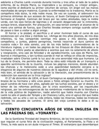 adelante	a	Charles	Lamb	viviendo	durante	treinta	y	tres	años	al	lado	de	la	pobre
enferma,	 de	 su	 dilecta	 María,	 su	 inspiradora	 y	 su	 consuelo,	 su	 «mejor	 amiga»,
como	escribe	al	dedicarle	su	primer	volumen	de	versos.	Un	ángel	con	las	manos
manchadas	de	sangre	materna.	Cuando	la	enfermedad	no	la	trastorna,	María	es	la
compañera	más	dulce,	la	más	noble	musa.	De	vez	en	cuando,	al	sobrevenir	los
primeros	síntomas	de	sus	accesos	de	locura,	el	buen	Carloagnus	acompaña	a	su
hermana	 al	 hospital.	 Caminan	 del	 brazo	 por	 las	 calles	 atestadas,	 bajo	 la	 niebla
verde,	con	los	ojos	llenos	de	lágrimas	y	el	corazón	desgarrado	por	la	inminente,
aunque	breve,	separación.	Por	precaución,	en	casa	tenían	siempre	al	alcance	de	la
mano	una	camisa	de	fuerza,	que	Charles	llevaba	siempre	consigo	cuando	salían
de	paseo	o	iban	a	visitar	a	algún	amigo.
El	 horror	 y	 la	 piedad,	 el	 sacrificio	 y	 el	 amor	 iluminan	 todo	 el	 curso	 de	 sus
existencias	con	una	tibia	y	mórbida	luz.	«Amiga	de	mis	años	jóvenes,	de	mis	días
infantiles,	 tú	 has	 compartido	 conmigo	 mis	 gozos	 y	 mis	 dolores,	 querida
compañera;	 y	 juntos,	 pobres	 peregrinos,	 hemos	 recorrido	 el	 duro	 camino	 de
nuestra	 vida.»	 En	 este	 soneto,	 uno	 de	 los	 más	 bellos	 y	 conmovedores	 de	 la
literatura	inglesa,	y	en	todas	las	páginas	de	los	Ensayos	de	Elías	dedicadas	a	la
hermana,	el	infeliz	poeta	se	abandona	a	acentos	que	son	no	solamente	de	afecto
y	resignación,	sino	casi	de	felicidad	y	de	agradecimiento.	Los	ojos	de	María,	tan
buenos	e	inteligentes,	y	tan	turbios	cuando	el	mal	se	refleja	en	ellos	de	improviso,
irradiaban	sobre	Charles	Lamb	la	luz	azul	de	una	serenidad	más	que	humana.	La
luz	de	la	Gracia,	me	permito	decir.	Toda	su	obra	está	imbuida	de	un	tranquilo	y
apacible	sentimiento	de	la	muerte,	incluso	las	páginas	menores,	donde	abundan
las	 chanzas	 y	 la	 melancolía	 cede	 a	 una	 apacibilidad	 bastante	 cercana	 a	 la
elegancia	de	algunos	de	nuestros	clásicos	de	la	agudeza	y	del	chiste.	¿O	no	será,
más	bien,	el	sentido	de	la	salvación	y	de	la	liberación,	ese	presentimiento	de	la
redención	tan	esencial	en	la	lírica	inglesa?
El	27	de	diciembre	de	1834,	el	buen	Carloagnus	se	apagó	plácidamente	en	los
brazos	de	su	hermana	y	sólo	unos	pocos	y	fieles	amigos	lloraron	su	muerte.	En
aquel	Londres	de	hace	cien	años,	agitado	por	las	luchas	sociales,	por	el	deseo	y	el
temor	 de	 las	 reformas	 políticas,	 por	 la	 crisis	 económica,	 por	 las	 inquietudes
religiosas,	por	las	extravagancias	de	los	románticos	«redentores	de	la	literatura	y
de	 la	 vida	 pública	 de	 Inglaterra»,	 nadie	 advirtió	 que	 había	 muerto	 con	 Charles
Lamb	no	sólo	el	poeta	del	Temple	y	de	Chancery	Lañe,	sino	el	agnus	Dei	que	había
redimido,	con	su	arte	y	con	su	vida	entera,	todas	las	miserias,	todas	las	tristezas
y	 todos	 los	 pecados	 de	 Londres.	 El	 alma	 del	 viejo	 Londres	 le	 debe	 a	 él	 su
salvación.
	
CIENTO	 CINCUENTA	 AÑOS	 DE	 VIDA	 INGLESA	 EN
LAS	PÁGINAS	DEL	«TONANTE»
	
De	la	Santísima	Trinidad	del	Imperio	Británico,	de	las	tres	sacras	instituciones
que	regulan	el	curso	feliz	de	la	civilización	inglesa,	el	Parlamento,	la	Flota	y	el
Times,	la	más	sacra	es	sin	duda	ninguna	el	Times.	El	extranjero	que	desembarque
 