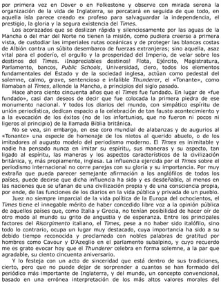 por	 primera	 vez	 en	 Dover	 o	 en	 Folkestone	 y	 observe	 con	 mirada	 serena	 la
organización	 de	 la	 vida	 de	 Inglaterra,	 se	 percatará	 en	 seguida	 de	 que	 todo,	 en
aquella	 isla	 parece	 creado	 ex	 profeso	 para	 salvaguardar	 la	 independencia,	 el
prestigio,	la	gloria	y	la	segura	existencia	del	Times.
Los	acorazados	que	se	deslizan	rápida	y	silenciosamente	por	las	aguas	de	la
Mancha	o	del	mar	del	Norte	no	tienen	la	misión,	como	pudiera	creerse	a	primera
vista,	de	custodiar	las	imperiales	rutas	oceánicas	y	de	proteger	las	blancas	costas
de	Albión	contra	un	súbito	desembarco	de	fuerzas	extranjeras;	sino	aquella,	asaz
vital	para	el	poderío,	el	orgullo	y	la	prosperidad	del	Imperio,	de	velar	sobre	los
destinos	 del	 Times.	 ¡Inapreciables	 destinos!	 Flota,	 Ejército,	 Magistratura,
Parlamento,	 bancos,	 Public	 Schools,	 Universidad,	 clero,	 todos	 los	 elementos
fundamentales	 del	 Estado	 y	 de	 la	 sociedad	 inglesa,	 actúan	 como	 pedestal	 del
solemne,	 calmo,	 grave,	 sentencioso	 e	 infalible	 Thunderer,	 el	 «Tonante»,	 como
llamaban	al	Times,	allende	la	Mancha,	a	principios	del	siglo	pasado.
Hace	ahora	ciento	cincuenta	años	que	el	Times	fue	fundado.	En	lugar	de	«fue
fundado»,	 casi	 dan	 deseos	 de	 decir	 que	 fue	 colocada	 la	 primera	 piedra	 de	 ese
monumento	 nacional.	 Y	 todos	 los	 diarios	 del	 mundo,	 con	 simpático	 espíritu	 de
unión	periodística,	dedican	espacio	a	la	celebración	de	tan	fausto	acontecimiento	y
a	 la	 evocación	 de	 los	 éxitos	 (no	 de	 los	 infortunios,	 que	 no	 fueron	 ni	 pocos	 ni
ligeros	al	principio)	de	la	llamada	Biblia	británica.
No	se	vea,	sin	embargo,	en	ese	coro	mundial	de	alabanzas	y	de	augurios	al
«Tonante»	 una	 especie	 de	 homenaje	 de	 los	 nietos	 al	 querido	 abuelo,	 o	 de	 los
imitadores	 al	 augusto	 modelo	 del	 periodismo	 moderno.	 El	 Times	 es	 inimitable	 y
nadie	 ha	 pensado	 nunca	 en	 imitar	 su	 espíritu,	 sus	 maneras	 y	 su	 aspecto,	 tan
ligado	 al	 espíritu,	 las	 maneras	 y	 los	 aspectos	 característicos	 de	 la	 civilización
británica,	y,	más	propiamente,	inglesa.	La	influencia	ejercida	por	el	Times	sobre	el
periodismo	internacional	no	corre	parejas	con	su	gloria	y	su	importancia.	Por	muy
extraña	 que	 pueda	 parecer	 semejante	 afirmación	 a	 los	 anglófilos	 de	 todos	 los
países,	puede	decirse	que	dicha	influencia	ha	sido	y	es	desdeñable,	al	menos	en
las	naciones	que	se	ufanan	de	una	civilización	propia	y	de	una	consciencia	propia,
por	ende,	de	las	funciones	de	los	diarios	en	la	vida	pública	y	privada	de	un	pueblo.
Juez	no	siempre	imparcial	de	la	vida	política	de	la	Europa	del	ochocientos,	el
Times	tiene	el	innegable	mérito	de	haber	concedido	libre	voz	a	la	opinión	pública
de	aquellos	países	que,	como	Italia	y	Grecia,	no	tenían	posibilidad	de	hacer	oír	de
otro	 modo	 al	 mundo	 su	 grito	 de	 angustia	 y	 de	 esperanza.	 Entre	 los	 principales
factores	 del	 Risorgimento	 italiano,	 el	 Times,	 pese	 a	 no	 haber	 sido	 italófilo,	 sino
todo	lo	contrario,	ocupa	un	lugar	muy	destacado,	cuya	importancia	ha	sido	a	su
debido	 tiempo	 reconocida	 y	 proclamada	 con	 nobles	 palabras	 de	 gratitud	 por
hombres	 como	 Cavour	 y	 D'Azeglio	 en	 el	 parlamento	 subalpino,	 y	 cuyo	 recuerdo
me	es	grato	evocar	hoy	que	el	Thunderer	celebra	en	forma	solemne,	a	la	par	que
agradable,	su	ciento	cincuenta	aniversario.
Y	 lo	 festeja	 con	 un	 acto	 de	 sinceridad	 que	 está	 dentro	 de	 sus	 tradiciones,
cierto,	 pero	 que	 no	 puede	 dejar	 de	 sorprender	 a	 cuantos	 se	 han	 formado	 del
periódico	más	importante	de	Inglaterra,	y	del	mundo,	un	concepto	convencional,
basado	 en	 una	 errónea	 interpretación	 de	 los	 más	 altos	 valores	 morales	 del
 
