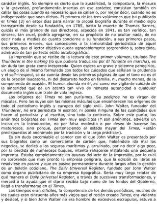 carácter	inglés.	No	siempre	es	cierto	que	la	austeridad,	la	compostura,	la	mesura
y	 la	 gravedad,	 profundamente	 insertas	 en	 ese	 carácter,	 consistan	 también	 en
callar	las	cosas	cuando	es	necesario	que	se	callen	o,	por	mejor	decir,	cuando	no	es
indispensable	que	sean	dichas.	El	primero	de	los	tres	volúmenes	que	ha	publicado
el	Times	[3]	en	estos	días	para	narrar	la	propia	biografía	durante	el	medio	siglo
transcurrido	 desde	 su	 fundación,	 en	 1785,	 hasta	 la	 muerte	 de	 Thomas	 Barnes,
quizás	 el	 más	 grande	 de	 sus	 directores,	 acaecida	 en	 1841,	 es	 tan	 verídico,	 tan
sincero,	 tan	 cruel,	 podría	 agregarse,	 en	 su	 propósito	 de	 no	 ocultar	 nada,	 de	 no
decir	nada	a	medias	de	cuanto	concierne	a	su	fundación,	a	sus	primeros	pasos,
sus	 primeros	 errores,	 sus	 concesiones	 a	 la	 inmoralidad	 periodística	 de	 aquel
entonces,	que	el	lector	objetivo	queda	agradablemente	sorprendido	y,	sobre	todo,
admirado	de	tan	perfecto	estilo	autobiográfico.
La	impresión	que	se	recibe	de	la	lectura	de	este	primer	volumen,	titulado	The
Thunderer	in	the	making	(lo	que	pudiera	traducirse	por	El	Tonante	en	marcha),	es
sin	duda	tan	grata	como	inesperada.	Quien	espera	un	grave	y	solemne	panegírico,
un	elogio	de	sí	mismo	formulado	con	todos	los	cuidados	que	señalan	la	prudencia
y	el	self—respect,	se	da	cuenta	desde	las	primeras	páginas	de	que	el	tono	no	es	el
de	la	oración	laudatoria,	ni	del	discursito	hecho	en	familia,	ni,	mucho	menos,	de	la
componenda	de	ocasión.	El	humor	abunda	en	él,	así	como	ese	vigilante	cuidado	de
la	 sinceridad	 que	 da	 un	 acento	 tan	 vivo	 de	 honesta	 autencidad	 a	 cualquier
documento	inglés	que	trate	de	vida	inglesa.
Los	 orígenes	 del	 Times	 no	 son	 purísimos.	 Su	 pedigree	 no	 es	 virgen	 de
máculas.	Pero	las	suyas	son	las	mismas	máculas	que	ensombrecen	los	orígenes	de
todo	 el	 periodismo	 inglés	 y	 europeo	 del	 siglo	 xviii.	 John	 Walter,	 fundador	 del
Thunderer,	no	era	periodista	ni	escritor,	ni	poseía	ninguna	de	las	cualidades	que
hacen	 al	 periodista	 y	 al	 escritor,	 sino	 todo	 lo	 contrario.	 Sobre	 este	 punto,	 los
anónimos	 biógrafos	 del	 Times	 son	 muy	 explícitos	 (Y	 son	 anónimos,	 advierte	 un
inciso	 en	 la	 introducción,	 no	 por	 falsa	 modestia	 o	 por	 deseo	 de	 hacerse	 los
misteriosos,	 sino	 porque,	 perteneciendo	 al	 estado	 mayor	 del	 Times,	 «están
predispuestos	al	anonimato	por	la	tradición	y	la	larga	práctica»).
Es	sin	duda	encomiable	el	candor	con	el	que	John	Walter	es	presentado	por
sus	 biógrafos	 como	 un	 comerciante	 de	 carbón	 que,	 habiéndole	 ido	 mal	 los
negocios,	se	dedicó	a	los	seguros	marítimos	y,	arruinado,	por	no	decir	algo	peor,
por	la	pérdida	de	numerosos	buques,	intentó	rehacerse	instalando	una	pequeña
imprenta.	Estaba	completamente	en	ayunas	del	arte	de	la	impresión,	por	lo	cual
no	 sorprende	 que	 muy	 pronto	 la	 empresa	 peligrara,	 que	 la	 edición	 de	 libros	 se
resolviese	en	pasivo	y	que	en	pasivo	permaneciera	durante	largos	años	la	gestión
de	 un	 boletín	 cotidiano,	 The	 Daily	 Universal	 Register,	 fundado	 por	 John	 Walter
como	 órgano	 publicitario	 de	 su	 empresa	 tipográfica.	 Sería	 muy	 largo	 relatar	 de
qué	manera	el	Daily	Universal	Register,	a	través	de	sucesivas	transformaciones,	y
merced	 a	 la	 ayuda	 que	 el	 diario	 recibía	 bajo	 mano	 de	 los	 fondos	 del	 Gobierno,
llegó	a	transformarse	en	el	Times.
Los	tiempos	eran	difíciles,	la	competencia	de	los	demás	periódicos,	muchos	de
los	cuales	eran	cincuenta	años	más	viejos	que	el	recién	creado	Times,	era	violenta
y	desleal,	y	si	bien	John	Walter	no	era	hombre	de	excesivos	escrúpulos,	estuvo	a
 