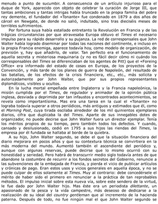 menudo	 a	 punto	 de	 sucumbir.	 A	 consecuencia	 de	 un	 artículo	 injurioso	 para	 el
duque	 de	 York,	 aparecido	 con	 objeto	 de	 celebrar	 la	 curación	 de	 Jorge	 III,	 que
tantas	ambiciones	y	tantas	intrigas	había	truncado	en	la	propia	familia	del	pobre
rey	demente,	el	fundador	del	«Tonante»	fue	condenado	en	1879	a	dos	años	de
cárcel	 en	 Newgate,	 de	 donde	 no	 salió,	 indultado,	 sino	 tras	 dieciséis	 meses	 de
terribles	sufrimientos.
Por	fortuna	suya	había	estallado	entretanto	la	Revolución	en	Francia	y	de	las
trágicas	 circunstancias	 por	 que	 atravesaba	 Europa	 obtuvo	 el	 Times	 el	 necesario
impulso	para	su	rápido	desarrollo	y	su	pujanza.	La	red	de	corresponsales	que	John
Walter	había	logrado	diseminar	por	todas	las	naciones	del	continente,	e	incluso	en
la	propia	Francia	enemiga,	aparece	todavía	hoy,	como	modelo	de	organización,	de
previsión	 y,	 hay	 que	 añadirlo,	 de	 valor.	 Tan	 perfecto	 era	 el	 funcionamiento	 de
aquella	secreta	y	misteriosa	maquinaria	(y	no	es	fácil	decir	cómo	ni	cuándo	los
corresponsables	del	Times	se	diferenciaban	de	los	agentes	de	Pitt)	que	el	«Foreing
Office»	 era	 informado	 del	 estado	 de	 cosas	 en	 Europa,	 de	 los	 proyectos	 de	 la
Convención,	y	más	tarde	de	los	planes	de	guerra	de	Napoleón,	del	resultado	de
las	 batallas,	 de	 los	 efectos	 de	 la	 crisis	 financiera,	 etc.,	 etc.,	 más	 solícita	 y
autorizadamente	 por	 John	 Walter,	 que	 por	 sus	 propios	 representantes
diplomáticos,	visibles	u	ocultos.
En	 la	 lucha	 mortal	 empeñada	 entre	 Inglaterra	 y	 la	 Francia	 napoleónica,	 la
misión	 cumplida	 por	 el	 Times,	 de	 regulador	 y	 animador	 de	 la	 opinión	 pública
inglesa,	desviada	y	deprimida	por	tan	infaustos	y	encontrados	acontecimientos,	se
revela	 como	 importantísima.	 Mas	 era	 una	 tarea	 en	 la	 cual	 el	 «Tonante»	 no
lograba	todavía	superar	a	otros	periódicos,	más	antiguos	y	estimados	que	él,	como
el	Morning	Post,	cuya	tirada	oscilaba	alrededor	de	los	mil	quinientos	ejemplares
diarios,	 cifra	 que	 duplicaba	 la	 del	 Times.	 Aparte	 de	 sus	 innegables	 dotes	 de
organizador,	no	puede	decirse	que	John	Walter	fuera	un	director	ejemplar.	Tenía
los	 méritos	 propios	 de	 su	 tiempo,	 pero	 también	 todos	 los	 defectos.	 Y	 cuando,
cansado	 y	 desilusionado,	 cedió	 en	 1795	 a	 sus	 hijos	 las	 riendas	 del	 Times,	 la
empresa	por	él	fundada	se	hallaba	al	borde	de	la	quiebra.
A	 su	 hijo,	 John	 Walter	 segundo,	 se	 debe	 el	 que	 la	 situación	 financiera	 del
diario	 mejorara	 en	 pocos	 años	 y	 que	 su	 contextura	 técnica	 se	 convirtiera	 en	 la
más	 moderna	 del	 mundo.	 Aumentó	 también	 el	 ascendiente	 del	 periódico	 y,
aunque	 con	 algunas	 reservas,	 puede	 decirse	 que	 lo	 mismo	 ocurrió	 con	 su
honestidad	y	seriedad.	Pero	habrá	de	transcurrir	medio	siglo	todavía	antes	de	que
abandone	la	costumbre	de	recurrir	a	los	fondos	secretos	del	Gobierno,	renuncie	a
las	subvenciones	de	la	embajada	de	Francia,	y	pierda	el	vicio	de	publicar	artículos
y	crónicas	de	pago.	Eran	estos	usos	y	vicios	generales	en	aquella	época,	y	no	se
puede	culpar	de	ellos	solamente	al	Times.	Muy	al	contrario:	debe	concedérsele	el
mérito	 de	 haber	 sido	 el	 primero	 en	 renunciar	 a	 la	 práctica	 de	 tan	 reprobables
métodos.	El	impulso	inicial	sobre	esta	nueva	vía,	sobre	este	sendero	de	la	virtud,
le	 fue	 dado	 por	 John	 Walter	 hijo.	 Mas	 éste	 era	 un	 periodista	 dilettante,	 un
apasionado	 de	 la	 pesca	 y	 la	 vida	 campestre,	 más	 deseoso	 de	 dedicarse	 a	 la
realización	de	su	ideal	del	country	gentleman	que	al	incremento	de	la	hacienda
paterna.	 Después	 de	 todo,	 no	 fue	 ningún	 mal	 el	 que	 John	 Walter	 segundo	 se
 