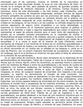interesado	 que	 el	 de	 Lawrence.	 Incluso	 el	 sentido	 de	 la	 naturaleza	 es
convencional	 en	 este	 alucinado	 árcade:	 la	 suya	 es	 una	 naturaleza	 de	 tesis.	 Su
mundo	 es	 el	 antiguo	 de	 Pan,	 pero	 poblado	 de	 grooms,	 de	 guardas	 jurados,	 de
mozos	 de	 cuadra,	 de	 mestizos	 mejicanos	 y	 de	 mineros.	 Ciertas	 mujeres	 de
Lawrence,	 entre	 las	 más	 afortunadas	 y	 las	 más	 tristes,	 Lady	 Chatterley,	 Lady
Carrington,	 o	 la	 heroína	 de	 Serpiente	 emplumada,	 semejan	 actrices	 de	 alguna
primaria	 compañía	 de	 Londres	 de	 gira	 por	 las	 provincias	 del	 oeste,	 obligadas	 a
representar	 en	 escenarios	 improvisados,	 en	 contacto	 directo	 con	 el	 público,	 sin
siquiera	 el	 modesto	 resguardo	 de	 unas	 candilejas.	 A	 los	 ojos	 de	 espectadores
criados	en	los	bosques,	en	las	minas	y	en	las	cuadras,	la	refinada	elegancia	de	las
actrices	 aparecería	 de	 seguro	 como	 enigmática	 y	 un	 tanto	 desmañada,	 si
Lawrence	 no	 interviniera	 en	 el	 momento	 oportuno	 para	 explicar	 al	 público	 el
secreto	de	la	comedia	y	rogar	a	algunos	espectadores	que	suban	al	escenario	a
representar	 el	 papel	 de	 actores	 jóvenes	 para	 el	 buen	 éxito	 del	 espectáculo.	 El
secreto	 de	 la	 comedia	 consiste	 precisamente	 en	 la	 necesidad	 de	 confiar	 a
filodramáticos	de	baja	condición	y	de	modales,	discurso	y	gustos	vulgares,	la	tarea
de	emprender	y	llevar	a	buen	fin	la	regeneración	de	Inglaterra	por	medio	de	la
sexualidad.	 Y	 si	 a	 veces	 el	 autor	 de	 El	 amante	 de	 Lady	 Chatterley	 siente
escrúpulos	de	empujar	a	sus	heroínas	en	brazos	de	un	auténtico	guardabosque	o
de	un	auténtico	mozo	de	cuadra	y	se	contenta,	como	en	el	caso	de	Mellors,	con	un
ex	 oficial	 convertido	 en	 un	 rústico	 por	 la	 soledad	 en	 los	 bosques	 o,	 como	 en	 el
caso	de	Phoenix,	con	un	groom	mejicano	barnizado	de	europeísmo,	es	evidente,
sin	embargo,	que	él	es	el	primero	en	entornar	los	ojos	sobre	la	falta	de	coherencia
en	la	elección	de	sus	personajes.
Ya	un	siglo	antes	de	Lawrence,	Byron	para	consolarse	de	la	hipocresía	de	los
gentileshombres	de	Kensington,	había	ido	a	buscar	el	reino	de	la	sinceridad	nada
menos	que	en	Grecia.	Byron,	entre	los	levantinos,	se	asemeja	mucho	a	Lawrence
entre	los	mestizos	de	Méjico	o	entre	los	guardabosques	y	los	mozos	de	cuadra	de
Inglaterra.	 Los	 hombres	 modernos,	 los	 hombres	 civilizados,	 y	 sobre	 todo	 los
ingleses	 de	 la	 buena	 sociedad,	 afirma	 el	 autor	 de	 Hijos	 y	 amantes,	 son	 ya
incapaces,	en	amor,	de	cualquier	especie	de	sinceridad.	Con	respecto	a	las	cosas
sexuales,	 su	 espíritu	 ha	 permanecido	 al	 margen	 de	 toda	 evolución.	 Los
sentimientos	y	actos	a	los	cuales	se	abandonan	no	son	más	que	vagas	imitaciones
del	 amor.	 En	 una	 palabra,	 los	 hombres	 modernos	 son	 unos	 simuladores,	 unos
hipócritas.	Los	únicos	capaces	todavía	de	sinceridad	son	los	seres	simples,	los	más
próximos	al	mundo	libre	y	prepotente	de	los	instintos	animales.	La	salvación	del
hombre	moderno	reside	en	el	retorno	a	los	instintos,	concluye	Lawrence.	Pero,	si
bien	 se	 mira,	 los	 actos	 de	 sus	 héroes,	 varones	 y	 hembras,	 no	 salen	 de	 la
inevitable	 mediocridad	 de	 que	 es	 capaz,	 en	 los	 juegos	 de	 amor,	 hasta	 el	 más
corrido	 gentleman	 de	 West—End.	 Trátese	 de	 un	 par	 de	 Inglaterra	 o	 de	 un
guardabosque,	sus	gestos	obedecen	a	las	leyes	de	una	mecánica	instintiva	que	no
está	 ciertamente	 en	 poder	 de	 Lawrence	 el	 modificar	 a	 tenor	 de	 los	 casos.	 La
diferencia	entre	un	baronet	y	un	mozo	de	cuadra	se	hace	sobre	todo	patente	en
su	 modo	 de	 expresarse.	 Ningún	 inglés	 educado	 se	 permitiría	 jamás	 imitar	 el
lenguaje,	inútilmente	vulgar,	de	Mellors,	el	amante	de	Lady	Chatterley.	En	amor,
 