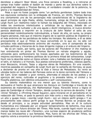 decidiese	 a	 adquirir	 Bear	 Wood,	 una	 finca	 cercana	 a	 Reading,	 y	 a	 retirarse	 al
campo	 tras	 haber	 cedido	 el	 bastón	 de	 mando	 y	 parte	 de	 sus	 derechos	 sobre	 la
propiedad	del	negocio	a	Thomas	Barnes,	el	verdadero	creador	de	la	potencia,	la
gloria	y	la	respetabilidad	del	Times.
Pese	a	que	no	fuese	juzgado	como	"un	perfecto	gentleman	(sobre	todo	tras
sus	 equívocos	 contactos	 con	 la	 embajada	 de	 Francia,	 en	 1819),	 Thomas	 Barnes
era	 ciertamente	 uno	 de	 los	 personajes	 más	 característicos	 de	 la	 Inglaterra	 de
aquel	 principio	 de	 sigla	 Poeta,	 atleta,	 humanista,	 amigo	 de	 Charles	 Lamb	 y	 de
Leigh	Hunt	(un	«bohemio	nato»	le	llaman	los	biógrafos	del	Times),	mezclado	en
todas	 las	 aventuras	 intelectuales	 y	 artísticas	 de	 su	 época,	 dotado	 de	 un
temperamento	de	luchador	y	de	una	aguda	y	dúctil	inteligencia,	el	nuevo	director
parecía	 destinado	 a	 imprimir	 en	 la	 criatura	 de	 John	 Walter	 el	 sello	 de	 una
personalidad	románticamente	individualista,	a	hacer	de	ella,	en	suma,	su	propio
órgano	personal,	más	que	el	máximo	órgano	de	la	opinión	pública	de	Inglaterra	y
el	más	anónimo	de	los	periódicos	de	todos	los	tiempos.	No	obstante,	a	él	se	debe
precisamente	 el	 que	 el	 Times	 se	 haya	 convertido	 en	 lo	 que	 es:	 no	 sólo	 «el
periódico	 más	 obstinadamente	 anónimo	 del	 mundo»,	 sino	 el	 compendio	 de	 las
virtudes	políticas	y	literarias	de	la	clase	dirigente	inglesa	y	el	oráculo	del	Imperio.
No	es	sin	razón,	por	tanto,	que	los	autores	del	Thunderer	in	the	making	se
han	 entretenido	 en	 pintar	 de	 Thomas	 Barner	 un	 retrato	 elegante	 y	 agudo,
utilizando	 para	 confeccionarlo	 los	 trazos	 aportados	 por	 los	 testimonios	 de	 los
mejores	escritores	y	hombres	políticos	de	la	primera	mitad	del	ochocientos.	Leigh
Hunt	nos	lo	describe	como	un	típico	scholar.	Leía	y	hablaba	con	facilidad	el	griego,
el	latín,	el	italiano	y	el	francés.	Sus	poetas	extranjeros	preferidos,	clásicos	aparte,
eran	 Boccaccio,	 Ariosto,	 Tasso	 y	 algunas	 obras	 de	 Metastasio.	 En	 una	 ocasión,
mientras	paseaba	en	compañía	de	Leigh	Hunt	por	la	campiña	de	Hornsey,	se	puso
a	 declamar	 de	 pronto	 en	 voz	 alta	 la	 Oda	 a	 Venus	 de	 Metastasio.	 Su	 reino	 se
ubicaba	tanto	en	las	laderas	del	Parnaso	como	en	la	dulce	corriente	del	Támesis	y
del	 Cam.	 Gran	 nadador	 y	 gran	 remero,	 alternaba	 el	 estudio	 de	 los	 poetas	 y	 el
ejercicio	 del	 remo;	 cultivaba	 el	 pugilismo	 y	 la	 prosodia	 latina,	 el	 cricket	 y	 la
filosofía	platónica,	con	idéntico	entusiasmo	y	self—consciousness.
Su	 talento	 matemático	 no	 era	 menor	 que	 su	 talento	 literario,	 como	 lo
demuestra	el	hecho	de	que	alcanzara	los	Honours	en	Cambridge	a	través	de	los
exámenes	 de	 matemáticas,	 the	 Mathematical	 Tripos.	 Parecióle	 breve	 y	 lógico	 el
paso	de	Cambridge	al	«Inner	Temple»,	donde	cursaría	la	carrera	de	derecho.	Y	del
«Inner	Temple»	a	«Printing	House	Square»,	para	iniciarse	en	el	periodismo	en	la
redacción	del	Times,	el	paso	le	pareció	aún	más	corto	y	mas	lógico	todavía.	«Era
un	alto	y	guapo	mozo	—escribe	Leigh	Hunt—	con	un	clásico	perfil	griego.»	Y	es
precisamente	 este	 clásico	 perfil	 griego	 lo	 que	 Thomas	 Barnes	 se	 propuso	 dar,
desde	 el	 principio,	 a	 su	 propia	 actividad	 periodístca.	 Mas	 en	 él	 la	 cultura
humanística	era	rebasada	por	un	singular	temperamento	de	bohemio,	muy	poco
indicado	para	un	futuro	director	del	Times.	Más	tarde,	cuando	logró	reunir	en	sus
manos	 todos	 los	 rayos	 del	 «Tonante»,	 una	 curiosa	 especie	 de	 prudencia	 política
frenó	 sus	 entusiasmos	 y	 sus	 fantasías.	 Mas,	 fuera	 de	 las	 oficinas	 del	 Times,	 su
espíritu	volvía	a	encontrar	la	primitiva	libertad	romántica.
 