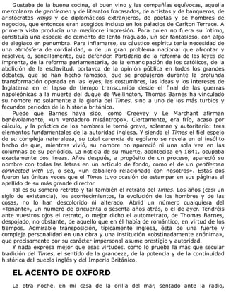 Gustaba	de	la	buena	cocina,	el	buen	vino	y	las	compañías	equívocas,	aquella
mezcolanza	de	gentlemen	y	de	literatos	fracasados,	de	artistas	y	de	banqueros,	de
aristócratas	 whigs	 y	 de	 diplomáticos	 extranjeros,	 de	 poetas	 y	 de	 hombres	 de
negocios,	que	entonces	eran	acogidos	incluso	en	los	palacios	de	Carlton	Terrace.	A
primera	 vista	 producía	 una	 mediocre	 impresión.	 Para	 quien	 no	 fuera	 su	 íntimo,
constituía	una	especie	de	cemento	de	lento	fraguado,	un	ser	fantasioso,	con	algo
de	elegiaco	en	penumbra.	Para	inflamarse,	su	cáustico	espíritu	tenía	necesidad	de
una	 atmósfera	 de	 cordialidad,	 o	 de	 un	 gran	 problema	 nacional	 que	 afrontar	 y
resolver,	o,	sencillamente,	que	defender.	Partidario	de	la	reforma	de	las	leyes	de
imprenta,	de	la	reforma	parlamentaria,	de	la	emancipación	de	los	católicos,	de	la
abolición	 de	 la	 esclavitud,	 portavoz	 de	 la	 opinión	 pública	 en	 todos	 los	 grandes
debates,	 que	 se	 han	 hecho	 famosos,	 que	 se	 produjeron	 durante	 la	 profunda
transformación	operada	en	las	leyes,	las	costumbres,	las	ideas	y	los	intereses	de
Inglaterra	 en	 el	 lapso	 de	 tiempo	 transcurrido	 desde	 el	 final	 de	 las	 guerras
napoleónicas	a	la	muerte	del	duque	de	Wellington,	Thomas	Barnes	ha	vinculado
su	nombre	no	solamente	a	la	gloria	del	Times,	sino	a	uno	de	los	más	turbios	y
fecundos	períodos	de	la	historia	británica.
Puede	 que	 Barnes	 haya	 sido,	 como	 Creevey	 y	 Le	 Marchant	 afirman
benévolamente,	 «un	 verdadero	 misántropo».	 Ciertamente,	 era	 frío,	 acaso	 por
cálculo,	y	la	práctica	de	los	hombres	le	tornó	grave,	solemne	y	autoritario:	tres
elementos	fundamentales	de	la	autoridad	inglesa.	Y	siendo	el	Times	el	fiel	espejo
de	su	compleja	naturaleza,	su	total	carencia	de	egoísmo	se	revela	en	el	insólito
hecho	 de	 que,	 mientras	 vivió,	 su	 nombre	 no	 apareció	 ni	 una	 sola	 vez	 en	 las
columnas	de	su	periódico.	La	noticia	de	su	muerte,	acontecida	en	1841,	ocupaba
exactamente	 dos	 líneas.	 Años	 después,	 a	 propósito	 de	 un	 proceso,	 apareció	 su
nombre	 con	 todas	 las	 letras	 en	 un	 artículo	 de	 fondo,	 como	 el	 de	 un	 gentleman
connected	 with	 us,	 o	 sea,	 «un	 caballero	 relacionado	 con	 nosotros».	 Estas	 dos
fueron	las	únicas	veces	que	el	Times	tuvo	ocasión	de	estampar	en	sus	páginas	el
apellido	de	su	más	grande	director.
Tal	es	su	somero	retrato	y	tal	también	el	retrato	del	Times.	Los	años	(casi	un
siglo	 de	 existencia),	 los	 acontecimientos,	 la	 evolución	 de	 los	 hombres	 y	 de	 las
cosas,	 no	 lo	 han	 descolorido	 ni	 alterado.	 Abrid	 un	 número	 cualquiera	 del
«Tonante»,	un	número	de	cincuenta	o	sesenta	años	atrás,	o	el	de	ayer.	Tendréis
ante	vuestros	ojos	el	retrato,	o	mejor	dicho	el	autorretrato,	de	Thomas	Barnes,
despojado,	no	obstante,	de	aquello	que	en	él	había	de	romántico,	en	virtud	de	los
tiempos.	 Admirable	 transposición,	 típicamente	 inglesa,	 ésta	 de	 una	 fuerte	 y
compleja	personalidad	en	una	obra	y	una	institución	«obstinadamente	anónima»,
que	precisamente	por	su	carácter	impersonal	asume	prestigio	y	autoridad.
Y	nada	expresa	mejor	que	esas	virtudes,	como	lo	prueba	la	más	que	secular
tradición	del	Times,	el	sentido	de	la	grandeza,	de	la	potencia	y	de	la	continuidad
histórica	del	pueblo	inglés	y	del	Imperio	Británico.
	
EL	ACENTO	DE	OXFORD
	
La	 otra	 noche,	 en	 mi	 casa	 de	 la	 orilla	 del	 mar,	 sentado	 ante	 la	 radio,
 
