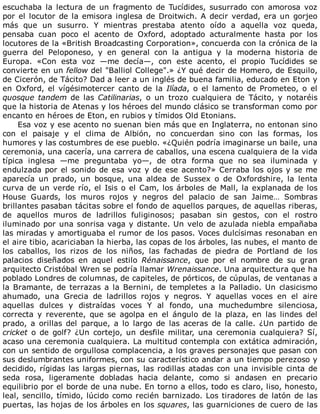 escuchaba	 la	 lectura	 de	 un	 fragmento	 de	 Tucídides,	 susurrado	 con	 amorosa	 voz
por	el	locutor	de	la	emisora	inglesa	de	Droitwich.	A	decir	verdad,	era	un	gorjeo
más	 que	 un	 susurro.	 Y	 mientras	 prestaba	 atento	 oído	 a	 aquella	 voz	 queda,
pensaba	 cuan	 poco	 el	 acento	 de	 Oxford,	 adoptado	 acturalmente	 hasta	 por	 los
locutores	de	la	«British	Broadcasting	Corporation»,	concuerda	con	la	crónica	de	la
guerra	 del	 Peloponeso,	 y	 en	 general	 con	 la	 antigua	 y	 la	 moderna	 historia	 de
Europa.	 «Con	 esta	 voz	 —me	 decía—,	 con	 este	 acento,	 el	 propio	 Tucídides	 se
convierte	en	un	fellow	del	"Balliol	College".»	¿Y	qué	decir	de	Homero,	de	Esquilo,
de	Cicerón,	de	Tácito?	Dad	a	leer	a	un	inglés	de	buena	familia,	educado	en	Eton	y
en	 Oxford,	 el	 vígésimotercer	 canto	 de	 la	 Ilíada,	 o	 el	 lamento	 de	 Prometeo,	 o	 el
quosque	tandem	 de	 las	 Catilinarias,	 o	 un	 trozo	 cualquiera	 de	 Tácito,	 y	 notaréis
que	la	historia	de	Atenas	y	los	héroes	del	mundo	clásico	se	transforman	como	por
encanto	en	héroes	de	Eton,	en	rubios	y	tímidos	Old	Etonians.
Esa	voz	y	ese	acento	no	suenan	bien	más	que	en	Inglaterra,	no	entonan	sino
con	 el	 paisaje	 y	 el	 clima	 de	 Albión,	 no	 concuerdan	 sino	 con	 las	 formas,	 los
humores	y	las	costumbres	de	ese	pueblo.	«¿Quién	podría	imaginarse	un	baile,	una
ceremonia,	una	cacería,	una	carrera	de	caballos,	una	escena	cualquiera	de	la	vida
típica	 inglesa	 —me	 preguntaba	 yo—,	 de	 otra	 forma	 que	 no	 sea	 iluminada	 y
endulzada	por	el	sonido	de	esa	voz	y	de	ese	acento?»	Cerraba	los	ojos	y	se	me
aparecía	 un	 prado,	 un	 bosque,	 una	 aldea	 de	 Sussex	 o	 de	 Oxfordshire,	 la	 lenta
curva	de	un	verde	río,	el	Isis	o	el	Cam,	los	árboles	de	Mall,	la	explanada	de	los
House	 Guards,	 los	 muros	 rojos	 y	 negros	 del	 palacio	 de	 san	 Jaime…	 Sombras
brillantes	pasaban	tácitas	sobre	el	fondo	de	aquellos	parques,	de	aquellas	riberas,
de	 aquellos	 muros	 de	 ladrillos	 fuliginosos;	 pasaban	 sin	 gestos,	 con	 el	 rostro
iluminado	por	una	sonrisa	vaga	y	distante.	Un	velo	de	azulada	niebla	empañaba
las	miradas	y	amortiguaba	el	rumor	de	los	pasos.	Voces	dulcísimas	resonaban	en
el	aire	tibio,	acariciaban	la	hierba,	las	copas	de	los	árboles,	las	nubes,	el	manto	de
los	 caballos,	 los	 rizos	 de	 los	 niños,	 las	 fachadas	 de	 piedra	 de	 Portland	 de	 los
palacios	 diseñados	 en	 aquel	 estilo	 Rénaissance,	 que	 por	 el	 nombre	 de	 su	 gran
arquitecto	Cristóbal	Wren	se	podría	llamar	Wrenaissance.	Una	arquitectura	que	ha
poblado	Londres	de	columnas,	de	capiteles,	de	pórticos,	de	cúpulas,	de	ventanas	a
la	Bramante,	de	terrazas	a	la	Bernini,	de	templetes	a	la	Palladio.	Un	clasicismo
ahumado,	 una	 Grecia	 de	 ladrillos	 rojos	 y	 negros.	 Y	 aquellas	 voces	 en	 el	 aire
aquellas	 dulces	 y	 distraídas	 voces	 Y	 al	 fondo,	 una	 muchedumbre	 silenciosa,
correcta	 y	 reverente,	 que	 se	 agolpa	 en	 el	 ángulo	 de	 la	 plaza,	 en	 las	 lindes	 del
prado,	 a	 orillas	 del	 parque,	 a	 lo	 largo	 de	 las	 aceras	 de	 la	 calle.	 ¿Un	 partido	 de
cricket	 o	 de	 golf?	 ¿Un	 cortejo,	 un	 desfile	 militar,	 una	 ceremonia	 cualquiera?	 Sí,
acaso	una	ceremonia	cualquiera.	La	multitud	contempla	con	extática	admiración,
con	un	sentido	de	orgullosa	complacencia,	a	los	graves	personajes	que	pasan	con
sus	deslumbrantes	uniformes,	con	su	característico	andar	a	un	tiempo	perezoso	y
decidido,	rígidas	las	largas	piernas,	las	rodillas	atadas	con	una	invisible	cinta	de
seda	 rosa,	 ligeramente	 dobladas	 hacia	 delante,	 como	 si	 andasen	 en	 precario
equilibrio	por	el	borde	de	una	nube.	En	torno	a	ellos,	todo	es	claro,	liso,	honesto,
leal,	sencillo,	tímido,	lúcido	como	recién	barnizado.	Los	tiradores	de	latón	de	las
puertas,	las	hojas	de	los	árboles	en	los	squares,	las	guarniciones	de	cuero	de	las
 