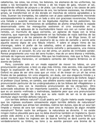 caballerías,	las	colas,	las	crines,	los	botones,	los	alamares	de	los	uniformes,	las
sedas	 y	 los	 terciopelos	 de	 las	 libreas	 y	 de	 los	 trajes	 de	 gala,	 relucen	 al	 sol,
despidiendo	reflejos	de	púrpura	y	de	plata.	Las	chupas	rojas	y	los	cascos	de	pelo
negro	de	los	oficiales,	las	bandoleras	de	oro,	los	tartanes	escoceses,	las	chisteras
grises,	 se	 transforman	 en	 el	 día	 dorado	 en	 manchas	 de	 colores	 agradables	 a	 la
vista.	Suenan	las	trompetas,	los	caballos	van	al	paso	cadenciosamente	moviendo
acompasadamente	la	cabeza	de	un	lado	a	otro	con	graciosas	reverencias,	florece
una	 helada	 y	 ausente	 sonrisa	 en	 las	 bigotudas	 mejillas	 de	 los	 policemen,	 los
oficiales	preceden	las	formaciones	de	soldaditos	de	plomo	empuñando	la	espada
desenvainada	 como	 los	 monaguillos	 sostienen	 el	 cirio	 encendido	 en	 las
procesiones.	 Los	 aplausos	 de	 la	 muchedumbre	 hacen	 eco	 con	 un	 rumor	 dulce	 y
remoto,	 un	 murmullo	 de	 agua	 corriente,	 un	 agitarse	 de	 hojas	 con	 la	 brisa
matutina,	que	repercute	lánguidamente	en	las	fachadas	de	rojos	ladrillos	de	las
casas	 georgianas	 y	 de	 los	 palacios	 de	 Cristóbal	 Wren	 y	 de	 Iñigo	 Jones.	 El	 sol
aparece	de	vez	en	cuando	en	el	escenario	de	su	cielo	de	esmalte	y	sonríe	ante
aquella	 escena	 digna	 de	 una	 fábula	 infantil.	 Y	 sobre	 el	 alegre	 ritmo	 de	 las
charangas,	 sobre	 el	 piafar	 de	 los	 caballos,	 sobre	 el	 paso	 cadencioso	 de	 los
soldados,	resuena	dulce	y	vaga	una	armonía	extraña	y	persuasoria,	una	música
grata	al	oído	y	al	corazón.	Es	una	voz	del	alma,	un	acento	de	inimitable	candor.
Parece	propiamente	una	«voz	del	seno	huida»;	mas	de	un	seno	blanco	y	mórbido,
colmado	de	ingenuos	sentimientos.	Más	que	las	tradiciones,	más	que	la	flota,	más
que	 las	 «buenas	 maneras»,	 el	 verdadero	 cemento	 del	 Imperio	 Británico	 es	 el
acento	de	Oxford.
Pero,	 ¿consiste	 solo	 en	 un	 modo	 especial	 de	 mover	 los	 labios,	 en	 una
pronunciación	particular,	o	bien	es	algo	más	íntimo,	más	secreto,	más	espiritual?
Según	 la	 explicación	 de	 Mr.	 St.	 John	 Ervine	 y	 Sir	 Lauder	 Harry,	 el	 acento	 de
Oxford	 no	 pasa	 de	 ser	 otra	 cosa	 que	 un	 vicio:	 el	 de	 trocar	 en	 un	 ah	 las	 erres
finales	de	las	palabras.	Un	vicio	elegante,	sin	duda,	con	esa	elegancia	tímida	y	a
la	par	insolente	que	forma	tanta	parte	de	la	gloria	universitaria	de	Oxford.	Según
el	profesor	Lloyd	James,	en	cambio,	ese	célebre	acento	nada	tiene	que	ver	con	la
pronunciación	particular	de	los	undergraduates	y	de	los	fellows	del	«Magdalene»	o
del	 «Balliol»,	 sino	 con	 la	 monótona	 pronunciación	 de	 los	 clergymen.	 Otro
autorizado	 estudioso	 de	 tan	 importante	 cuestión,	 el	 profesor	 H.	 C.	 Wyld,	 añade
que	es	un	acento	«refinado	y	melindroso,	bastante	peor	que	una	pronunciación
verdaderamente	 vulgar.	 Se	 diría	 que	 su	 sola	 razón	 de	 ser	 es	 la	 de	 querer
disimular	algún	terrible	defecto	natural».
¿Un	terrible	defecto	natural?	¿Cuál	podría	ser?	¿Quién	habría	osado	imaginar
que	 los	 ingleses	 ocultasen	 celosamente	 algún	 terrible	 defecto	 de	 naturaleza?
¿Puede	ser	posible	que	almas	tan	cándidas,	rostros	tan	dulces,	ojos	de	un	azul	tan
límpido	 y	 manos	 de	 cera	 tan	 virgen	 no	 sean	 sino	 la	 máscara	 de	 algún	 mirabile
monstrum?	 Tenían	 razón	 los	 antiguos:	 la	 naturaleza	 se	 divierte.	 Y	 no	 existe
ningún	motivo	plausible	para	que	no	deba	divertirse	también	en	Inglaterra.	Quien
preste	 oído	 atento	 a	 la	 voz	 delicada	 y	 vaga	 de	 un	 inglés	 de	 buena	 familia	 (y
sabido	 es	 que	 todos	 los	 ingleses	 son	 de	 buena	 familia)	 se	 dará	 cuenta	 de	 que
verdaderamente	 su	 timbre,	 su	 tono	 y	 su	 acento	 parecen	 una	 broma	 de	 la
 