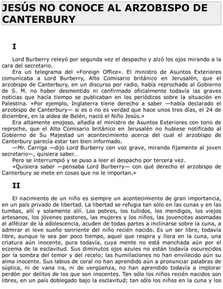 JESÚS	NO	CONOCE	AL	ARZOBISPO	DE
CANTERBURY	
	
	
I
	
Lord	Burberry	releyó	por	segunda	vez	el	despacho	y	alzó	los	ojos	mirando	a	la
cara	del	secretario.
Era	 un	 telegrama	 del	 «Foreign	 Office».	 El	 ministro	 de	 Asuntos	 Exteriores
comunicaba	 a	 Lord	 Burberry,	 Alto	 Comisario	 británico	 en	 Jerusalén,	 que	 el
arzobispo	de	Canterbury,	en	un	discurso	por	radio,	había	reprochado	al	Gobierno
de	 S.	 M.	 no	 haber	 desmentido	 ni	 confirmado	 oficialmente	 todavía	 las	 graves
noticias	 que	 hacía	 tiempo	 se	 publicaban	 en	 los	 periódicos	 sobre	 la	 situación	 en
Palestina.	 «Por	 ejemplo,	 Inglaterra	 tiene	 derecho	 a	 saber	 —había	 declarado	 el
arzobispo	de	Canterbury—	si	es	o	no	es	verdad	que	hace	unos	tres	días,	el	24	de
diciembre,	en	la	aldea	de	Belén,	nació	el	Niño	Jesús.»
Era	altamente	enojoso,	añadía	el	ministro	de	Asuntos	Exteriores	con	tono	de
reproche,	 que	 el	 Alto	 Comisario	 británico	 en	 Jerusalén	 no	 hubiese	 notificado	 al
Gobierno	 de	 Su	 Majestad	 un	 acontecimiento	 acerca	 del	 cual	 el	 arzobispo	 de
Canterbury	parecía	estar	tan	bien	informado.
—Mr.	Carriga	—dijo	Lord	Burberry	con	voz	grave,	mirando	fijamente	al	joven
secretario—,	quisiera	saber…
Pero	se	interrumpió	y	se	puso	a	leer	el	despacho	por	tercera	vez.
«Quisiera	saber	—pensaba	Lord	Burberry—	con	qué	derecho	el	arzobispo	de
Canterbury	se	mete	en	cosas	que	no	le	importan.»
	
II
	
El	nacimiento	de	un	niño	es	siempre	un	acontecimiento	de	gran	importancia,
en	un	país	privado	de	libertad.	La	libertad	se	refugia	tan	sólo	en	las	cunas	y	en	las
tumbas,	 allí	 y	 solamente	 allí.	 Los	 pobres,	 los	 tullidos,	 los	 mendigos,	 los	 viejos
artesanos,	los	jóvenes	pastores,	las	mujeres	y	los	niños,	las	jovencitas	asomadas
al	alféizar	de	la	adolescencia,	acuden	de	todas	partes	a	inclinarse	sobre	la	cuna,	a
admirar	el	leve	sueño	sonriente	del	niño	recién	nacido.	Es	un	ser	libre,	todavía
libre,	aunque	lo	sea	por	poco	tiempo,	aquel	que	respira	y	llora	en	la	cuna,	una
criatura	 aún	 inocente,	 pura	 todavía,	 cuya	 mente	 no	 está	 manchada	 aún	 por	 el
eczema	de	la	esclavitud.	Sus	diminutos	ojos	azules	no	están	todavía	oscurecidos
por	la	sombra	del	temor	y	del	recelo;	las	humillaciones	no	han	envilecido	aún	su
alma	inocente.	Sus	labios	de	coral	no	han	aprendido	aún	a	pronunciar	palabras	de
súplica,	 ni	 de	 vana	 ira,	 ni	 de	 vergüenza,	 no	 han	 aprendido	 todavía	 a	 implorar
perdón	por	delitos	de	los	que	son	inocentes.	Tan	sólo	los	niños	recién	nacidos	son
libres,	en	un	país	doblegado	bajo	la	esclavitud;	tan	sólo	los	niños	en	la	cuna	y	los
 
