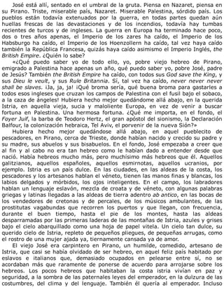 José	está	allí,	sentado	en	el	umbral	de	la	gruta.	Piensa	en	Nazaret,	piensa	en
su	 Pirano.	 Triste,	 miserable	 país,	 Nazaret.	 Miserable	 Palestina,	 sórdido	 país.	 Los
pueblos	 están	 todavía	 extenuados	 por	 la	 guerra,	 en	 todas	 partes	 quedan	 aún
huellas	 frescas	 de	 las	 devastaciones	 y	 de	 los	 incendios,	 todavía	 hay	 tumbas
recientes	de	turcos	y	de	ingleses.	La	guerra	en	Europa	ha	terminado	hace	poco,
dos	 o	 tres	 años	 apenas,	 el	 Imperio	 de	 los	 zares	 ha	 caído,	 el	 Imperio	 de	 los
Habsburgo	ha	caído,	el	Imperio	de	los	Hoenzollern	ha	caído,	tal	vez	haya	caído
también	la	República	Francesa,	quizás	haya	caído	asimismo	el	Imperio	Inglés,	the
British	Empire.	¿Quién	lo	sabe?
«¿Qué	 puedo	 saber	 yo	 de	 todo	 ello,	 yo,	 pobre	 viejo	 hebreo	 de	 Pirano,
emigrado	a	Palestina	hace	apenas	un	año,	qué	puedo	saber	yo,	pobre	José,	padre
de	Jesús?	También	the	British	Empire	ha	caído,	con	todos	sus	God	save	the	King,	y
sus	Dieu	le	veult,	y	sus	Rule	Britannia.	Sí,	tal	vez	ha	caído,	never	 never	 never
shall	be	slaves.	¡Ja,	ja,	ja!	¡Qué	broma	sería,	qué	buena	broma	para	gastarles	a
todos	esos	ingleses	que	cruzan	los	campos	de	Palestina	con	el	fusil	bajo	el	sobaco,
a	la	caza	de	ángeles!	Hubiera	hecho	mejor	quedándome	allá	abajo,	en	la	querida
Istria,	 en	 aquella	 vieja,	 sucia	 y	 maloliente	 Europa,	 en	 vez	 de	 venir	 a	 buscar
fortuna	 en	 Palestina.	 Una	 hermosa	 fortuna.	 ¿Qué	 me	 importa,	 en	 el	 fondo,	 el
Foyer	Juif,	la	barba	de	Teodoro	Hertz,	el	gran	apóstol	del	sionismo,	la	Declaración
Balfour,	la	colonización	hebraica,	Tel	Aviv,	el	porvenir	de	la	nueva	Sión?»
Hubiera	 hecho	 mejor	 quedándose	 allá	 abajo,	 en	 aquel	 pueblecito	 de
pescadores,	en	Pirano,	cerca	de	Trieste,	donde	habían	nacido	y	crecido	su	padre	y
su	madre,	sus	abuelos	y	sus	bisabuelos.	En	el	fondo,	José	empezaba	a	creer	que
al	 fin	 y	 al	 cabo	 no	 era	 tan	 hebreo	 como	 le	 habían	 dado	 a	 entender	 desde	 que
nació.	Había	hebreos	mucho	más,	pero	muchísimo	más	hebreos	que	él.	Aquellos
galitzianos,	 aquellos	 españoles,	 aquellos	 esmirnotas,	 aquellos	 ucranios,	 por
ejemplo.	 Istria	 es	 un	 país	 dulce.	 En	 las	 ciudades,	 en	 las	 aldeas	 de	 la	 costa,	 los
pescadores	y	los	artesanos	hablan	el	véneto,	tienen	las	manos	finas	y	blancas,	los
labios	 delgados	 y	 mórbidos,	 los	 ojos	 inteligentes.	 En	 el	 campo,	 los	 labradores
hablan	un	lenguaje	eslavón,	mezcla	de	croata	y	de	véneto,	con	algunas	palabras
griegas	y	latinas	llegadas	a	las	aldeas	de	tierra	adentro	ab	antico,	en	las	bocas	de
los	 vendedores	 de	 cretonas	 y	 de	 percales,	 de	 los	 músicos	 ambulantes,	 de	 las
prostitutas	 vagabundas	 que	 recorren	 los	 puertos	 y	 que	 llegan,	 con	 frecuencia,
durante	 el	 buen	 tiempo,	 hasta	 el	 pie	 de	 los	 montes,	 hasta	 las	 aldeas
desparramadas	por	las	primeras	laderas	de	las	montañas	de	Istria,	azules	y	grises
bajo	el	cielo	abarquillado	como	una	hoja	de	papel	vitela.	Un	cielo	tan	dulce,	su
querido	cielo	de	Istria,	repleto	de	pequeños	pliegues,	de	pequeñas	arrugas,	como
el	rostro	de	una	mujer	ajada	ya,	tiernamente	cansada	ya	de	amor.
El	 viejo	 José	 era	 carpintero	 en	 Pirano,	 un	 humilde,	 comedido,	 artesano	 de
Istria,	que	casi	se	había	olvidado	de	ser	hebreo,	en	aquel	feliz	país	habitado	por
eslavos	 e	 italianos	 que,	 demasiado	 ocupados	 en	 pelearse	 entre	 sí,	 no	 se
acordaban	 más	 que	 raramente	 de	 ponerse	 de	 acuerdo	 para	 arrojarse	 sobre	 los
hebreos.	 Los	 pocos	 hebreos	 que	 habitaban	 la	 costa	 istria	 vivían	 en	 paz	 y
seguridad,	a	la	sombra	de	las	paternales	leyes	del	emperador,	en	la	dulzura	de	las
costumbres,	 del	 clima	 y	 del	 lenguaje.	 También	 él	 quería	 al	 emperador.	 Incluso
 