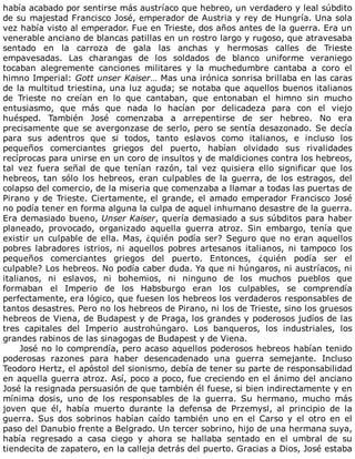 había	acabado	por	sentirse	más	austríaco	que	hebreo,	un	verdadero	y	leal	súbdito
de	su	majestad	Francisco	José,	emperador	de	Austria	y	rey	de	Hungría.	Una	sola
vez	había	visto	al	emperador.	Fue	en	Trieste,	dos	años	antes	de	la	guerra.	Era	un
venerable	anciano	de	blancas	patillas	en	un	rostro	largo	y	rugoso,	que	atravesaba
sentado	 en	 la	 carroza	 de	 gala	 las	 anchas	 y	 hermosas	 calles	 de	 Trieste
empavesadas.	 Las	 charangas	 de	 los	 soldados	 de	 blanco	 uniforme	 veraniego
tocaban	 alegremente	 canciones	 militares	 y	 la	 muchedumbre	 cantaba	 a	 coro	 el
himno	Imperial:	Gott	unser	Kaiser…	Mas	una	irónica	sonrisa	brillaba	en	las	caras
de	la	multitud	triestina,	una	luz	aguda;	se	notaba	que	aquellos	buenos	italianos
de	 Trieste	 no	 creían	 en	 lo	 que	 cantaban,	 que	 entonaban	 el	 himno	 sin	 mucho
entusiasmo,	 que	 más	 que	 nada	 lo	 hacían	 por	 delicadeza	 para	 con	 el	 viejo
huésped.	 También	 José	 comenzaba	 a	 arrepentirse	 de	 ser	 hebreo.	 No	 era
precisamente	que	se	avergonzase	de	serlo,	pero	se	sentía	desazonado.	Se	decía
para	 sus	 adentros	 que	 si	 todos,	 tanto	 eslavos	 como	 italianos,	 e	 incluso	 los
pequeños	 comerciantes	 griegos	 del	 puerto,	 habían	 olvidado	 sus	 rivalidades
recíprocas	para	unirse	en	un	coro	de	insultos	y	de	maldiciones	contra	los	hebreos,
tal	 vez	 fuera	 señal	 de	 que	 tenían	 razón,	 tal	 vez	 quisiera	 ello	 significar	 que	 los
hebreos,	 tan	 sólo	 los	 hebreos,	 eran	 culpables	 de	 la	 guerra,	 de	 los	 estragos,	 del
colapso	del	comercio,	de	la	miseria	que	comenzaba	a	llamar	a	todas	las	puertas	de
Pirano	y	de	Trieste.	Ciertamente,	el	grande,	el	amado	emperador	Francisco	José
no	podía	tener	en	forma	alguna	la	culpa	de	aquel	inhumano	desastre	de	la	guerra.
Era	demasiado	bueno,	Unser	Kaiser,	quería	demasiado	a	sus	súbditos	para	haber
planeado,	 provocado,	 organizado	 aquella	 guerra	 atroz.	 Sin	 embargo,	 tenía	 que
existir	un	culpable	de	ella.	Mas,	¿quién	podía	ser?	Seguro	que	no	eran	aquellos
pobres	 labradores	 istrios,	 ni	 aquellos	 pobres	 artesanos	 italianos,	 ni	 tampoco	 los
pequeños	 comerciantes	 griegos	 del	 puerto.	 Entonces,	 ¿quién	 podía	 ser	 el
culpable?	Los	hebreos.	No	podía	caber	duda.	Ya	que	ni	húngaros,	ni	austríacos,	ni
italianos,	 ni	 eslavos,	 ni	 bohemios,	 ni	 ninguno	 de	 los	 muchos	 pueblos	 que
formaban	 el	 Imperio	 de	 los	 Habsburgo	 eran	 los	 culpables,	 se	 comprendía
perfectamente,	era	lógico,	que	fuesen	los	hebreos	los	verdaderos	responsables	de
tantos	desastres.	Pero	no	los	hebreos	de	Pirano,	ni	los	de	Trieste,	sino	los	gruesos
hebreos	de	Viena,	de	Budapest	y	de	Praga,	los	grandes	y	poderosos	judíos	de	las
tres	 capitales	 del	 Imperio	 austrohúngaro.	 Los	 banqueros,	 los	 industriales,	 los
grandes	rabinos	de	las	sinagogas	de	Budapest	y	de	Viena.
José	no	lo	comprendía,	pero	acaso	aquellos	poderosos	hebreos	habían	tenido
poderosas	 razones	 para	 haber	 desencadenado	 una	 guerra	 semejante.	 Incluso
Teodoro	Hertz,	el	apóstol	del	sionismo,	debía	de	tener	su	parte	de	responsabilidad
en	aquella	guerra	atroz.	Así,	poco	a	poco,	fue	creciendo	en	el	ánimo	del	anciano
José	la	resignada	persuasión	de	que	también	él	fuese,	si	bien	indirectamente	y	en
mínima	 dosis,	 uno	 de	 los	 responsables	 de	 la	 guerra.	 Su	 hermano,	 mucho	 más
joven	 que	 él,	 había	 muerto	 durante	 la	 defensa	 de	 Przemysl,	 al	 principio	 de	 la
guerra.	 Sus	 dos	 sobrinos	 habían	 caído	 también	 uno	 en	 el	 Carso	 y	 el	 otro	 en	 el
paso	del	Danubio	frente	a	Belgrado.	Un	tercer	sobrino,	hijo	de	una	hermana	suya,
había	 regresado	 a	 casa	 ciego	 y	 ahora	 se	 hallaba	 sentado	 en	 el	 umbral	 de	 su
tiendecita	de	zapatero,	en	la	calleja	detrás	del	puerto.	Gracias	a	Dios,	José	estaba
 