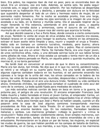 bien.	 Era	 pobre,	 los	 negocios	 iban	 de	 mal	 en	 peor,	 pero	 se	 encontraba	 bien	 de
salud.	 Era	 un	 anciano,	 eso	 era	 todo.	 Además,	 se	 sentía	 solo.	 No	 podía	 seguir
viviendo	solo,	ni	seguir	siendo	un	viejo	solterón.	Por	las	mañanas	se	despertaba
temprano	en	su	habitación	fría	y	desierta,	y	pensaba	con	dulzura	en	la	felicidad
que	 supondría	 despertar	 al	 lado	 de	 un	 claro	 y	 hermoso	 rostro	 de	 mujer,	 de	 un
sonriente	 rostro	 femenino.	 Por	 la	 noche	 se	 acostaba	 pronto,	 tras	 una	 larga,
cansada	e	inútil	jornada,	y	cerraba	los	ojos	sonriendo	a	la	imagen	de	una	mujer
acostada	a	su	lado,	en	la	blanca	y	mullida	cama.	Oía	el	pausado	respirar	de	su
mujer	 llenando	 la	 fría	 estancia,	 calentando	 el	 aire	 poco	 a	 poco,	 y	 aquella
respiración	 se	 tornaba	 dulce	 y	 armoniosa,	 como	 el	 susurro	 de	 un	 árbol,	 el
murmullo	de	un	riachuelo,	o	el	suave	roce	del	viento	que	acaricia	la	hierba.
Así	que	decidió	casarse	y	fue	a	Porto	Rose,	donde	conocía	a	cierto	comerciante
de	orujo.	También	la	venta	de	orujo	de	oliva	andaba	mal,	la	cosecha	era	escasa,
faltaban	brazos	en	el	campo	para	recoger	la	aceituna,	meterla	en	las	almazaras,
extraer	el	buen	aceite	istrio	límpido	y	seco,	reunir	y	expedir	el	orujo	a	Triestre.
Había	 sido	 en	 tiempos	 un	 comercio	 lucrativo,	 modesto,	 pero	 bueno;	 ahora
también	la	casa	del	anciano	de	Porto	Rose	era	fría	y	pobre.	Mas	el	comerciante
tenía	una	hija	que	era	un	amor:	María.	Se	llamaba	María,	era	una	mujer	joven,
de	unos	veinticinco	años,	rubia,	y	una	delicada	sonrisa	lucía	en	sus	labios	tersos
como	pétalos	de	rosa.	Ahora	el	viejo	estaba	ya	cansado	y	temía	morir	de	un	día	a
otro.	¿Quién	hubiera	pensado	en	María,	en	aquella	pobre	y	querida	muchacha,	de
morirse	él,	si	no	tenía	parientes?
No	 tardó	 José	 en	 convencer	 al	 anciano	 de	 que	 le	 diera	 su	 consentimiento.
María	era	tan	dulce,	tan	tímida.	No	dijo	que	sí	ni	que	no;	sonrió,	palideció	luego,
se	 retiró	 y	 se	 refugió	 en	 su	 cuarto	 para	 llorar.,	 Era	 una	 tarde	 de	 setiembre;
algunas	 cigarras	 cantaban	 todavía	 en	 los	 huertos;	 el	 sol	 poniente	 encendía	 los
cipreses	 a	 lo	 largo	 de	 la	 orilla	 del	 mar,	 los	 olivos	 cansados	 en	 la	 ladera	 de	 los
cerros,	las	velas	de	las	escasas	barcas,	reunidas,	despavoridas	y	temblorosas,	a	lo
largo	del	muelle.	Flotaba	en	el	aire	una	dulzura	triste.	También	su	vida	cambiaría
ahora.	Emitiendo	chillidos,	las	golondrinas	cortaban	el	cuadrado	de	cielo	azul	del
vano	de	la	ventana.	La	boda	quedó	fijada	para	mediados	de	octubre.
Las	 más	 extrañas	 noticias	 corrían	 de	 boca	 en	 boca	 en	 torno	 a	 la	 guerra,	 la
próxima	paz,	el	peligro	de	una	revolución.	El	anciano	emperador	Francisco	José
había	muerto	y	había	heredado	el	trono	el	joven	Carlos,	el	emperador	Carlos,	un
hombre	bueno,	apacible,	de	ojos	miopes	apenas	resguardados	tras	el	vítreo	reflejo
de	las	gafas.	Hacía	poco	tiempo	que	José	y	María	se	habían	casado,	cuando	un	día
pasaron	 ante	 la	 casa	 de	 José	 algunos	 camiones	 transportando	 marinos
procedentes	 de	 Pola	 que	 iban	 hacia	 Trieste.	 En	 el	 camión	 que	 iba	 en	 cabeza
tremolaba	 una	 enorme	 bandera	 roja.	 En	 los	 restantes,	 flameaban	 banderas
italianas	 y	 serbias.	 Los	 marineros	 gritaban:	 «¡Abajo	 la	 guerra!»	 y	 «¡Viva	 la
revolución!»	Todos	ellos	estaban	visiblemente	ebrios.	Eran	simples	marineros,	con
el	 uniforme	 en	 desorden,	 barba	 de	 tres	 días	 y	 rostros	 encendidos	 de	 vino	 y	 de
entusiasmo.	Permanecieron	en	la	plaza	un	par	de	horas;	las	mujeres,	en	especial
las	viudas	de	guerra,	las	que	habían	perdido	en	los	campos	de	batalla	de	Galitzia,
en	Macedonia,	en	el	Carso,	a	sus	maridos,	a	sus	hijos,	llevaban	a	los	marineros
 