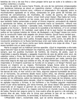 botellas	de	vino	y	de	esa	fina	y	clara	grappa	istria	que	se	sube	a	la	cabeza	y	da
sueños	violentos	y	crueles.
Antes	de	partir	de	nuevo	hacia	Trieste,	de	uno	de	los	camiones	empavesados
con	 banderas	 italianas	 se	 elevó	 un	 repentino	 clamor:	 «¡Muera	 el	 emperador!»
Todos	los	marineros	hicieron	coro,	«¡Muera	el	emperador!»	En	seguida,	entre	la
muchedumbre	 agolpada	 en	 la	 plaza,	 compuesta	 en	 gran	 parte	 de	 heridos	 con
permiso	 de	 convalecencia,	 de	 mutilados,	 de	 viudas	 de	 guerra,	 de	 chiquillos
ansiosos	y	pálidos,	estalló	el	canto:	Unser	Gott	unser	Kaiser.	Mas	había	tal	ironía,
tal	desprecio,	tal	sarcasmo,	en	las	voces,	que	José	sintió	helársele	la	piel,	y	él,
que	también	había	comenzado	a	cantar	el	himno	imperial,	enmudeció	de	repente
y,	 apretando	 los	 labios,	 se	 encaminó	 corriendo	 hacia	 su	 tenducho.	 «Ahora	 nos
echarán	 la	 culpa	 a	 nosotros	 —pensaba	 José,	 mientras	 andaba	 apresuradamente
pegado	a	los	muros—.	Darán	la	culpa	de	lo	sucedido	a	los	hebreos.	¿Y	si	en	verdad
fuese	culpa	nuestra?»	En	realidad,	¿qué	sabía	él	de	lo	que	hacían	los	poderosos
judíos	en	los	lujosos	hoteles	de	Viena,	de	Budapest	y	de	Praga?	Acaso	era	cierto
que	la	revolución	había	sido	pagada	con	dinero	hebreo.	Quizá	fuera	verdad	que…
No	 cabía	 duda	 de	 que	 lo	 que	 se	 vociferaba	 era	 cierto,	 pues	 todos	 los	 jefes
socialistas	y	comunistas	eran	judíos.	Excepto	algunos,	como	Lenin,	los	jefes	de	la
revolución	proletaria	en	la	Rusia	bolchevique	eran	casi	todos	judíos.	José	se	decía
con	horror	que	tal	vez	fuera	cierto	que	tanto	desastre	era	culpa	de	ellos.	Y	que
acaso	también	era	un	poco	culpa	suya.
María	le	acogió	con	su	habitual	sonrisa	apacible.	¿Qué	le	importaba	a	ella	todo
aquel	barullo?	Que	se	derrumbasen	los	imperios,	que	la	humanidad	se	anegase	en
sangre,	 que	 los	 pueblos	 muriesen	 de	 hambre,	 de	 miseria,	 de	 peste,	 ¿qué	 le
importaba	a	aquella	delgada	y	apagada	mujercita	de	ojos	de	pálido	color	azul,	de
cabellos	rubios	y	finos,	de	frente	tan	inocente	y	temerosa?	María	era	una	mujer
extraña,	parecía	no	interesarse	por	nada,	no	preocuparse	por	nada,	parecía	que
estuviese	segura	de	algo	que	estaba	en	ella,	de	algo	misterioso	y	secreto.	¿Qué	le
importaba	si	el	Imperio	austríaco	se	hundía	en	la	sangre	y	el	fango?	Parecía	que
llevara	 un	 imperio	 en	 su	 regazo.	 Permanecía	 largas	 horas	 ante	 la	 ventana
mirando	el	verde	mar,	con	las	manos	recogidas	sobre	el	flaco	y	escurrido	vientre,
como	si	custodiara	una	fuerza	profunda	y	misteriosa.	Se	veía	a	lo	lejos	navegar
las	barcas	de	vela,	el	mar	volvía	a	ser	libre,	algunos	vapores	humeaban	de	nuevo
en	 el	 horizonte,	 los	 primeros	 desde	 hacía	 cuatro	 años,	 las	 últimas	 golondrinas
habían	partido	ya	hacia	las	cálidas	riberas	del	Mediterráneo,	un	fatigado	otoño	se
posaba	en	los	alféizares,	sobre	los	balcones,	sobre	las	hojas	de	los	árboles,	como
un	extraño	e	implacable	polvo	dorado.	¿Qué	le	importaba	a	María	si	la	humanidad
se	 agitaba	 inquieta	 y	 furiosa,	 si	 los	 hombres	 y	 los	 Pueblos	 seguían	 matándose
entre	sí	por	otras	banderas,	por	otros	himnos,	por	otras	ideas?	Ella	parecía	llevar
encerrado	 en	 el	 regazo	 el	 germen	 de	 una	 humanidad	 extraña	 y	 nueva,	 estaba
segura	de	sí	misma	como	si	su	regazo	contuviera	un	mundo	nuevo,	la	salvación
de	todos.	Parecía	tan	segura	como	si,	tras	cuatro	años	de	guerra	y	de	estragos,	y
quince	 días	 de	 paz,	 fuese	 ella	 la	 única	 que	 portase	 la	 paz	 en	 su	 vientre,	 la
verdadera	paz,	la	concordia,	la	serenidad,	la	dulzura	de	la	vida.
«¡Miserable	 vida!»,	 exclamaba	 José,	 que	 se	 sentía	 desazonado,	 e	 iba	 a	 la
 