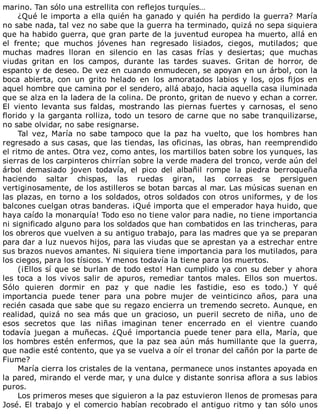 marino.	Tan	sólo	una	estrellita	con	reflejos	turquíes…
¿Qué	le	importa	a	ella	quién	ha	ganado	y	quién	ha	perdido	la	guerra?	María
no	sabe	nada,	tal	vez	no	sabe	que	la	guerra	ha	terminado,	quizá	no	sepa	siquiera
que	ha	habido	guerra,	que	gran	parte	de	la	juventud	europea	ha	muerto,	allá	en
el	 frente;	 que	 muchos	 jóvenes	 han	 regresado	 lisiados,	 ciegos,	 mutilados;	 que
muchas	 madres	 lloran	 en	 silencio	 en	 las	 casas	 frías	 y	 desiertas;	 que	 muchas
viudas	 gritan	 en	 los	 campos,	 durante	 las	 tardes	 suaves.	 Gritan	 de	 horror,	 de
espanto	y	de	deseo.	De	vez	en	cuando	enmudecen,	se	apoyan	en	un	árbol,	con	la
boca	 abierta,	 con	 un	 grito	 helado	 en	 los	 amoratados	 labios	 y	 los,	 ojos	 fijos	 en
aquel	hombre	que	camina	por	el	sendero,	allá	abajo,	hacia	aquella	casa	iluminada
que	se	alza	en	la	ladera	de	la	colina.	De	pronto,	gritan	de	nuevo	y	echan	a	correr.
El	 viento	 levanta	 sus	 faldas,	 mostrando	 las	 piernas	 fuertes	 y	 carnosas,	 el	 seno
florido	y	la	garganta	rolliza,	todo	un	tesoro	de	carne	que	no	sabe	tranquilizarse,
no	sabe	olvidar,	no	sabe	resignarse.
Tal	vez,	María	no	sabe	tampoco	que	la	paz	ha	vuelto,	que	los	hombres	han
regresado	a	sus	casas,	que	las	tiendas,	las	oficinas,	las	obras,	han	reemprendido
el	ritmo	de	antes.	Otra	vez,	como	antes,	los	martillos	baten	sobre	los	yunques,	las
sierras	de	los	carpinteros	chirrían	sobre	la	verde	madera	del	tronco,	verde	aún	del
árbol	 demasiado	 joven	 todavía,	 el	 pico	 del	 albañil	 rompe	 la	 piedra	 berroqueña
haciendo	 saltar	 chispas,	 las	 ruedas	 giran,	 las	 correas	 se	 persiguen
vertiginosamente,	de	los	astilleros	se	botan	barcas	al	mar.	Las	músicas	suenan	en
las	plazas,	en	torno	a	los	soldados,	otros	soldados	con	otros	uniformes,	y	de	los
balcones	cuelgan	otras	banderas.	¡Qué	importa	que	el	emperador	haya	huido,	que
haya	caído	la	monarquía!	Todo	eso	no	tiene	valor	para	nadie,	no	tiene	importancia
ni	significado	alguno	para	los	soldados	que	han	combatidos	en	las	trincheras,	para
los	obreros	que	vuelven	a	su	antiguo	trabajo,	para	las	madres	que	ya	se	preparan
para	dar	a	luz	nuevos	hijos,	para	las	viudas	que	se	aprestan	ya	a	estrechar	entre
sus	brazos	nuevos	amantes.	Ni	siquiera	tiene	importancia	para	los	mutilados,	para
los	ciegos,	para	los	tísicos.	Y	menos	todavía	la	tiene	para	los	muertos.
(¡Ellos	sí	que	se	burlan	de	todo	esto!	Han	cumplido	ya	con	su	deber	y	ahora
les	 toca	 a	 los	 vivos	 salir	 de	 apuros,	 remediar	 tantos	 males.	 Ellos	 son	 muertos.
Sólo	 quieren	 dormir	 en	 paz	 y	 que	 nadie	 les	 fastidie,	 eso	 es	 todo.)	 Y	 qué
importancia	 puede	 tener	 para	 una	 pobre	 mujer	 de	 veinticinco	 años,	 para	 una
recién	casada	que	sabe	que	su	regazo	encierra	un	tremendo	secreto.	Aunque,	en
realidad,	 quizá	 no	 sea	 más	 que	 un	 gracioso,	 un	 pueril	 secreto	 de	 niña,	 uno	 de
esos	 secretos	 que	 las	 niñas	 imaginan	 tener	 encerrado	 en	 el	 vientre	 cuando
todavía	 juegan	 a	 muñecas.	 ¿Qué	 importancia	 puede	 tener	 para	 ella,	 María,	 que
los	hombres	estén	enfermos,	que	la	paz	sea	aún	más	humillante	que	la	guerra,
que	nadie	esté	contento,	que	ya	se	vuelva	a	oír	el	tronar	del	cañón	por	la	parte	de
Fiume?
María	cierra	los	cristales	de	la	ventana,	permanece	unos	instantes	apoyada	en
la	pared,	mirando	el	verde	mar,	y	una	dulce	y	distante	sonrisa	aflora	a	sus	labios
puros.
Los	primeros	meses	que	siguieron	a	la	paz	estuvieron	llenos	de	promesas	para
José.	El	trabajo	y	el	comercio	habían	recobrado	el	antiguo	ritmo	y	tan	sólo	unos
 