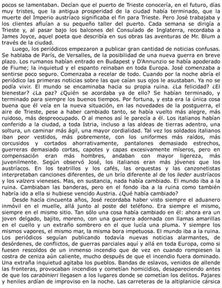 pocos	se	lamentaban.	Decían	que	el	puerto	de	Trieste	conocería,	en	el	futuro,	días
muy	 tristes,	 que	 la	 antigua	 prosperidad	 de	 la	 ciudad	 había	 terminado,	 que	 la
muerte	del	Imperio	austríaco	significaba	el	fin	para	Trieste.	Pero	José	trabajaba	y
los	 clientes	 afluían	 a	 su	 pequeño	 taller	 del	 puerto.	 Cada	 semana	 se	 dirigía	 a
Trieste	 y,	 al	 pasar	 bajo	 los	 balcones	 del	 Consulado	 de	 Inglaterra,	 recordaba	 a
James	Joyce,	aquel	poeta	que	describía	en	sus	obras	las	aventuras	de	Mr.	Blum	a
través	de	la	ciudad.
Luego,	los	periódicos	empezaron	a	publicar	gran	cantidad	de	noticias	confusas.
Se	hablaba	de	París,	de	Versalles,	de	la	posibilidad	de	una	nueva	guerra	en	breve
plazo.	Los	rumanos	habían	entrado	en	Budapest	y	D'Annunzio	se	había	apoderado
de	Fiume;	la	inquietud	y	el	espanto	reinaban	en	toda	Europa.	José	comenzaba	a
sentirse	poco	seguro.	Comenzaba	a	recelar	de	todo.	Cuando	por	la	noche	abría	el
periódico	las	primeras	noticias	sobre	las	que	caían	sus	ojos	le	asustaban.	Ya	no	se
podía	 vivir.	 El	 mundo	 se	 encaminaba	 hacia	 su	 propia	 ruina.	 ¿La	 felicidad?	 ¿El
bienestar?	 ¿La	 paz?	 ¿Quién	 se	 acordaba	 ya	 de	 ello?	 Se	 habían	 terminado,	 y
terminado	para	siempre	los	buenos	tiempos.	Por	fortuna,	y	esta	era	la	única	cosa
buena	que	él	veía	en	la	nueva	situación,	en	las	novedades	de	la	postguerra,	el
aire	 de	 Trieste,	 pese	 a	 haber	 cambiado	 tanto,	 se	 había	 vuelto	 más	 alegre,	 más
ruidoso,	más	despreocupado.	O	al	menos	así	le	parecía	a	él.	Los	italianos	habían
conferido	a	la	ciudad,	a	toda	Istria,	incluso	a	las	aldeas	de	tierras	adentro,	una
soltura,	un	caminar	más	ágil,	una	mayor	cordialidad.	Tal	vez	los	soldados	italianos
iban	 peor	 vestidos,	 más	 pobremente,	 con	 los	 uniformes	 más	 raídos,	 más
corcusidos	 y	 cortados	 ahorrativamente,	 pantalones	 demasiado	 estrechos,
guerreras	 demasiado	 cortas,	 capotes	 y	 capas	 excesivamente	 míseros,	 pero	 en
compensación	 eran	 más	 hombres,	 andaban	 con	 mayor	 ligereza,	 más
juvenilmente.	 Según	 observó	 José,	 los	 italianos	 eran	 más	 jóvenes	 que	 los
austríacos.	 En	 los	 teatrillos	 y	 los	 cafés,	 las	 orquestas	 y	 las	 canzonetistas
interpretaban	canciones	diferentes,	de	un	brío	diferente	al	de	los	lieder	austríacos
y	los	valzers	vieneses.	Mas,	en	sustancia,	nada	había	cambiado.	El	mundo	iba	a	la
ruina.	 Cambiaban	 las	 banderas,	 pero	 en	 el	 fondo	 iba	 a	 la	 ruina	 como	 también
habría	ido	a	ella	si	hubiese	vencido	Austria.	¿Qué	había	cambiado?
Desde	hacía	cincuenta	años,	José	recordaba	haber	visto	siempre	el	aduanero
inmóvil	 en	 el	 muelle,	 allá	 junto	 al	 poste	 del	 teléfono.	 Era	 siempre	 el	 mismo,
siempre	en	el	mismo	sitio.	Tan	sólo	una	cosa	había	cambiado	en	él:	ahora	era	un
joven	delgado,	bajito,	moreno,	con	una	guerrera	adornada	con	llamas	amarillas
en	 el	 cuello	 y	 un	 extraño	 sombrero	 en	 el	 que	 lucía	 una	 pluma.	 Y	 siempre	 los
mismos	vapores,	el	mismo	mar,	la	misma	bora	impetuosa.	El	mundo	iba	a	la	ruina.
Los	 periódicos	 seguían	 publicando	 todavía	 nuevas	 noticias	 alarmantes,	 de
desórdenes,	de	conflictos,	de	guerras	parciales	aquí	y	allá	en	toda	Europa,	como	si
fuesen	 rescoldos	 de	 un	 inmenso	 incendio	 que	 de	 vez	 en	 cuando	 rompiesen	 la
costra	de	ceniza	aún	caliente,	mucho	después	de	que	el	incendio	fuera	dominado.
Una	extraña	inquietud	agitaba	los	pueblos.	Bandas	de	eslavos,	venidos	de	allende
las	fronteras,	provocaban	incendios	y	cometían	homicidios,	desapareciendo	antes
de	que	los	carabinieri	llegasen	a	los	lugares	donde	se	cometían	los	delitos.	Pajares
y	heniles	ardían	de	improviso	en	la	noche.	Las	carreteras	de	la	altiplanicie	cársica
 