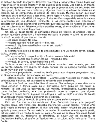 se	 habían	 tornado	 inseguras.	 Reyertas	 violentas	 y	 sangrientas	 tenían	 lugar	 con
frecuencia	en	la	propia	Trieste	y	en	los	pueblos	de	la	costa.	Una	noche,	en	Pirano,
en	la	plaza	que	hay	frente	al	puerto,	un	grupo	de	jóvenes	tuvo	un	encuentro	con
otro	 grupo;	 hubo	 carreras,	 balazos	 y	 algunos	 muertos	 quedaron	 tendidos	 en	 el
terreno.	 No	 se	 comprendía	 el	 porqué	 de	 esas	 peleas.	 Muchos	 decían	 que	 eran
refriegas	entre	comunistas	e	italianos,	entre	rojos	y	Arditi.	El	gobierno	de	Roma
parecía	cada	día	más	débil	e	inseguro.	Todos	sentían	suspendida	sobre	la	cabeza
la	 amenaza	 de	 una	 desdicha	 inminente.	 Y	 los	 comerciantes	 que	 estaban	 en
contacto	con	países	extranjeros	afirmaban	que	toda	Europa	se	hallaba	en	peligro,
que	no	solamente	en	Trieste	ocurrían	aquellas	cosas,	sino	también	en	Francia,	en
Alemania	y	en	la	misma	Inglaterra.
Un	 día,	 al	 pasar	 frente	 al	 Consulado	 inglés	 de	 Trieste,	 el	 anciano	 José	 se
detuvo,	quedóse	pensativo	y	finalmente	traspuso	la	puerta	y	subió	las	escaleras.
Le	abrió	un	viejo	al	que	José	no	conocía.
—¿El	señor	cónsul?	No	está.
—Hubiera	querido	hablar	con	él	—dijo	José.
—No	está.	¿Quiere	usted	hablar	con	el	secretario?
—En	realidad…
El	secretario	le	recibió	al	cabo	de	unos	minutos.	Era	un	hombre	joven,	enjuto,
bajito,	de	pelo	oscuro.
—Yo	soy	el	señor	Liverpool	—dijo	a	José	en	cuanto	éste	entró.
—Quisiera	hablar	con	el	señor	cónsul	—respondió	José.
—No	está.	Si	quiere,	puede	hablarme	a	mí.
Tenía	un	acento	extraño.	Hablaba	italiano	bastante	correctamente,	pero	con
un	 acento	 extraño.	 Era	 inglés,	 sin	 duda,	 aunque	 por	 su	 aspecto	 hubiera	 podido
pasar	muy	bien	por	italiano.
—Quisiera	preguntarle…	—José	no	tenía	preparada	ninguna	pregunta—.	¡Ah,
sí!	Si	conocía	al	señor	James	Joyce,	un	poeta.
—¿James	Joyce?	—dijo	el	secretario—.	¿James	Joyce?	No	está	en	Trieste,	ni	se
dónde	puede	hallarse.	Tal	vez	usted	no	recuerda	bien	el	nombre.
Sí,	tal	vez	José	no	recordaba	bien	el	nombre.	Sin	embargo,	pocos	años	antes
todos	 conocían	 a	 James	 Joyce	 en	 el	 Consulado.	 Pero	 quizá	 no	 era	 aquel	 su
nombre,	 tal	 vez	 José	 se	 equivocaba.	 Se	 marchó,	 excusándose.	 Cuando	 tantas
cosas	 habían	 cambiado,	 era	 una	 pretensión	 absurda	 suponer	 que	 alguien
recordase	a	James	Joyce.	Algunos	días	después,	José	se	halló	nuevamente	frente
al	Consulado	inglés.	Volvió	a	penetrar	en	el	edificio.
—El	señor	cónsul	no	está.	Si	quiere	hablar	con	el	señor	Liverpool…
Esta	 vez	 fue	 mucho	 más	 cortés	 con	 José.	 Conversó	 con	 él	 y	 le	 preguntó
muchas	 cosas.	 ¿De	 veras	 José	 deseaba	 marcharse?	 ¿Dejar	 Trieste,	 Pirano?	 ¿Por
qué?	«Todo	el	mundo	es	patria»,	le	dijo.	Era	difícil	hacer	fortuna	en	una	Europa
agitada	y	trastornada.	Tal	vez	existía	un	medio.	Si	verdaderamente	quería	partir,
tal	vez	existiera	un	medio	de	salir	del	país.	¿Por	qué	no	se	iba	a	Palestina?	Podría
interesarse	 por	 él,	 facilitarle	 el	 embarque.	 El	 Foyer	 Juif	 de	 Palestina,	 la
Declaración	Balfour,	el	sueño	de	Teodoro	Hertz,	la	colonización	hebrea	en	Tierra
Santa.
 