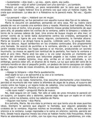 —Justamente	—dijo	José—,	yo	soy…	ejem,	ejem,	soy	judío.
—Yo	también	—dijo	el	señor	Liverpool	con	una	sonrisa—,	yo	también.
Pareció	 un	 poco	 cohibido,	 un	 poco	 sorprendido	 por	 la	 cara	 que	 puso	 José
mirándole.	¡Un	inglés	hebreo!	Era	la	primera	vez	que	veía	un	hebreo	inglés.	No
creía	que	existiesen.	La	idea	de	ir	a	Palestina	no	le	pareció	mala.	Tal	vez…	¡Quién
sabe!
—Lo	pensaré	—dijo—.	Hablaré	con	mi	mujer.
Y,	tras	despedirse,	se	fue	pensativo	con	aquella	nueva	idea	fija	en	la	cabeza.
María	 le	 escuchó	 sin	 pestañear,	 pensando	 en	 otra	 cosa.	 Por	 su	 rostro	 claro
pasaba	de	vez	en	cuando	una	sombra	clara	y	rosada.	Mientras	José	hablaba,	María
volvía	los	ojos	al	techo.	Una	gruesa	y	zumbante	mosca	giraba	lentamente	de	aquí
para	allá,	se	posaba	sobre	los	visillos	de	la	ventana,	sobre	la	lámpara	y	volaba	en
torno	de	la	canosa	cabeza	de	José.	Una	sirena	de	buque	mugía	en	alta	mar;	el
primer	 viento	 de	 la	 tarde	 batía	 dulcemente	 contra	 los	 cristales,	 semejando	 la
llamada	 rápida	 y	 ligera	 de	 una	 mano;	 alguien,	 ciertamente,	 la	 llamaba	 afuera:
María	se	levantó	y	se	dirigió	hacia	la	puerta.	«¿Dónde	vas?»,	le	preguntó	José.
María	 se	 detuvo.	 Aquel	 tamborileo	 en	 los	 cristales	 continuaba.	 Era	 propiamente
una	 llamada.	 Se	 acercó	 de	 puntillas	 a	 la	 ventana,	 abrióla	 y	 se	 asomó	 fuera.	 El
jardín	 estaba	 tranquilo,	 las	 hojas	 apenas	 si	 se	 movían,	 produciendo	 un	 secreto
murmullo.	La	mosca	se	apartó	con	lentitud	de	la	pantalla,	fue	hacia	la	ventana	y
salió	 al	 aire	 libre.	 María	 alzó	 los	 ojos	 y	 la	 vio	 volar	 durante	 un	 momento	 por
encima	 del	 almendro;	 parecía	 que	 estuviese	 pegada	 a	 las	 nubes	 como	 en	 un
techo.	 Tal	 vez	 estaba	 lejísimo,	 muy	 alta,	 arriba	 en	 el	 cielo	 estrellado,	 y,	 sin
embargo,	parecía	estar	allí,	al	alcance	de	la	mano.	La	luz	que	salía	del	vano	de	la
ventana	hendía	en	dos	el	pequeño	jardín,	un	pedazo	de	tierra	cascajosa	con	algún
árbol	y	alguna	mata	de	rosas	silvestres,	de	esas	que	resisten	el	cierzo	y	el	viento
de	mar.
—Apaga	la	lámpara	—dijo	María	quedamente.
José	sopló	la	luz	y	se	aproximó	a	su	vez	a	la	ventana.
—¿Oyes?	—le	susurró	María	al	oído.
No,	José	no	oía	nada.	Solamente,	tras	escuchar	atentamente	unos	instantes,
percibió	el	murmullo	del	mar	sobre	la	alfombra	de	algas	de	la	playa,	el	susurro	del
viento	entre	las	hojas	y	un	lejano	trote	de	caballos.	Una	luciérnaga	resplandecía,
brillaba,	en	un	matorral.	Parecía	un	ojo,	una	estrella.
—¿No	oyes	nada?	—preguntó	María	de	nuevo.
No,	José	seguía	sin	oír	nada.	Tan	sólo	al	cabo	de	unos	minutos	le	pareció	oír
un	suspiro,	un	suspiro	alto	y	doliente,	apenas	algo	más	que	un	soplo	en	el	cielo
sereno,	entre	los	árboles,	entre	los	cabellos	de	María.
—Alguien	nos	llama	—dijo	María.
Era	extraña,	María.	No	era	ésta	la	primera	vez	que	tenía	una	de	esas	pueriles
ideas.	 Siempre	 le	 parecía	 que	 alguien	 la	 llamaba,	 que	 alguien	 golpeaba	 los
cristales	de	la	ventana.	Algunas	noches	se	levantaba,	se	vestía,	se	acercaba	en
silencio	a	la	ventana.	Luego	regresaba	a	la	cama	en	silencio;	sonreía,	parecía	ser
feliz.	Desde	hacía	algunos	meses	las	crisis	se	habían	hecho	más	frecuentes.	Ahora
María	se	abandonaba	en	el	sillón,	con	los	ojos	muy	abiertos,	palidísimos,	sin	vida.
 