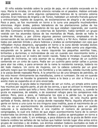 III
	
El	niño	estaba	tendido	sobre	la	yacija	de	paja,	en	el	establo	excavado	en	la
roca.	María	le	miraba.	Un	extraño	silencio	reinaba	en	el	pesebre.	Habían	entrado
algunos	 pastores,	 así	 como	 algunos	 campesinos	 hebreos	 de	 la	 cercana	 colonia
sionista.	Eran	hebreos	de	Argelia	y	de	Túnez,	hablaban	un	extraño	francés	gutural
y	 entrecortado,	 repleto	 de	 suspiros,	 de	 exclamaciones	 de	 alegría	 y	 de	 sorpresa.
Poco	 a	 poco,	 se	 fue	 reuniendo	 en	 torno	 a	 la	 cuna	 una	 pequeña	 muchedumbre
silenciosa.	 Algún	 árabe,	 pobres	 labradores	 de	 las	 plantaciones	 judías	 de	 los
contornos,	unos	cuantos	excavadores	de	los	que	estaban	reparando,	por	cuenta
del	 Alto	 Comisario	 británico,	 las	 cisternas	 de	 Salomón;	 había	 también	 un	 grupo
vestido	 con	 los	 atuendos	 típicos	 de	 las	 montañas	 de	 Moab,	 donde	 se	 halla	 la
tumba	 de	 Moisés;	 y	 por	 último	 algunos	 peones	 camineros,	 empleados	 en	 la
conservación	de	las	carreteras	de	Jerusalén,	a	Kaifa	y	a	Tel	Aviv.	Habían	entrado
todos	con	ademán	tímido	y	ahora	hebreos	y	árabes	se	contemplaban	con	ojos	que
reflejaban	mutuo	desprecio,	agrupados	en	torno	a	la	cuna	donde	lanzaba	dulces
vagidos	el	niño	Jesús,	el	hijo	de	José	y	de	María.	Un	árabe	comía	una	algarroba,
escupiendo	 en	 la	 palma	 de	 su	 mano	 izquierda	 las	 pequeñas	 semillas	 lisas,
brillantes	y	durísimas,	e	inclinándose	de	vez	en	cuando	con	movimiento	lento	y
circunspecto	para	ver	el	rostro	del	recién	nacido.	Todos	le	miraban.	Cuando	hacía
el	 gesto	 de	 inclinarse,	 se	 veía	 asomar	 de	 su	 chaqueta	 el	 mango	 de	 un	 cuchillo
contenido	en	un	cinto	de	cuero.	Podía	ser	un	cuchillo	para	cortar	cañas	o	juncos
para	atar	las	vides,	o	para	arrancar	de	la	rama	la	resistente	naranja,	todavía	no
del	 todo	 madura.	 Un	 corro	 de	 mujeres,	 con	 la	 cabeza	 cubierta	 por	 un	 gran
pañuelo	negro	que	les	llegaba	a	los	hombros	y	a	las	caderas,	estaba	reunido	junto
a	la	yacija	donde	reposaba	María.	A	la	amarilla	luz	de	una	lámpara	de	petróleo,	se
les	veía	mover	rítmicamente	las	mandíbulas,	como	si	rumiasen.	De	vez	en	cuando
alguna	 de	 ellas	 se	 llevaba	 la	 grasienta	 mano	 a	 la	 boca	 y	 un	 olor	 a	 fritura	 y	 a
aceite	malo	se	expandía	en	el	aire	encerrado.
Al	principio,	la	gruta	daba	la	impresión	de	ser	un	nicho,	un	simple	antro	como
hay	muchos	por	aquella	parte,	al	pie	de	los	cerros,	y	que	se	utilizan	lo	mismo	para
guardar	vino	y	aceite	que	leña	y	heno.	Otras	veces	sirven	de	aprisco,	o,	cuando	la
gruta	 es	 espaciosa,	 de	 establo,	 o	 de	 ocasional	 refugio	 para	 los	 campesinos	 más
pobres.	 Pero,	 poco	 a	 poco,	 al	 habituarse	 los	 ojos	 a	 la	 pálida	 luz,	 la	 gruta	 se
revelaba	 espaciosa.	 Mirando	 a	 través	 de	 las	 tinieblas,	 se	 veía	 mucha	 gente
apiñada	al	fondo,	detrás	de	la	yacija	donde	reposaba	María.	Aquella	afluencia	de
gente	en	torno	a	una	cuna	no	era	ninguna	cosa	insólita,	pues	el	nacimiento	de	un
niño	 no	 es	 un	 acontecimiento	 de	 extraordinaria	 importancia	 para	 un	 pueblo
reducido	 a	 la	 esclavitud.	 Pero	 sí	 era	 insólito	 el	 número	 de	 personas	 allí
congregadas,	lo	cual	era	indicio	de	que	algún	acontecimiento	fuera	de	lo	común
trastornaba	los	ánimos	de	la	población.	Árabes	y	judíos	se	apretujaban	en	torno	a
la	cuna,	codo	con	codo.	Y,	sin	embargo,	a	poca	distancia	de	la	gruta	de	Belén	eran
todavía	visibles	las	señales	de	las	luchas	que	habían	tenido	lugar	días	antes	entre
grupos	de	sionistas	y	de	árabes.	Los	ánimos	estaban	todavía	excitados	es	todo	el
país.	Los	periódicos	árabes	acusaban	abiertamente	a	las	organizaciones	sionistas
 