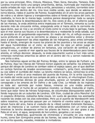 por	su	vena	principal,	Rhin,	Vístula,	Moscova,	Tíber,	Sena,	Danubio,	Támesis.	Éste
Londres	invernal	tiene	una	sangre	amarillenta,	densa,	iluminada	por	manchas	de
aceite	orladas	de	rojo:	van	de	orilla	a	orilla,	perezosas	y	volubles,	corrientes	color
herrumbre,	 ríos	 dentro	 del	 río.	 Una	 leve	 niebla	 verde,	 que	 donde	 se	 adensa	 se
torna	blanca,	rodea	el	puente	de	Putney.	Suspendidos	en	el	aire	los	arcos	parecen
de	vidrio	y	se	abren	ligeros	y	transparentes	sobre	el	fondo	gris	opaco	del	cielo.	Es
mediodía,	la	hora	de	la	marea	baja.	Londres	parece	desangrarse:	toda	su	sangre
fluye	rápida	hacia	la	desembocadura	del	río.	Dos	veces	al	día,	en	el	alterno	juego
de	las	mareas,	la	onda	atlántica	entra	impetuosa	en	el	Támesis,	remonta	su	curso
durante	más	de	cincuenta	millas,	empujando	ante	sí	hacia	atrás	la	corriente	de
agua	dulce,	que	se	riza	y	se	enrolla	al	revés	como	la	viruta	bajo	la	garlopa,	hasta
que	el	mar	acerca	sus	fauces	a	la	desembocadura	y	reabsorbe	la	onda	salada,	que
se	precipita	en	él	gorgoteando	espumante.	En	medio	del	río,	el	reflujo	excava	un
surco	 profundo	 en	 el	 que	 la	 corriente	 se	 atasca	 y	 se	 encamina	 veloz	 y	 directa:
poco	a	poco	reaparecen	las	altas	espaldas	de	las	márgenes,	poco	antes	colmadas
hasta	el	borde,	emergen	de	nuevo	los	pilares	de	los	puentes	y	los	arcos	se	alejan
del	 agua	 hundiéndose	 en	 el	 cielo;	 se	 abre	 ante	 los	 ojos	 un	 aéreo	 juego	 de
perspectivas,	 un	 ondear	 de	 planos	 en	 lontanza,	 una	 variación	 de	 sombras	 y	 de
luces.	A	veces,	cuando	el	mar	aparta	sus	fauces	de	la	desembocadura	para	tomar
aliento,	el	reflujo	decrece:	después,	la	onda	espumante	vuelve	a	huir	más	veloz,
inmensos	remolinos	amarillos	se	abren	en	el	centro	del	río	y	corren	rodando	de
una	orilla	a	otra.
Nos	hallamos	aguas	arriba	del	Putney	Bridge,	entre	la	iglesia	de	Fulham	y	la
de	Putney.	Aquí	las	riberas	del	Támesis	tienen	aspecto	de	campiña:	los	árboles	del
parque	del	obispo	de	Londres	se	comban	sobre	el	espejo	opaco,	por	el	que	desfilan
en	cortejo	familias	de	ánades	ceremoniosos.	«¿Vamos?»,	grita	Cecil,	elevándose
su	voz	sobre	el	zumbido	del	motor.	La	lancha	motora	se	lanza,	contornea	la	orilla
de	Fulham	y	enfila	el	arco	mediano	del	puente	de	Putney.	En	la	orilla	izquierda,
en	medio	del	verde	sucio	de	sus	campos	de	polo	y	de	tenis,	el	«Hurlingham	Club»,
con	 sus	 columnitas	 dóricas	 de	 yeso	 ahumado,	 parece	 un	 templete	 de	 Arcadia
consagrado	a	los	amores	de	Sir	Dafnis	y	de	Lady	Cloe.	La	Hélade	de	los	ingleses
es	 toda	 así:	 oprimida	 por	 nubes	 foscas,	 inmersa	 en	 una	 niebla	 amarilla,
ennegrecida	por	el	humo	de	un	perpetuo	incendio.	La	Ilíada,	traducida	al	inglés,
tiene	que	estar	llena	de	héroes	fuliginosos,	de	columnatas	blanqueantes	sobre	el
fondo	negruzco	de	un	suburbio	de	Londres.	¡Oh	Ilion,	ciudad	de	ultra	Mancha!	Est
in	cospectu	Britannia,	notissíma	fama	insula.	Un	vuelo	de	gaviotas	nos	acompaña
rozando	las	ondas	con	las	alas	extendidas.	Pero	ya	el	puente	de	Wandsworth	está
sobre	nosotros;	las	gaviotas	apoyan	por	un	instante	el	vientre	sobre	el	agua,	se
lanzan	fuera	del	arco,	hacia	el	viaducto	de	la	«West	London	Extensión	Railway»,
giran	 de	 improviso	 y	 se	 vuelven	 hacia	 atrás	 saludándonos	 con	 un	 ronco	 grito,
mientras	 la	 lancha	 desaparece	 entre	 los	 pilares	 de	 hierro.	 Un	 olor	 graso	 a	 pez
flota	en	el	aire;	el	agua,	sangrando	de	herrumbre,	gorgotea	y	se	cuaja.
Frente	 a	 Battersea,	 guarnecida	 de	 chimeneas	 y	 envuelta	 en	 una	 nube	 de
humo,	como	San	Gimignano	presa	de	las	llamas,	las	casas	de	Chelsea	se	alinean
en	la	orilla	opuesta,	aseadas,	modestas	e	invitadoras.
 