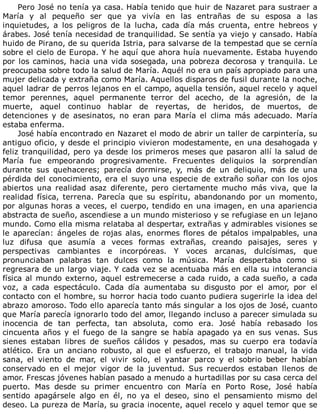 Pero	José	no	tenía	ya	casa.	Había	tenido	que	huir	de	Nazaret	para	sustraer	a
María	 y	 al	 pequeño	 ser	 que	 ya	 vivía	 en	 las	 entrañas	 de	 su	 esposa	 a	 las
inquietudes,	 a	 los	 peligros	 de	 la	 lucha,	 cada	 día	 más	 cruenta,	 entre	 hebreos	 y
árabes.	José	tenía	necesidad	de	tranquilidad.	Se	sentía	ya	viejo	y	cansado.	Había
huido	de	Pirano,	de	su	querida	Istria,	para	salvarse	de	la	tempestad	que	se	cernía
sobre	el	cielo	de	Europa.	Y	he	aquí	que	ahora	huía	nuevamente.	Estaba	huyendo
por	los	caminos,	hacia	una	vida	sosegada,	una	pobreza	decorosa	y	tranquila.	Le
preocupaba	sobre	todo	la	salud	de	María.	Aquél	no	era	un	país	apropiado	para	una
mujer	delicada	y	extraña	como	María.	Aquellos	disparos	de	fusil	durante	la	noche,
aquel	ladrar	de	perros	lejanos	en	el	campo,	aquella	tensión,	aquel	recelo	y	aquel
temor	 perennes,	 aquel	 permanente	 terror	 del	 acecho,	 de	 la	 agresión,	 de	 la
muerte,	 aquel	 continuo	 hablar	 de	 reyertas,	 de	 heridos,	 de	 muertos,	 de
detenciones	 y	 de	 asesinatos,	 no	 eran	 para	 María	 el	 clima	 más	 adecuado.	 María
estaba	enferma.
José	había	encontrado	en	Nazaret	el	modo	de	abrir	un	taller	de	carpintería,	su
antiguo	oficio,	y	desde	el	principio	vivieron	modestamente,	en	una	desahogada	y
feliz	tranquilidad,	pero	ya	desde	los	primeros	meses	que	pasaron	allí	la	salud	de
María	 fue	 empeorando	 progresivamente.	 Frecuentes	 deliquios	 la	 sorprendían
durante	 sus	 quehaceres;	 parecía	 dormirse,	 y,	 más	 de	 un	 deliquio,	 más	 de	 una
pérdida	del	conocimiento,	era	el	suyo	una	especie	de	extraño	soñar	con	los	ojos
abiertos	 una	 realidad	 asaz	 diferente,	 pero	 ciertamente	 mucho	 más	 viva,	 que	 la
realidad	 física,	 terrena.	 Parecía	 que	 su	 espíritu,	 abandonando	 por	 un	 momento,
por	algunas	horas	a	veces,	el	cuerpo,	tendido	en	una	imagen,	en	una	apariencia
abstracta	de	sueño,	ascendiese	a	un	mundo	misterioso	y	se	refugiase	en	un	lejano
mundo.	Como	ella	misma	relataba	al	despertar,	extrañas	y	admirables	visiones	se
le	aparecían:	ángeles	de	rojas	alas,	enormes	flores	de	pétalos	impalpables,	una
luz	 difusa	 que	 asumía	 a	 veces	 formas	 extrañas,	 creando	 paisajes,	 seres	 y
perspectivas	 cambiantes	 e	 incorpóreas.	 Y	 voces	 arcanas,	 dulcísimas,	 que
pronunciaban	 palabras	 tan	 dulces	 como	 la	 música.	 María	 despertaba	 como	 si
regresara	de	un	largo	viaje.	Y	cada	vez	se	acentuaba	más	en	ella	su	intolerancia
física	al	mundo	externo,	aquel	estremecerse	a	cada	ruido,	a	cada	sueño,	a	cada
voz,	 a	 cada	 espectáculo.	 Cada	 día	 aumentaba	 su	 disgusto	 por	 el	 amor,	 por	 el
contacto	con	el	hombre,	su	horror	hacia	todo	cuanto	pudiera	sugerirle	la	idea	del
abrazo	amoroso.	Todo	ello	aparecía	tanto	más	singular	a	los	ojos	de	José,	cuanto
que	María	parecía	ignorarlo	todo	del	amor,	llegando	incluso	a	parecer	simulada	su
inocencia	 de	 tan	 perfecta,	 tan	 absoluta,	 como	 era.	 José	 había	 rebasado	 los
cincuenta	años	y	el	fuego	de	la	sangre	se	había	apagado	ya	en	sus	venas.	Sus
sienes	 estaban	 libres	 de	 sueños	 cálidos	 y	 pesados,	 mas	 su	 cuerpo	 era	 todavía
atlético.	 Era	 un	 anciano	 robusto,	 al	 que	 el	 esfuerzo,	 el	 trabajo	 manual,	 la	 vida
sana,	 el	 viento	 de	 mar,	 el	 vivir	 solo,	 el	 yantar	 parco	 y	 el	 sobrio	 beber	 habían
conservado	 en	 el	 mejor	 vigor	 de	 la	 juventud.	 Sus	 recuerdos	 estaban	 llenos	 de
amor.	Frescas	jóvenes	habían	pasado	a	menudo	a	hurtadillas	por	su	casa	cerca	del
puerto.	 Mas	 desde	 su	 primer	 encuentro	 con	 María	 en	 Porto	 Rose,	 José	 había
sentido	 apagársele	 algo	 en	 él,	 no	 ya	 el	 deseo,	 sino	 el	 pensamiento	 mismo	 del
deseo.	La	pureza	de	María,	su	gracia	inocente,	aquel	recelo	y	aquel	temor	que	se
 