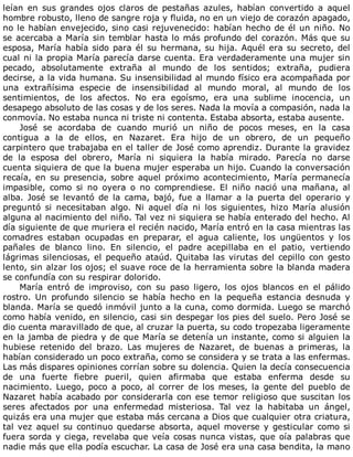leían	 en	 sus	 grandes	 ojos	 claros	 de	 pestañas	 azules,	 habían	 convertido	 a	 aquel
hombre	robusto,	lleno	de	sangre	roja	y	fluida,	no	en	un	viejo	de	corazón	apagado,
no	le	habían	envejecido,	sino	casi	rejuvenecido:	habían	hecho	de	él	un	niño.	No
se	acercaba	a	María	sin	temblar	hasta	lo	más	profundo	del	corazón.	Más	que	su
esposa,	María	había	sido	para	él	su	hermana,	su	hija.	Aquél	era	su	secreto,	del
cual	ni	la	propia	María	parecía	darse	cuenta.	Era	verdaderamente	una	mujer	sin
pecado,	 absolutamente	 extraña	 al	 mundo	 de	 los	 sentidos;	 extraña,	 pudiera
decirse,	a	la	vida	humana.	Su	insensibilidad	al	mundo	físico	era	acompañada	por
una	 extrañísima	 especie	 de	 insensibilidad	 al	 mundo	 moral,	 al	 mundo	 de	 los
sentimientos,	 de	 los	 afectos.	 No	 era	 egoísmo,	 era	 una	 sublime	 inocencia,	 un
desapego	absoluto	de	las	cosas	y	de	los	seres.	Nada	la	movía	a	compasión,	nada	la
conmovía.	No	estaba	nunca	ni	triste	ni	contenta.	Estaba	absorta,	estaba	ausente.
José	 se	 acordaba	 de	 cuando	 murió	 un	 niño	 de	 pocos	 meses,	 en	 la	 casa
contigua	 a	 la	 de	 ellos,	 en	 Nazaret.	 Era	 hijo	 de	 un	 obrero,	 de	 un	 pequeño
carpintero	que	trabajaba	en	el	taller	de	José	como	aprendiz.	Durante	la	gravidez
de	 la	 esposa	 del	 obrero,	 María	 ni	 siquiera	 la	 había	 mirado.	 Parecía	 no	 darse
cuenta	siquiera	de	que	la	buena	mujer	esperaba	un	hijo.	Cuando	la	conversación
recaía,	 en	 su	 presencia,	 sobre	 aquel	 próximo	 acontecimiento,	 María	 permanecía
impasible,	 como	 si	 no	 oyera	 o	 no	 comprendiese.	 El	 niño	 nació	 una	 mañana,	 al
alba.	 José	 se	 levantó	 de	 la	 cama,	 bajó,	 fue	 a	 llamar	 a	 la	 puerta	 del	 operario	 y
preguntó	 si	 necesitaban	 algo.	 Ni	 aquel	 día	 ni	 los	 siguientes,	 hizo	 María	 alusión
alguna	al	nacimiento	del	niño.	Tal	vez	ni	siquiera	se	había	enterado	del	hecho.	Al
día	siguiente	de	que	muriera	el	recién	nacido,	María	entró	en	la	casa	mientras	las
comadres	 estaban	 ocupadas	 en	 preparar,	 el	 agua	 caliente,	 los	 ungüentos	 y	 los
pañales	 de	 blanco	 lino.	 En	 silencio,	 el	 padre	 acepillaba	 en	 el	 patio,	 vertiendo
lágrimas	silenciosas,	el	pequeño	ataúd.	Quitaba	las	virutas	del	cepillo	con	gesto
lento,	sin	alzar	los	ojos;	el	suave	roce	de	la	herramienta	sobre	la	blanda	madera
se	confundía	con	su	respirar	dolorido.
María	 entró	 de	 improviso,	 con	 su	 paso	 ligero,	 los	 ojos	 blancos	 en	 el	 pálido
rostro.	 Un	 profundo	 silencio	 se	 había	 hecho	 en	 la	 pequeña	 estancia	 desnuda	 y
blanda.	María	se	quedó	inmóvil	junto	a	la	cuna,	como	dormida.	Luego	se	marchó
como	había	venido,	en	silencio,	casi	sin	despegar	los	pies	del	suelo.	Pero	José	se
dio	cuenta	maravillado	de	que,	al	cruzar	la	puerta,	su	codo	tropezaba	ligeramente
en	la	jamba	de	piedra	y	de	que	María	se	detenía	un	instante,	como	si	alguien	la
hubiese	 retenido	 del	 brazo.	 Las	 mujeres	 de	 Nazaret,	 de	 buenas	 a	 primeras,	 la
habían	considerado	un	poco	extraña,	como	se	considera	y	se	trata	a	las	enfermas.
Las	más	dispares	opiniones	corrían	sobre	su	dolencia.	Quien	la	decía	consecuencia
de	 una	 fuerte	 fiebre	 pueril,	 quien	 afirmaba	 que	 estaba	 enferma	 desde	 su
nacimiento.	 Luego,	 poco	 a	 poco,	 al	 correr	 de	 los	 meses,	 la	 gente	 del	 pueblo	 de
Nazaret	había	acabado	por	considerarla	con	ese	temor	religioso	que	suscitan	los
seres	 afectados	 por	 una	 enfermedad	 misteriosa.	 Tal	 vez	 la	 habitaba	 un	 ángel,
quizás	era	una	mujer	que	estaba	más	cercana	a	Dios	que	cualquier	otra	criatura,
tal	vez	aquel	su	continuo	quedarse	absorta,	aquel	moverse	y	gesticular	como	si
fuera	sorda	y	ciega,	revelaba	que	veía	cosas	nunca	vistas,	que	oía	palabras	que
nadie	más	que	ella	podía	escuchar.	La	casa	de	José	era	una	casa	bendita,	la	mano
 
