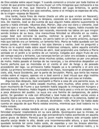 de	Dios	estaba	sobre	aquel	hogar.	Y	cuando	comenzó	a	circular	por	toda	Galilea	el
rumor	de	que	pronto	nacería	de	una	mujer	un	niño	milagroso	que	rechazaría	a	los
ingleses	 hacia	 el	 mar,	 que	 liberaría	 a	 Palestina	 del	 yugo	 británico,	 la	 gente
empezó	a	mirar	a	María	con	ojos	extraños,	como	si	el	milagro	se	esperase	de	ella,
de	la	virgen—esposa	de	Nazaret.
Una	 tarde,	 hacia	 fines	 de	 marzo	 (hacía	 un	 año	 ya	 que	 vivían	 en	 Nazaret),
María	 se	 hallaba	 sentada	 bajo	 la	 lámpara,	 cosiendo	 en	 la	 estancia	 serena.	 José
leía.	De	repente,	José	se	dio	cuenta	de	que	alguien	había	abierto	suavemente	la
puerta	y	había	entrado.	«Buenos	días,	María»,	dijo	una	voz	clara	y	vibrante.	José
alzó	los	ojos	y	vio	que	María,	dejando	la	labor	sobre	el	regazo,	había	cruzado	las
manos	sobre	el	seno	y	hablaba	casi	rezando,	moviendo	los	labios	sin	que	ningún
sonido	 brotara	 de	 su	 boca.	 Una	 maravillosa	 felicidad	 se	 difundía	 en	 su	 rostro.
Luego	 José	 oyó	 cerrarse	 la	 puerta,	 rechinar	 la	 grava	 en	 el	 jardín,	 batir
suavemente	la	cancela	de	madera.	Un	perro	ladró	en	un	huerto	próximo,	aunque
más	que	ladrido	era	un	lamento,	un	lamento	feliz.	María	se	había	quedado	con	las
manos	 juntas,	 el	 rostro	 rosado	 y	 los	 ojos	 blancos	 y	 vacíos.	 José	 no	 preguntó	 y
María	no	le	explicó	nada	sobre	aquel	misterioso	coloquio,	sobre	aquella	extraña
visita.	Un	mes	más	tarde,	a	últimos	de	abril,	José	sorprendió	una	mañana	a	María
sentada	en	el	jardín	a	la	sombra	de	un	naranjo.	Colgaba	aún	algún	fruto	de	oro
del	ramaje	oscuro	y	brillante.	Las	naranjas	tenían	un	color	oro	oxidado	y	cansado,
y	entre	la	hierba	resplandecían	otras	muchas	caídas,	cubiertas	ya	por	una	pelusa
de	moho.	Había	pasado	el	tiempo	de	las	naranjas,	y	los	almendros	despedían	un
fuerte	 perfume	 que	 se	 mezclaba	 en	 el	 viento	 al	 olor	 de	 fango	 y	 de	 pescado
procedente	 del	 lago.	 La	 primavera	 había	 llegado	 ya	 a	 la	 campiña	 y	 el	 aire	 era
cálido.	La	primera	tormenta,	anunciadora	de	mayo,	rezongaba	en	el	antepecho	del
cielo,	allá,	hacia	Occidente,	por	la	parte	de	Jerusalén.	María,	que	tenía	las	manos
unidas	sobre	el	regazo,	apenas	vio	a	José	sonrió	y	José	intuyó	que	algo	insólito
había	acaecido,	mas	no	sabía,	no	lograba	comprender	de	qué	cosa	se	trataba.
Algunos	días	después,	José	acompañó	a	María	a	casa	de	una	parienta	suya,	la
anciana	 Isabel,	 que	 se	 había	 casado	 muchos,	 pero	 muchos,	 años	 antes	 con	 un
buen	muchacho	de	Fiume	y	que	también	había	seguido	la	inmigración	húngara	y
dálmata	hacia	Palestina.	Había	llegado	a	Nazaret	hacía	poco	y	vivía	en	los	montes,
a	 poca	 distancia	 del	 pueblo.	 La	 suya	 era	 una	 familia	 de	 campesinos,	 de	 pobre
gente.	 Se	 ganaban	 la	 vida	 con	 dificultad	 y	 José	 hubo	 de	 ayudar	 varias	 veces	 a
aquella	lejana	parienta	suya.	Apenas	María	hubo	entrado	en	la	estancia,	Isabel	se
levantó,	fue	a	su	encuentro	y	la	abrazó,	diciéndole:	«¡Oh,	María!»	Se	había	dado
cuenta	en	seguida	de	que	María	estaba	encinta,	mientras	que	José	todavía	no	lo
había	notado.
Ahora	 María	 estaba	 tendida	 en	 la	 yacija	 de	 paja,	 en	 el	 cálido	 establo.	 Una
felicidad	 singular	 resplandecía	 en	 su	 cara	 pálida.	 Quienquiera	 que	 la	 mirase,	 se
percataba	inmediatamente	de	que	algo	extraordinario	había	acontecido	en	aquella
pobre	 gruta	 de	 Belén.	 Parecía	 que	 la	 joven	 madre	 hubiera	 sido	 arrojada	 sobre
aquella	 yacija	 desde	 lo	 alto,	 desde	 una	 inconmensurable	 altura,	 y	 que	 hubiese
quedado	 tendida	 tal	 como	 había	 caído,	 de	 espaldas	 y	 con	 los	 brazos	 abiertos.
Apenas	si	respiraba.	Tan	sólo	los	párpados	se	movían	en	el	extático	rostro,	y	lo
 