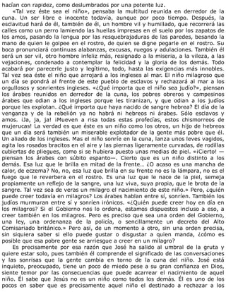 hacían	con	rapidez,	como	deslumbrados	por	una	potente	luz.
«Tal	 vez	 éste	 sea	 el	 niño»,	 pensaba	 la	 multitud	 reunida	 en	 derredor	 de	 la
cuna.	 Un	 ser	 libre	 e	 inocente	 todavía,	 aunque	 por	 poco	 tiempo.	 Después,	 la
esclavitud	hará	de	él,	también	de	él,	un	hombre	vil	y	humillado,	que	recorrerá	las
calles	como	un	perro	lamiendo	las	huellas	impresas	en	el	suelo	por	los	zapatos	de
los	amos,	pasando	la	lengua	por	las	resquebrajaduras	de	las	paredes,	besando	la
mano	de	quien	le	golpee	en	el	rostro,	de	quien	se	digne	pegarle	en	el	rostro.	Su
boca	pronunciará	continuas	alabanzas,	excusas,	ruegos	y	adulaciones.	También	él
será	un	ser	vil,	otro	hombre	infeliz	más,	resignado	a	la	miseria,	a	la	vileza,	a	las
vejaciones,	 condenado	 a	 contemplar	 la	 felicidad	 y	 la	 gloria	 de	 los	 demás.	 Todo
acabará	por	parecerle	justo	y	legítimo,	todo,	hasta	las	exigencias	más	innobles.
Tal	vez	sea	éste	el	niño	que	arrojará	a	los	ingleses	al	mar.	El	niño	milagroso	que
un	día	se	pondrá	al	frente	de	este	pueblo	de	esclavos	y	rechazará	al	mar	a	los
orgullosos	y	sonrientes	ingleses.	«¿Qué	importa	que	el	niño	sea	judío?»,	piensan
los	 árabes	 reunidos	 en	 derredor	 de	 la	 cuna,	 los	 pobres	 obreros	 y	 campesinos
árabes	 que	 odian	 a	 los	 ingleses	 porque	 les	 tiranizan,	 y	 que	 odian	 a	 los	 judíos
porque	les	explotan.	¿Qué	importa	que	haya	nacido	de	sangre	hebrea?	El	día	de	la
venganza	 y	 de	 la	 rebelión	 ya	 no	 habrá	 ni	 hebreos	 ni	 árabes.	 Sólo	 esclavos	 y
amos.	 ¡Ja,	 ja,	 ja!	 ¡Mueven	 a	 risa	 todas	 estas	 profecías,	 estos	 chismorreos	 de
mujerucas!	La	verdad	es	que	éste	es	un	niño	como	los	otros,	un	hijo	de	hebreos
que	un	día	será	también	un	miserable	explotador	de	la	gente	más	pobre	que	él.
Un	aliado	de	los	ingleses.	Mas	el	niño	sonríe	en	la	cuna,	lanza	unos	leves	vagidos,
agita	los	rosados	bracitos	en	el	aire	y	las	piernas	ligeramente	curvadas,	de	rodillas
cubiertas	de	pliegues,	como	si	se	hubiera	puesto	unas	medias	de	piel.	«¡Cierto!	—
piensan	 los	 árabes	 con	 súbito	 espanto—.	 Cierto	 que	 es	 un	 niño	 distinto	 a	 los
demás.	Esa	luz	que	le	brilla	en	mitad	de	la	frente…	¿O	acaso	es	una	mancha	de
calor,	de	eczema?	No,	no,	esa	luz	que	brilla	en	su	frente	no	es	la	lámpara,	no	es	el
fuego	 que	 le	 reverbera	 en	 el	 rostro.	 Es	 una	 luz	 que	 le	 nace	 de	 la	 piel,	 semeja
propiamente	un	reflejo	de	la	sangre,	una	luz	viva,	suya	propia,	que	le	brota	de	la
sangre.	Tal	vez	sea	de	veras	un	milagro	el	nacimiento	de	este	niño.»	Pero,	¿quién
puede	creer	todavía	en	milagros?	Los	árabes	hablan	entre	sí,	sonríen.	También	los
judíos	murmuran	entre	sí	y	sonríen	irónicos.	«¿Quién	puede	creer	hoy	en	día	en
los	milagros?	Si	el	Gobierno	nos	lo	ordena,	estamos	dispuestos	incluso	a	eso,	a
creer	también	en	los	milagros.	Pero	es	preciso	que	sea	una	orden	del	Gobierno,
una	 ley,	 una	 ordenanza	 de	 la	 policía,	 o	 sencillamente	 un	 decreto	 del	 Alto
Comisariado	británico.»	Pero	así,	de	un	momento	a	otro,	sin	una	orden	precisa,
sin	 siquiera	 saber	 si	 ello	 puede	 gustar	 o	 disgustar	 a	 quien	 manda,	 ¿cómo	 es
posible	que	esa	pobre	gente	se	arriesgue	a	creer	en	un	milagro?
Es	 precisamente	 por	 esa	 razón	 que	 José	 ha	 salido	 al	 umbral	 de	 la	 gruta	 y
quiere	estar	solo,	pues	también	él	comprende	el	significado	de	las	conversaciones
y	 las	 sonrisas	 que	 la	 gente	 cambia	 en	 torno	 de	 la	 cuna	 del	 niño.	 José	 está
inquieto,	preocupado,	tiene	un	poco	de	miedo	pese	a	su	gran	confianza	en	Dios,
siente	 temor	 por	 las	 consecuencias	 que	 puede	 acarrear	 el	 nacimiento	 de	 aquel
niño.	 Él	 sabe	 que	 Jesús	 no	 es	 un	 niño	 como	 todos	 los	 demás.	 Él	 es	 uno	 de	 los
pocos	 en	 saber	 que	 es	 precisamente	 aquel	 niño	 el	 destinado	 a	 rechazar	 a	 los
 