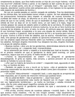 simplemente	se	dijese,	que	Dios	había	tenido	un	hijo	de	una	mujer	hebrea.	«¿Qué
nos	ocurrirá?	¿Adonde	iremos	a	parar,	si	los	ingleses	se	dan	cuenta	de	que	no	se
trata	de	un	simple	parto,	sino	de	un	milagro?	—pensaba	José—.	Hay	que	irse	en
seguida,	abandonar	cuanto	antes	este	peligroso	país.	A	los	ingleses	no	les	agradan
esta	especie	de	escándalos	de	familia.»
De	vez	en	cuando	pasaba	un	camión	cargado	de	soldados.	Tras	los	desórdenes
de	los	últimos	días,	las	autoridades	tienen	miedo	y	vigilan.	Se	han	adoptado	todas
las	 precauciones	 necesarias	 para	 impedir	 el	 estallido	 de	 nuevos	 tumultos.	 El
zumbido	del	motor	se	aleja,	se	difumina	en	el	aire.	Es	preciso	partir	en	seguida,
antes	de	que	la	voz	cunda,	antes	de	que	el	escándalo	se	haga	público.	Un	lejano
silbido	 de	 tren	 se	 deja	 oír	 en	 la	 noche	 clara;	 un	 can	 ladra	 a	 lo	 lejos,	 llega	 un
remoto	golpear	de	cascos	de	caballo	sobre	el	asfalto	de	la	carretera.	El	crepitar	de
una	motocicleta	rompe	de	pronto	el	silencio	nocturno,	la	luz	de	un	faro	ilumina	los
troncos	de	los	árboles,	el	muro,	el	seto,	la	colina.	El	vehículo	pasa	por	delante	de
él	con	fulmíneo	fragor,	arrojándole	a	la	cara	una	oleada	de	viento	cálido,	fétido,
con	olor	a	aceite	y	a	gasolina.	José	se	estremece	de	frío	y	se	levanta	para	volver	a
la	gruta.	Vuelve	a	oírse	el	trote	de	caballos,	que	se	acerca.	«Gendarmes»,	piensa
José,	Una	pareja	de	gendarmes	a	caballo	se	aproxima	lentamente,	al	trote	corto,
con	las	amplias	capas	blancas	flotando	sobre	sus	hombros	y	sobre	las	grupas	de
los	caballos.	Semejan	ángeles	moviendo	muy	despacio	las	alas,	ángeles	montados
a	la	grupa	de	caballos	alados.
—Buenas	noches	—dice	uno	de	los	gendarmes,	deteniéndose	delante	de	José.
—Good	evening,	sir	—responde	José,	incorporándose.
No	es	solamente	por	temor	y	respeto	a	la	autoridad	que	José	se	levanta.	Justo
en	 el	 preciso	 instante	 en	 que	 el	 gendarme	 le	 decía	 good	 evening,	 un	 grito
repentino,	seguro	que	era	un	grito,	le	había	herido	el	oído.
—¿Tienes	 la	 documentación	 en	 orden?	 —le	 preguntó	 el	 gendarme
descabalgando.	 El	 grito	 se	 repitió,	 más	 cercano,	 y	 parecía	 provenir	 de	 la	 gruta
donde	se	hallaba	la	cuna	de	Jesús.
—¿Por	qué	no	habría	de	tenerla	en	orden?	—respondió	José,	aguzando	el	oído
—.	Soy	un	hombre	de	bien.
—También	 mi	 padre	 lo	 era	 y	 murió	 en	 la	 horca	 —dijo	 el	 gendarme	 riendo,
mientras	examinaba	los	documentos.	Luego	añadió	como	para	excusarse—:	Es	un
proverbio	inglés.
—Of	course!	¡Naturalmente!	—respondió	José;	y	acto	seguido	se	arrepintió	de
esta	respuesta,	por	el	acento	de	intención	irónica	que	pudiese	tener.
—No	es	usted	de	Belén	—dijo	el	gendarme—.	¿Qué	hace	aquí?
—He	 llegado	 precisamente	 esta	 noche	 de	 Nazaret	 con	 mi	 mujer	 —dijo	 José
con	 voz	 ligeramente	 temblorosa—.	 La	 noche	 es	 hermosa	 y	 estaba	 mirando	 el
cielo.	¿No	ha	visto	usted	aquel	magnífico	cometa	allá	arriba?
—¿Dónde?	 —inquirió	 el	 gendarme	 alzando	 los	 ojos	 y	 escrutando	 el	 cielo
estrellado—.	No	veo	nada.
—Allá	 arriba,	 encima	 mismo	 de	 nuestras	 cabezas	 —insistió	 José—.	 Se	 diría
que	 avanza	 hacia	 nosotros.	 —Yo	 no	 veo	 ningún	 cometa	 —dijo	 secamente	 el
gendarme,	con	receloso	y	amenazador	tono	de	voz.	A	continuación	miró	de	arriba
 