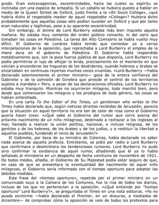 grado.	 Eran	 extravagancias,	 excentricidades,	 hacia	 las	 cuales	 su	 espíritu	 se
inclinaba	con	una	especie	de	simpatía.	Si	un	caballo	se	hubiera	puesto	a	hablar	en
medio	de	la	Queen	Street	de	Oxford,	justo	frente	a	la	«All	Souls	College»,	¿qué
habría	dicho	el	respetable	master	de	aquel	respetable	«College»?	Hubiera	dicho
probablemente	que	aquellas	cosas	sólo	podían	suceder	en	Oxford	y	que	por	tanto
eran	naturales	y	legítimas,	pese	a	su	aparente	excentricidad.
Sin	 embargo,	 el	 ánimo	 de	 Lord	 Burberry	 estaba	 más	 bien	 inquieto	 aquella
mañana.	 No	 estaba	 muy	 contento	 del	 orden	 público	 reinante,	 ni	 del	 cariz	 que
tomaban	las	cosas	en	Palestina.	La	tarea	del	Alto	Comisario	se	había	vuelto	muy
difícil.	 El	 Gobierno	 de	 Londres	 había	 tenido	 que	 contestar	 ya	 a	 varias
interpelaciones	de	la	oposición,	que	reprochaba	a	Lord	Burberry	el	empleo	de	la
mano	 dura	 en	 el	 gobierno	 de	 Palestina.	 El	 Gobierno	 había	 respondido
metódicamente	que,	con	la	poca	fuerza	pública	de	que	disponía,	Lord	Burberry	no
podía	permitirse	el	lujo	de	aflojar	la	brida,	precisamente	en	el	momento	en	que
volvían	a	encenderse	las	hogueras	de	los	desórdenes,	cuando	hebreos	y	árabes	se
enzarzaban	en	continuas	reyertas	muchas	veces	cruentas.	«Lord	Burberry	—había
declarado	 solemnemente	 el	 primer	 ministro—	 goza	 de	 la	 entera	 confianza	 del
Gabinete	 y	 de	 la	 comisión	 de	 Ginebra	 que	 preside	 el	 control	 de	 los	 territorios
sujetos	a	mandato.»	Pero,	a	pesar	de	las	declaraciones	oficiales,	Lord	Burberry	no
estaba	 muy	 tranquilo.	 Mientras	 no	 ocurrieron	 milagros,	 todo	 marchó	 bien,	 pero
desde	que	comenzaron	los	milagros	y	los	prodigios	de	todo	género,	las	cosas	se
habían	embrollado.
En	 una	 carta	 To	 the	 Editor	 of	 the	 Times,	 un	 gentleman	 who	 writes	 to	 the
Times	había	declarado	que,	según	noticias	directas	recibidas	de	Jerusalén,	parecía
que	la	situación	en	aquel	territorio	no	era	tan	de	color	de	rosa	como	el	Gobierno
quería	 hacer	 creer.	 «¿Qué	 sabe	 el	 Gobierno	 del	 rumor	 que	 corre	 acerca	 del
próximo	nacimiento	de	un	niño	milagroso,	destinado	a	rechazar	a	los	ingleses	al
mar,	 llamado	 a	 realizar	 la	 unión	 política,	 nacional,	 e	 incluso	 religiosa,	 de	 los
gentiles	y	de	los	hebreos,	de	los	árabes	y	de	los	judíos,	y	a	restituir	la	libertad	a
aquellos	pueblos,	fundando	el	reino	de	Jerusalén?»
El	 Gabinete,	 por	 boca	 de	 su	 ministro	 de	 Colonias,	 había	 declarado	 no	 saber
nada	 acerca	 de	 aquella	 profecía.	 Entretanto,	 se	 pidió	 por	 radio	 a	 Lord	 Burberry
que	 confirmara	 o	 desmintiera	 los	 tendenciosos	 rumores.	 Lord	 Burberry	 no	 pudo
sino	 confirmar	 la	 existencia	 de	 aquel	 rumor,	 añadiendo	 que	 él	 ya	 lo	 había
señalado	al	ministerio	en	un	despacho	de	fecha	veintiuno	de	noviembre	de	1921.
De	todos	modos,	añadía,	el	Gobierno	de	Su	Majestad	podía	estar	seguro	de	que,
en	 caso	 de	 que	 se	 presentara	 la	 eventualidad	 del	 nacimiento	 de	 aquel	 niño
milagroso,	el	Gobierno	sería	informado	con	el	tiempo	oportuno	para	adoptar	las
debidas	medidas.
Esta	 frase	 del	 «tiempo	 oportuno»,	 repetida	 por	 el	 primer	 ministro	 en	 un
comunicado	 suyo	 a	 la	 Camara	 de	 los	 Comunes,	 fue	 la	 risa	 de	 todos	 los	 diarios,
incluso	 de	 los	 que	 no	 pertenecían	 a	 la	 oposición.	 «¿Qué	 entiende	 por	 "tiempo
oportuno"	Lord	Burberry?»,	se	preguntaba	el	Times	en	una	nota	editorial.	«Yo	no
puedo	 eximirme	 —había	 declarado	 el	 Premier,	 en	 un	 discurso,	 a	 mediados	 de
diciembre—	de	comprobar	cómo	la	oposición	se	vale	de	todos	los	pretextos	para
 