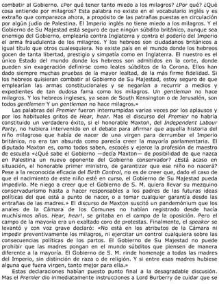 combatir	al	Gobierno.	¿Por	qué	tener	tanto	miedo	a	los	milagros?	¿Por	qué?	¿Qué
cosa	entiende	por	milagros?	Esta	palabra	no	existe	en	el	vocabulario	inglés	y	es
extraño	que	comparezca	ahora,	a	propósito	de	las	patrañas	puestas	en	circulación
por	algún	judío	de	Palestina.	El	Imperio	inglés	no	tiene	miedo	a	los	milagros.	Y	el
Gobierno	de	Su	Majestad	está	seguro	de	que	ningún	súbdito	británico,	aunque	sea
enemigo	del	Gobierno,	emplearía	contra	Inglaterra	y	contra	el	poderío	del	Imperio
el	 arma	 fraudulenta	 de	 los	 milagros.	 Y	 los	 hebreos	 son	 ciudadanos	 británicos	 a
igual	título	que	otros	cualesquiera.	No	existe	país	en	el	mundo	donde	los	hebreos
gocen	de	tanta	libertad,	prestigio	y	simpatía	como	en	Inglaterra.	El	nuestro	es	el
único	 Estado	 del	 mundo	 donde	 los	 hebreos	 son	 admitidos	 en	 la	 corte,	 donde
pueden	 sin	 exageración	 definirse	 como	 leales	 súbditos	 de	 la	 Corona.	 Ellos	 han
dado	siempre	muchas	pruebas	de	la	mayor	lealtad,	de	la	más	firme	fidelidad.	Si
los	hebreos	quisieran	combatir	al	Gobierno	de	Su	Majestad,	estoy	seguro	de	que
emplearían	 las	 armas	 constitucionales	 y	 se	 negarían	 a	 recurrir	 a	 medios	 y
expedientes	 de	 tan	 dudosa	 fama	 como	 los	 milagros.	 Un	 gentleman	 no	 hace
milagros.	Y	los	hebreos	ingleses,	ya	sean	de	South	Kensington	o	de	Jerusalén,	son
todos	gentlemen	Y	un	gentleman	no	hace	milagros.»
Las	palabras	del	Premier	fueron	interrumpidas	varias	veces	por	los	aplausos	y
por	 los	 habituales	 gritos	 de	 Hear,	 hear.	 Mas	 el	 discurso	 del	 Premier	 no	 habría
constituido	un	verdadero	éxito,	si	el	honorable	Maxton,	del	Independent	Labour
Party,	no	hubiera	intervenido	en	el	debate	para	afirmar	que	aquella	historia	del
niño	 milagroso	 que	 había	 de	 nacer	 de	 una	 virgen	 para	 derrumbar	 el	 Imperio
británico,	 no	 era	 tan	 absurda	 como	 parecía	 creer	 la	 mayoría	 parlamentaria.	 El
diputado	Maxton	es,	como	todos	saben,	escocés	y	ejerce	la	profesión	de	maestro
de	escuela	«¿Qué	sabe	el	Gobierno	—decía	Maxton—	de	posibilidad	de	que	nazca
en	 Palestina	 un	 nuevo	 oponente	 del	 Gobierno	 conservador?	 ¿Está	 acaso	 en
situación,	 el	 honorable	 primer	 ministro,	 de	 garantizar	 que	 ese	 niño	 no	 nacerá?
Pese	a	la	reconocida	eficacia	del	Birth	Control,	no	es	de	creer	que,	dado	el	caso	de
que	el	nacimiento	de	este	niño	esté	en	curso,	el	Gobierno	de	Su	Majestad	pueda
impedirlo.	Me	niego	a	creer	que	el	Gobierno	de	S.	M.	quiera	llevar	su	mezquino
conservadurismo	 hasta	 a	 hacer	 responsables	 a	 los	 padres	 de	 las	 futuras	 ideas
políticas	 del	 que	 está	 a	 punto	 de	 nacer,	 o	 a	 tomar	 cualquier	 garantía	 desde	 las
entrañas	de	las	madres.»	El	discurso	de	Maxton	suscitó	un	pandemónium	que	los
anales	 de	 la	 Cámara	 de	 los	 Comunes	 no	 habían	 registrado	 desde	 hacía
muchísimos	 años.	 Hear,	 hear!,	 se	 gritaba	 en	 el	 campo	 de	 la	 oposición.	 Pero	 el
campo	de	la	mayoría	era	un	exaltado	coro	de	protestas.	Finalmente,	el	speaker	se
levantó	 y	 con	 voz	 grave	 declaró:	 «No	 está	 en	 los	 atributos	 de	 la	 Cámara	 ni
impedir	preventivamente	los	milagros,	ni	ejercitar	un	control	cualquiera	sobre	las
consecuencias	 políticas	 de	 los	 partos.	 El	 Gobierno	 de	 Su	 Majestad	 no	 puede
prohibir	 que	 las	 madres	 pongan	 en	 el	 mundo	 súbditos	 que	 piensen	 de	 manera
diferente	a	la	mayoría.	El	Gobierno	de	S.	M.	rinde	homenaje	a	todas	las	madres
del	Imperio,	sin	distinción	de	raza	o	de	religión.	Y	si	entre	esas	madres	hubiese
alguna	que	fuera	virgen,	tanto	mejor	para	ella.»
Estas	 declaraciones	 habían	 puesto	 punto	 final	 a	 la	 desagradable	 discusión.
Mas	el	Premier	dio	inmediatamente	instrucciones	a	Lord	Burberry	de	cuidar	que	se
 