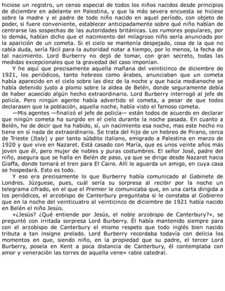 hiciese	un	registro,	un	censo	especial	de	todos	los	niños	nacidos	desde	principios
de	diciembre	en	adelante	en	Palestina,	y	que	la	más	severa	encuesta	se	hiciese
sobre	 la	 madre	 y	 el	 padre	 de	 todo	 niño	 nacido	 en	 aquel	 período,	 con	 objeto	 de
poder,	si	fuere	conveniente,	establecer	anticipadamente	sobre	qué	niño	habían	de
centrarse	las	sospechas	de	las	autoridades	británicas.	Los	rumores	populares,	por
lo	demás,	habían	dicho	que	el	nacimiento	del	milagroso	niño	sería	anunciado	por
la	aparición	de	un	cometa.	Si	el	cielo	se	mantenía	despejado,	cosa	de	la	que	no
cabía	duda,	sería	fácil	para	la	autoridad	notar	a	tiempo,	por	lo	menos,	la	fecha	de
tal	 nacimiento.	 Lord	 Burberry	 no	 dejó	 de	 tomar,	 con	 gran	 secreto,	 todas	 las
medidas	excepcionales	que	la	gravedad	del	caso	imponían.
Y	he	aquí	que	precisamente	aquella	mañana	del	veinticinco	de	diciembre	de
1921,	 los	 periódicos,	 tanto	 hebreos	 como	 árabes,	 anunciaban	 que	 un	 cometa
había	aparecido	en	el	cielo	sobre	las	diez	de	la	noche	y	que	hacia	medianoche	se
había	detenido	justo	a	plomo	sobre	la	aldea	de	Belén,	donde	seguramente	debía
de	haber	acaecido	algún	hecho	extraordinario.	Lord	Burberry	interrogó	al	jefe	de
policía.	 Pero	 ningún	 agente	 había	 advertido	 el	 cometa,	 a	 pesar	 de	 que	 todos
declarasen	que	la	población,	aquella	noche,	había	visto	el	famoso	cometa.
—Mis	agentes	—finalizó	el	jefe	de	policía—	están	todos	de	acuerdo	en	declarar
que	ningún	cometa	ha	surgido	en	el	cielo	durante	la	noche	pasada.	En	cuanto	a
Belén,	he	de	decir	que	ha	habido,	sí,	un	nacimiento	esa	noche,	mas	este	hecho	no
tiene	en	sí	nada	de	extraordinario.	Se	trata	del	hijo	de	un	hebreo	de	Pirano,	cerca
de	Trieste	(Italy)	y	por	tanto	súbdito	italiano,	emigrado	a	Palestina	en	marzo	de
1920	y	que	vive	en	Nazaret.	Está	casado	con	María,	que	es	unos	veinte	años	más
joven	que	él,	pero	mujer	de	nobles	y	puras	costumbres.	El	señor	José,	padre	del
niño,	asegura	que	se	halla	en	Belén	de	paso,	ya	que	se	dirige	desde	Nazaret	hacia
Giaffa,	donde	tomará	el	tren	para	El	Cairo.	Allí	le	aguarda	un	amigo,	en	cuya	casa
se	hospedará.	Esto	es	todo.
Y	 eso	 era	 precisamente	 lo	 que	 Burberry	 había	 comunicado	 al	 Gabinete	 de
Londres.	 Júzguese,	 pues,	 cuál	 sería	 su	 sorpresa	 al	 recibir	 por	 la	 noche	 un
telegrama	cifrado,	en	el	que	el	Premier	le	comunicaba	que,	en	una	carta	dirigida	a
los	periódicos,	el	arzobispo	de	Canterbury	preguntaba	si	le	constaba	al	Gobierno
que	en	la	noche	del	veinticuatro	al	veinticinco	de	diciembre	de	1921	había	nacido
en	Belén	el	niño	Jesús.
«¿Jesús?	 ¿Qué	 entiende	 por	 Jesús,	 el	 noble	 arzobispo	 de	 Canterbury?»,	 se
preguntó	 con	 irritada	 sorpresa	 Lord	 Burberry.	 Él	 había	 mantenido	 siempre	 para
con	 el	 arzobispo	 de	 Canterbury	 el	 mismo	 respeto	 que	 todo	 inglés	 bien	 nacido
tributa	 a	 tan	 insigne	 prelado.	 Lord	 Burberry	 recordaba	 todavía	 con	 delicia	 los
momentos	 en	 que,	 siendo	 niño,	 en	 la	 propiedad	 que	 su	 padre,	 el	 tercer	 Lord
Burberry,	 poseía	 en	 Kent	 a	 poca	 distancia	 de	 Canterbury,	 él	 contemplaba	 con
amor	y	veneración	las	torres	de	aquella	vene»	rabie	catedral.
 