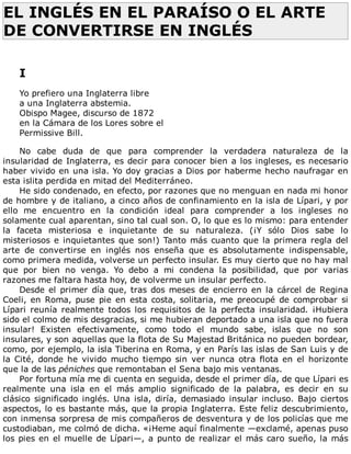 EL	INGLÉS	EN	EL	PARAÍSO	O	EL	ARTE
DE	CONVERTIRSE	EN	INGLÉS	
	
	
I
	
Yo	prefiero	una	Inglaterra	libre
a	una	Inglaterra	abstemia.
Obispo	Magee,	discurso	de	1872
en	la	Cámara	de	los	Lores	sobre	el
Permissive	Bill.
	
No	 cabe	 duda	 de	 que	 para	 comprender	 la	 verdadera	 naturaleza	 de	 la
insularidad	de	Inglaterra,	es	decir	para	conocer	bien	a	los	ingleses,	es	necesario
haber	vivido	en	una	isla.	Yo	doy	gracias	a	Dios	por	haberme	hecho	naufragar	en
esta	islita	perdida	en	mitad	del	Mediterráneo.
He	sido	condenado,	en	efecto,	por	razones	que	no	menguan	en	nada	mi	honor
de	hombre	y	de	italiano,	a	cinco	años	de	confinamiento	en	la	isla	de	Lípari,	y	por
ello	 me	 encuentro	 en	 la	 condición	 ideal	 para	 comprender	 a	 los	 ingleses	 no
solamente	cual	aparentan,	sino	tal	cual	son.	O,	lo	que	es	lo	mismo:	para	entender
la	 faceta	 misteriosa	 e	 inquietante	 de	 su	 naturaleza.	 (¡Y	 sólo	 Dios	 sabe	 lo
misteriosos	e	inquietantes	que	son!)	Tanto	más	cuanto	que	la	primera	regla	del
arte	 de	 convertirse	 en	 inglés	 nos	 enseña	 que	 es	 absolutamente	 indispensable,
como	primera	medida,	volverse	un	perfecto	insular.	Es	muy	cierto	que	no	hay	mal
que	 por	 bien	 no	 venga.	 Yo	 debo	 a	 mi	 condena	 la	 posibilidad,	 que	 por	 varias
razones	me	faltara	hasta	hoy,	de	volverme	un	insular	perfecto.
Desde	el	primer	día	que,	tras	dos	meses	de	encierro	en	la	cárcel	de	Regina
Coeli,	en	Roma,	puse	pie	en	esta	costa,	solitaria,	me	preocupé	de	comprobar	si
Lípari	 reunía	 realmente	 todos	 los	 requisitos	 de	 la	 perfecta	 insularidad.	 ¡Hubiera
sido	el	colmo	de	mis	desgracias,	si	me	hubieran	deportado	a	una	isla	que	no	fuera
insular!	 Existen	 efectivamente,	 como	 todo	 el	 mundo	 sabe,	 islas	 que	 no	 son
insulares,	y	son	aquellas	que	la	flota	de	Su	Majestad	Británica	no	pueden	bordear,
como,	por	ejemplo,	la	isla	Tiberina	en	Roma,	y	en	París	las	islas	de	San	Luis	y	de
la	 Cité,	 donde	 he	 vivido	 mucho	 tiempo	 sin	 ver	 nunca	 otra	 flota	 en	 el	 horizonte
que	la	de	las	péniches	que	remontaban	el	Sena	bajo	mis	ventanas.
Por	fortuna	mía	me	di	cuenta	en	seguida,	desde	el	primer	día,	de	que	Lípari	es
realmente	 una	 isla	 en	 el	 más	 amplio	 significado	 de	 la	 palabra,	 es	 decir	 en	 su
clásico	significado	inglés.	Una	isla,	diría,	demasiado	insular	incluso.	Bajo	ciertos
aspectos,	lo	es	bastante	más,	que	la	propia	Inglaterra.	Este	feliz	descubrimiento,
con	inmensa	sorpresa	de	mis	compañeros	de	desventura	y	de	los	policías	que	me
custodiaban,	me	colmó	de	dicha.	«¡Heme	aquí	finalmente	—exclamé,	apenas	puso
los	pies	en	el	muelle	de	Lípari—,	a	punto	de	realizar	el	más	caro	sueño,	la	más
 