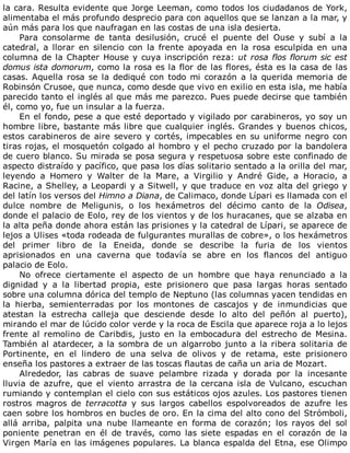 la	cara.	Resulta	evidente	que	Jorge	Leeman,	como	todos	los	ciudadanos	de	York,
alimentaba	el	más	profundo	desprecio	para	con	aquellos	que	se	lanzan	a	la	mar,	y
aún	más	para	los	que	naufragan	en	las	costas	de	una	isla	desierta.
Para	 consolarme	 de	 tanta	 desilusión,	 crucé	 el	 puente	 del	 Ouse	 y	 subí	 a	 la
catedral,	 a	 llorar	 en	 silencio	 con	 la	 frente	 apoyada	 en	 la	 rosa	 esculpida	 en	 una
columna	de	la	Chapter	House	y	cuya	inscripción	reza:	ut	rosa	flos	florum	sic	est
domus	ista	domorum,	como	la	rosa	es	la	flor	de	las	flores,	ésta	es	la	casa	de	las
casas.	Aquella	rosa	se	la	dediqué	con	todo	mi	corazón	a	la	querida	memoria	de
Robinsón	Crusoe,	que	nunca,	como	desde	que	vivo	en	exilio	en	esta	isla,	me	había
parecido	tanto	el	inglés	al	que	más	me	parezco.	Pues	puede	decirse	que	también
él,	como	yo,	fue	un	insular	a	la	fuerza.
En	el	fondo,	pese	a	que	esté	deportado	y	vigilado	por	carabineros,	yo	soy	un
hombre	libre,	bastante	más	libre	que	cualquier	inglés.	Grandes	y	buenos	chicos,
estos	carabineros	de	aire	severo	y	cortés,	impecables	en	su	uniforme	negro	con
tiras	rojas,	el	mosquetón	colgado	al	hombro	y	el	pecho	cruzado	por	la	bandolera
de	cuero	blanco.	Su	mirada	se	posa	segura	y	respetuosa	sobre	este	confinado	de
aspecto	distraído	y	pacífico,	que	pasa	los	días	solitario	sentado	a	la	orilla	del	mar,
leyendo	 a	 Homero	 y	 Walter	 de	 la	 Mare,	 a	 Virgilio	 y	 André	 Gide,	 a	 Horacio,	 a
Racine,	a	Shelley,	a	Leopardi	y	a	Sitwell,	y	que	traduce	en	voz	alta	del	griego	y
del	latín	los	versos	del	Himno	a	Diana,	de	Calimaco,	donde	Lípari	es	llamada	con	el
dulce	 nombre	 de	 Meligunis,	 o	 los	 hexámetros	 del	 décimo	 canto	 de	 la	 Odisea,
donde	el	palacio	de	Eolo,	rey	de	los	vientos	y	de	los	huracanes,	que	se	alzaba	en
la	alta	peña	donde	ahora	están	las	prisiones	y	la	catedral	de	Lípari,	se	aparece	de
lejos	a	Ulises	«toda	rodeada	de	fulgurantes	murallas	de	cobre»,	o	los	hexámetros
del	 primer	 libro	 de	 la	 Eneida,	 donde	 se	 describe	 la	 furia	 de	 los	 vientos
aprisionados	 en	 una	 caverna	 que	 todavía	 se	 abre	 en	 los	 flancos	 del	 antiguo
palacio	de	Eolo.
No	 ofrece	 ciertamente	 el	 aspecto	 de	 un	 hombre	 que	 haya	 renunciado	 a	 la
dignidad	 y	 a	 la	 libertad	 propia,	 este	 prisionero	 que	 pasa	 largas	 horas	 sentado
sobre	una	columna	dórica	del	templo	de	Neptuno	(las	columnas	yacen	tendidas	en
la	 hierba,	 semienterradas	 por	 los	 montones	 de	 cascajos	 y	 de	 inmundicias	 que
atestan	 la	 estrecha	 calleja	 que	 desciende	 desde	 lo	 alto	 del	 peñón	 al	 puerto),
mirando	el	mar	de	lúcido	color	verde	y	la	roca	de	Escila	que	aparece	roja	a	lo	lejos
frente	 al	 remolino	 de	 Caribdis,	 justo	 en	 la	 embocadura	 del	 estrecho	 de	 Mesina.
También	al	atardecer,	a	la	sombra	de	un	algarrobo	junto	a	la	ribera	solitaria	de
Portinente,	 en	 el	 lindero	 de	 una	 selva	 de	 olivos	 y	 de	 retama,	 este	 prisionero
enseña	los	pastores	a	extraer	de	las	toscas	flautas	de	caña	un	aria	de	Mozart.
Alrededor,	 las	 cabras	 de	 suave	 pelambre	 rizada	 y	 dorada	 por	 la	 incesante
lluvia	de	azufre,	que	el	viento	arrastra	de	la	cercana	isla	de	Vulcano,	escuchan
rumiando	y	contemplan	el	cielo	con	sus	estáticos	ojos	azules.	Los	pastores	tienen
rostros	 magros	 de	 terracotta	 y	 sus	 largos	 cabellos	 espolvoreados	 de	 azufre	 les
caen	sobre	los	hombros	en	bucles	de	oro.	En	la	cima	del	alto	cono	del	Strómboli,
allá	 arriba,	 palpita	 una	 nube	 llameante	 en	 forma	 de	 corazón;	 los	 rayos	 del	 sol
poniente	 penetran	 en	 él	 de	 través,	 como	 las	 siete	 espadas	 en	 el	 corazón	 de	 la
Virgen	María	en	las	imágenes	populares.	La	blanca	espalda	del	Etna,	ese	Olimpo
 