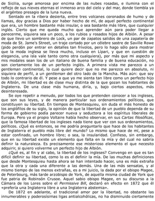 de	 Sicilia,	 surge	 amorosa	 por	 encima	 de	 las	 nubes	 rosadas,	 e	 ilumina	 con	 el
reflejo	de	sus	nieves	eternas	el	inmenso	arco	del	cielo	y	del	mar,	donde	tiembla	ya
el	argénteo	presagio	de	la	luna	nueva.
Sentado	 en	 la	 ribera	 desierta,	 entre	 tres	 volcanes	 coronados	 de	 humo	 y	 de
llamas,	doy	gracias	a	Dios	por	haber	hecho	de	mí,	de	aquel	perfecto	continental
que	era,	un	hombre	bastante	más	insular,	o	sea	bastante	más	libre,	que	cualquier
inglés.	 Cierto	 que	 me	 queda	 mucho	 que	 aprender	 aún	 para	 poder	 llegar	 a
parecerme,	siquiera	sea	un	poco,	a	los	rubios	y	rosados	hijos	de	Albión.	A	pesar
de	que	llevo	un	sombrero	de	Lock,	un	par	de	zapatos	salidos	de	una	zapatería	de
moda	de	St.	Jame's	Street,	un	traje	cortado	por	un	célebre	sastre	de	Saville	Rowe
(pido	perdón	por	entrar	en	detalles	tan	frívolos,	pero	lo	hago	sólo	para	mostrar
que	 la	 moda	 inglesa	 se	 lleva	 mucho,	 incluso	 en	 Lípari,	 y	 que	 en	 cuestión	 de
elegancia,	una	isla	vale	tanto	como	otra	cualquiera),	por	más	que	mi	aspecto	y
mis	modales	sean	los	de	un	italiano	de	buena	familia	y	de	buena	educación,	no
son	 ciertamente	 los	 de	 un	 perfecto	 inglés.	 A	 primera	 vista	 me	 parezco	 a	 un
gentleman	 continental,	 lo	 cual	 quiere	 decir	 que	 no	 me	 parezco	 en	 absoluto,	 ni
siquiera	de	perfil,	a	un	gentleman	del	otro	lado	de	la	Mancha.	Más	aún:	que	soy
todo	lo	contrario	de	él.	Y	pese	a	que	yo	me	sienta	tan	libre	como	un	perfecto	hijo
de	Albión,	mi	libertad	es	de	clase	muy	distinta	de	la	que	gozan	los	habitantes	de
Inglaterra.	 De	 una	 clase	 más	 humana,	 diría,	 y,	 bajo	 ciertos	 aspectos,	 más
desinteresada.
Se	oye	repetir	a	menudo,	por	todos	los	que	pretenden	conocer	a	los	ingleses,
que	 son	 sus	 leyes,	 y	 de	 manera	 particular	 sus	 ordenamientos	 políticos,	 que
constituyen	su	libertad.	En	tiempos	de	Montesquieu,	sin	duda	el	más	honesto	de
los	anglófilos	de	su	siglo,	la	opinión	de	que	la	libertad	de	un	pueblo	dependa	de	su
forma	 de	 gobierno	 podía	 parecer	 nueva	 y	 seductora	 a	 los	 espíritus	 liberales	 de
Europa.	Pero	ya	el	propio	Voltaire	había	hecho	observar,	en	sus	Cartas	filosóficas,
que	la	famosa	libertad	de	los	ingleses	nada	tiene	que	ver	con	sus	ordenamientos,
políticos.	¿Qué	es	entonces,	se	me	podría	preguntarlo	que	hace	de	los	habitantes
de	Inglaterra	el	pueblo	más	libre	del	mundo?	Lo	mismo	que	hace	de	mí,	pese	a
estar	 confinado,	 un	 hombre	 libre;	 o	 sea,	 la	 insularidad.	 Confieso,	 sin	 embargo,
que	 en	 su	 libertad	 existe	 un	 elemento	 que	 falta	 en	 la	 mía	 y	 del	 cual	 no	 sabría
definir	 la	 naturaleza.	 Es	 precisamente	 ese	 misterioso	 elemento	 el	 que	 necesito
adquirir,	si	quiero	volverme	un	perfecto	hijo	de	Albión.
¿Qué	es,	al	fin	y	al	cabo,	la	libertad	de	los	ingleses?	Convengo	en	que	es	tan
difícil	definir	su	libertad,	como	lo	es	el	definir	la	mía.	De	las	muchas	definiciones
que	desde	Montesquieu	hasta	ahora	se	han	intentado	hacer,	una	es	más	extraña
que	 la	 otra	 y	 cada	 una	 diferente	 a	 las	 demás.	 Una	 de	 las	 más	 sensatas,	 y	 al
mismo	tiempo	de	las	menos	extrañas,	es	a	mi	juicio,	la	dada	por	el	obispo	Magee,
de	Peterbourg,	más	tarde	arzobispo	de	York,	de	aquella	misma	ciudad	de	York	que
fue	 patria	 de	 Robinsón	 Crusoe.	 Aquel	 sabio	 obispo	 Magee,	 en	 su	 discurso	 a	 la
Cámara	 de	 los	 Lores	 sobre	 el	 Permissive	Bill,	 declaró	 en	 efecto	 en	 1872	 que	 él
«prefería	una	Inglaterra	libre	a	una	Inglaterra	abstemia».
De	 1872	 en	 adelante,	 el	 tradicional	 amor	 por	 la	 libertad,	 no	 obstante	 las
innumerables	y	poderosísimas	ligas	antialcohólicas,	no	ha	disminuido	ciertamente
 