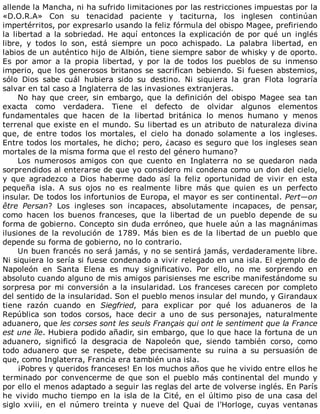 allende	la	Mancha,	ni	ha	sufrido	limitaciones	por	las	restricciones	impuestas	por	la
«D.O.R.A»	 Con	 su	 tenacidad	 paciente	 y	 taciturna,	 los	 inglesen	 continúan
impertérritos,	por	expresarlo	usando	la	feliz	fórmula	del	obispo	Magee,	prefiriendo
la	libertad	a	la	sobriedad.	He	aquí	entonces	la	explicación	de	por	qué	un	inglés
libre,	 y	 todos	 lo	 son,	 está	 siempre	 un	 poco	 achispado.	 La	 palabra	 libertad,	 en
labios	de	un	auténtico	hijo	de	Albión,	tiene	siempre	sabor	de	whisky	y	de	oporto.
Es	 por	 amor	 a	 la	 propia	 libertad,	 y	 por	 la	 de	 todos	 los	 pueblos	 de	 su	 inmenso
imperio,	que	los	generosos	britanos	se	sacrifican	bebiendo.	Si	fuesen	abstemios,
sólo	 Dios	 sabe	 cuál	 hubiera	 sido	 su	 destino.	 Ni	 siquiera	 la	 gran	 Flota	 lograría
salvar	en	tal	caso	a	Inglaterra	de	las	invasiones	extranjeras.
No	 hay	 que	 creer,	 sin	 embargo,	 que	 la	 definición	 del	 obispo	 Magee	 sea	 tan
exacta	 como	 verdadera.	 Tiene	 el	 defecto	 de	 olvidar	 algunos	 elementos
fundamentales	 que	 hacen	 de	 la	 libertad	 británica	 lo	 menos	 humano	 y	 menos
terrenal	que	existe	en	el	mundo.	Su	libertad	es	un	atributo	de	naturaleza	divina
que,	 de	 entre	 todos	 los	 mortales,	 el	 cielo	 ha	 donado	 solamente	 a	 los	 ingleses.
Entre	todos	los	mortales,	he	dicho;	pero,	¿acaso	es	seguro	que	los	ingleses	sean
mortales	de	la	misma	forma	que	el	resto	del	género	humano?
Los	 numerosos	 amigos	 con	 que	 cuento	 en	 Inglaterra	 no	 se	 quedaron	 nada
sorprendidos	al	enterarse	de	que	yo	considero	mi	condena	como	un	don	del	cielo,
y	 que	 agradezco	 a	 Dios	 haberme	 dado	 así	 la	 feliz	 oportunidad	 de	 vivir	 en	 esta
pequeña	 isla.	 A	 sus	 ojos	 no	 es	 realmente	 libre	 más	 que	 quien	 es	 un	 perfecto
insular.	De	todos	los	infortunios	de	Europa,	el	mayor	es	ser	continental.	Pert—on
être	 Persan?	 Los	 ingleses	 son	 incapaces,	 absolutamente	 incapaces,	 de	 pensar,
como	 hacen	 los	 buenos	 franceses,	 que	 la	 libertad	 de	 un	 pueblo	 depende	 de	 su
forma	de	gobierno.	Concepto	sin	duda	erróneo,	que	huele	aún	a	las	magnánimas
ilusiones	de	la	revolución	de	1789.	Más	bien	es	de	la	libertad	de	un	pueblo	que
depende	su	forma	de	gobierno,	no	lo	contrario.
Un	buen	francés	no	será	jamás,	y	no	se	sentirá	jamás,	verdaderamente	libre.
Ni	siquiera	lo	sería	si	fuese	condenado	a	vivir	relegado	en	una	isla.	El	ejemplo	de
Napoleón	 en	 Santa	 Elena	 es	 muy	 significativo.	 Por	 ello,	 no	 me	 sorprendo	 en
absoluto	cuando	alguno	de	mis	amigos	parisienses	me	escribe	manifestándome	su
sorpresa	por	mi	conversión	a	la	insularidad.	Los	franceses	carecen	por	completo
del	sentido	de	la	insularidad.	Son	el	pueblo	menos	insular	del	mundo,	y	Girandaux
tiene	 razón	 cuando	 en	 Siegfried,	 para	 explicar	 por	 qué	 los	 aduaneros	 de	 la
República	 son	 todos	 corsos,	 hace	 decir	 a	 uno	 de	 sus	 personajes,	 naturalmente
aduanero,	que	les	corses	sont	les	seuls	Français	qui	ont	le	sentiment	que	la	France
est	une	île.	Hubiera	podido	añadir,	sin	embargo,	que	lo	que	hace	la	fortuna	de	un
aduanero,	 significó	 la	 desgracia	 de	 Napoleón	 que,	 siendo	 también	 corso,	 como
todo	 aduanero	 que	 se	 respete,	 debe	 precisamente	 su	 ruina	 a	 su	 persuasión	 de
que,	como	Inglaterra,	Francia	era	también	una	isla.
¡Pobres	y	queridos	franceses!	En	los	muchos	años	que	he	vivido	entre	ellos	he
terminado	por	convencerme	de	que	son	el	pueblo	más	continental	del	mundo	y
por	ello	el	menos	adaptado	a	seguir	las	reglas	del	arte	de	volverse	inglés.	En	París
he	vivido	mucho	tiempo	en	la	isla	de	la	Cité,	en	el	último	piso	de	una	casa	del
siglo	 xviii,	 en	 el	 número	 treinta	 y	 nueve	 del	 Quai	 de	 l'Horloge,	 cuyas	 ventanas
 