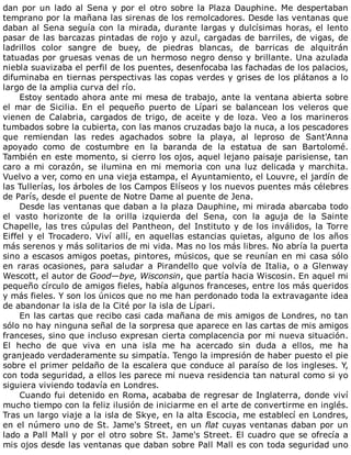 dan	por	un	lado	al	Sena	y	por	el	otro	sobre	la	Plaza	Dauphine.	Me	despertaban
temprano	por	la	mañana	las	sirenas	de	los	remolcadores.	Desde	las	ventanas	que
daban	al	Sena	seguía	con	la	mirada,	durante	largas	y	dulcísimas	horas,	el	lento
pasar	de	las	barcazas	pintadas	de	rojo	y	azul,	cargadas	de	barriles,	de	vigas,	de
ladrillos	 color	 sangre	 de	 buey,	 de	 piedras	 blancas,	 de	 barricas	 de	 alquitrán
tatuadas	por	gruesas	venas	de	un	hermoso	negro	denso	y	brillante.	Una	azulada
niebla	suavizaba	el	perfil	de	los	puentes,	desenfocaba	las	fachadas	de	los	palacios,
difuminaba	en	tiernas	perspectivas	las	copas	verdes	y	grises	de	los	plátanos	a	lo
largo	de	la	amplia	curva	del	río.
Estoy	sentado	ahora	ante	mi	mesa	de	trabajo,	ante	la	ventana	abierta	sobre
el	 mar	 de	 Sicilia.	 En	 el	 pequeño	 puerto	 de	 Lípari	 se	 balancean	 los	 veleros	 que
vienen	de	Calabria,	cargados	de	trigo,	de	aceite	y	de	loza.	Veo	a	los	marineros
tumbados	sobre	la	cubierta,	con	las	manos	cruzadas	bajo	la	nuca,	a	los	pescadores
que	 remiendan	 las	 redes	 agachados	 sobre	 la	 playa,	 al	 leproso	 de	 Sant'Anna
apoyado	 como	 de	 costumbre	 en	 la	 baranda	 de	 la	 estatua	 de	 san	 Bartolomé.
También	en	este	momento,	si	cierro	los	ojos,	aquel	lejano	paisaje	parisiense,	tan
caro	 a	 mi	 corazón,	 se	 ilumina	 en	 mi	 memoria	 con	 una	 luz	 delicada	 y	 marchita.
Vuelvo	a	ver,	como	en	una	vieja	estampa,	el	Ayuntamiento,	el	Louvre,	el	jardín	de
las	Tullerías,	los	árboles	de	los	Campos	Elíseos	y	los	nuevos	puentes	más	célebres
de	París,	desde	el	puente	de	Notre	Dame	al	puente	de	Jena.
Desde	las	ventanas	que	daban	a	la	plaza	Dauphine,	mi	mirada	abarcaba	todo
el	 vasto	 horizonte	 de	 la	 orilla	 izquierda	 del	 Sena,	 con	 la	 aguja	 de	 la	 Sainte
Chapelle,	las	tres	cúpulas	del	Pantheon,	del	Instituto	y	de	los	inválidos,	la	Torre
Eiffel	y	el	Trocadero.	Viví	allí,	en	aquellas	estancias	quietas,	alguno	de	los	años
más	serenos	y	más	solitarios	de	mi	vida.	Mas	no	los	más	libres.	No	abría	la	puerta
sino	a	escasos	amigos	poetas,	pintores,	músicos,	que	se	reunían	en	mi	casa	sólo
en	 raras	 ocasiones,	 para	 saludar	 a	 Pirandello	 que	 volvía	 de	 Italia,	 o	 a	 Glenway
Wescott,	el	autor	de	Good—bye,	Wisconsin,	que	partía	hacia	Wiscosin.	En	aquel	mi
pequeño	círculo	de	amigos	fieles,	había	algunos	franceses,	entre	los	más	queridos
y	más	fieles.	Y	son	los	únicos	que	no	me	han	perdonado	toda	la	extravagante	idea
de	abandonar	la	isla	de	la	Cité	por	la	isla	de	Lípari.
En	las	cartas	que	recibo	casi	cada	mañana	de	mis	amigos	de	Londres,	no	tan
sólo	no	hay	ninguna	señal	de	la	sorpresa	que	aparece	en	las	cartas	de	mis	amigos
franceses,	sino	que	incluso	expresan	cierta	complacencia	por	mi	nueva	situación.
El	 hecho	 de	 que	 viva	 en	 una	 isla	 me	 ha	 acercado	 sin	 duda	 a	 ellos,	 me	 ha
granjeado	verdaderamente	su	simpatía.	Tengo	la	impresión	de	haber	puesto	el	pie
sobre	el	primer	peldaño	de	la	escalera	que	conduce	al	paraíso	de	los	ingleses.	Y,
con	toda	seguridad,	a	ellos	les	parece	mi	nueva	residencia	tan	natural	como	si	yo
siguiera	viviendo	todavía	en	Londres.
Cuando	fui	detenido	en	Roma,	acababa	de	regresar	de	Inglaterra,	donde	viví
mucho	tiempo	con	la	feliz	ilusión	de	iniciarme	en	el	arte	de	convertirme	en	inglés.
Tras	un	largo	viaje	a	la	isla	de	Skye,	en	la	alta	Escocia,	me	establecí	en	Londres,
en	el	número	uno	de	St.	Jame's	Street,	en	un	flat	cuyas	ventanas	daban	por	un
lado	a	Pall	Mall	y	por	el	otro	sobre	St.	Jame's	Street.	El	cuadro	que	se	ofrecía	a
mis	ojos	desde	las	ventanas	que	daban	sobre	Pall	Mall	es	con	toda	seguridad	uno
 