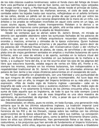 de	los	más	clásicos	cuadros	londinenses:	sobre	el	fondo	claro	del	follaje	de	Green
Park	veía	perfilarse	el	palacio	real	de	San	Jaime,	con	bus	ladrillos	rojos	veteados
de	musgo	verde	y	negro,	y	Marlborough	House,	donde	reside	el	príncipe	de	Gales,
mi	 Neighbour	 George.	 Durante	 las	 mañanas	 serenas,	 el	 cielo	 de	 seda	 azul	 se
combaba	sobre	los	tejados	hasta	casi	rozarlos,	reflejándose	en	el	asfalto	brillante
de	 las	 calles,	 donde	 un	 pálido	 sol	 de	 oro	 giraba	 de	 aquí	 para	 allá	 por	 entre	 las
ruedas	de	los	vehículos	como	una	naranja	desprendida	de	la	mano	de	un	niño.	Los
árboles	y	los	prados	se	reflejaban	invertidos	en	aquel	cielo	como	en	un	lago,	en
cuyas	 azules	 aguas,	 blancas	 nubes	 transparentes	 flotaban	 a	 la	 deriva	 y	 se
desvanecían	de	improviso	como	pompas	de	jabón,	allá	arriba	sobre	las	cúpulas	de
White	Hall	y	entre	las	agujas	de	la	abadía	de	Westminster.
Desde	 las	 ventanas	 que	 se	 abrían	 sobre	 St.	 Jame's	 Street,	 mi	 mirada	 se
detenía	con	agradable	abandono	sobre	las	suntuosas	fachadas	de	los	palacios	de
enfrente,	 que	 por	 su	 rica	 e	 inflada	 arquitectura	 recuerdan	 ciertos	 muebles
orondos	 y	 macizos,	 armarios	 y	 cómodas	 de	 la	 época	 victoriana.	 Quien	 hubiese
abierto	los	cajones	de	aquellos	armarios	y	de	aquellas	cómodas,	quiero	decir	de
los	palacios	del	«Thatched	House	Club»,	del	«Conservative	Club»	y	del	«Arthur's
Club»,	no	los	encontraría	llenos	de	platos,	de	vasos,	de	servilletas	y	de	vajilla	de
plata	sino	de	viejos	gentlemen	sentados	en	amplios	y	mullidos	butacones	de	cuero
brillante,	 ante	 un	 vaso	 de	 whisky	 o	 de	 oporto,	 sumidos	 en	 la	 lectura	 ritual	 del
Times	o	del	Punch.	 Permanecían	 hundidos	 en	 sus	 butacones	 de	 la	 mañana	 a	 la
tarde,	y	a	cualquier	hora	del	día,	si	se	me	ocurría	alzar	los	ojos	de	las	páginas	del
libro	 que	 estuviera	 leyendo,	 estaba	 seguro	 de	 verles	 sin	 falta	 allí,	 frente	 a	 mí,
siempre	 los	 mismos,	 siempre	 en	 los	 mismos	 butacones,	 tan	 indispensables	 a	 la
respetabilidad	 tradicional	 de	 St.	 Jame's	 Street	 como	 las	 ahumadas	 almenas	 del
palacio	de	San	Jaime	o	las	viejas	chisteras	polvorientas	en	el	escaparate	de	Lock.
Me	hacían	compañía	sin	proponérselo,	con	una	fidelidad	y	una	puntualidad	de
las	 que	 ninguna	 de	 ellos	 sospechaba	 la	 gracia	 incomparable.	 Así	 tuve	 bajo	 mis
ojos,	durante	casi	un	año,	la	imagen	del	Imperio	británico	en	su	más	alta	y	noble
expresión.	 «Más	 de	 medio	 siglo	 de	 historia	 inglesa	 —pensaba—	 cabe	 en	 la
biografía	de	cada	uno	de	esos	viejos	y	austeros	clubmen.»	Más	de	medio	siglo	de
libertad	inglesa.	Y	no	solamente	la	historia	de	los	últimos	cincuenta	años,	sino	la
suma	 de	 todo	 aquello	 que	 es	 Inglaterra,	 de	 todo	 lo	 que	 ha	 sido	 siempre	 (¿será
siempre?)	 Inglaterra.	 Y	 cada	 una	 de	 esas	 biografías	 es	 una	 obra	 maestra	 de
optimismo,	de	puntualidad,	de	dignidad.	Y	ello,	a	pesar	de	que	el	último	capítulo
sea	más	bien	desconsolador.
Desconsolador,	en	efecto,	pues	no	existe,	en	toda	Europa,	una	generación	más
solitaria	 que	 la	 de	 los	 últimos	 eduardinos	 ingleses.	 La	 tradición	 imperial	 Lord
Clive,	de	Cecil	Rhodes,	de	Kitchener,	de	los	pioneros	y	de	los	Empire	Builders,	la
herencia	 de	 los	 Pitt	 y	 de	 los	 Disraeli,	 reposa	 sobre	 las	 rodillas	 con	 los	 últimos
supervivientes	de	la	época	eduardina.	Tan	sólo	sobre	sus	rodillas.	La	concepción
de	Jorge	I,	del	comfort	not	without	glory,	como	la	define	felizmente	Shane	Leslie,
tiene	en	ellos	sus	últimos	defensores.	Han	permanecido	fieles	a	las	ideas,	a	las
costumbres,	a	los	prejuicios	que	han	servido	de	fundamento	al	Imperio	Victoriano.
Hay	ciertamente,	entre	ellos,	algunos	que	no	han	perdonado	todavía	a	Gladstone
 