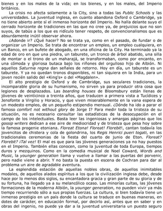 bienes	 y	 en	 los	 males	 de	 la	 vida;	 en	 los	 bienes,	 y	 en	 los	 males,	 del	 Imperio
británico.
La	crisis	no	afecta	solamente	a	la	City,	sino	a	todas	las	Public	Schools	y	las
universidades.	La	juventud	inglesa,	en	cuanto	abandona	Oxford	o	Cambridge,	ya
no	tiene	abierto	ante	sí	el	inmenso	horizonte	del	Imperio.	No	halla	delante	suyo	el
cerrado	horizonte	de	tradiciones	en	las	que	no	cree	ya,	de	prejuicios	que	no	son
suyos,	de	tabús	a	los	que	es	ridículo	tener	respeto,	de	convencionalismos	que	es
absurdamente	inútil	observar	ahora.
¿Adonde	ir?	¿Qué	hacer?	No	se	trata	ya,	como	en	el	pasado,	de	fundar	o	de
organizar	un	Imperio.	Se	trata	de	encontrar	un	empleo,	un	empleo	cualquiera,	en
un	Banco,	en	un	bufete	de	abogado,	en	una	oficina	de	la	City.	Ha	terminado	ya	la
edad	de	oro	en	que	una	piedra,	un	taburete,	un	tronco	de	árbol	abatido,	una	silla
de	montar	o	el	trono	de	un	maharajá,	se	transformaban,	como	por	encanto,	en
una	 cómoda	 y	 gloriosa	 butaca	 bajo	 los	 riñones	 del	 orgulloso	 hijo	 de	 Albión.	 Ni
aquellos	Saturnia	regna	dan	señales	de	retorno.	Hoy	en	día,	un	taburete	es	un
taburete.	Y	ya	no	quedan	tronos	disponibles,	ni	tan	siquiera	en	la	India,	para	un
joven	recién	salido	del	«King's»	o	del	«Magdalen».
El	 alto	 prestigio	 de	 Oxford	 y	 de	 Cambridge,	 sus	 seculares	 tradiciones,	 la
incomparable	gloria	de	su	humanismo,	no	sirven	ya	para	producir	otra	cosa	que
legiones	 de	 desplazados.	 Las	 boarding	 houses	 de	 Bloomsbury	 están	 llenas	 de
jóvenes	de	veinticinco	a	treinta	años,	que	traducen	a	primera	vista	a	Tucídices	y
Jenofonte	a	Virgilio	y	Horacio,	y	que	viven	miserablemente	en	la	vana	espera	de
un	modesto	empleo,	de	un	pequeño	estipendio	mensual.	¿Dónde	ha	ido	a	parar	el
famoso	comfort	not	without	glory	 de	 Jorge	 I?	 Para	 medir	 toda	 la	 tristeza	 de	 su
situación,	 no	 es	 necesario	 consultar	 las	 estadísticas	 de	 la	 desocupación	 en	 el
campo	de	los	intelectuales.	Basta	leer	las	ingeniosas	y	amargas	páginas	que	los
gossip	writers	dedican	a	ese	aire	de	mediocridad	y	de	tristeza	que	pesa	hoy	sobre
la	famosa	progenie	etoniana.	Floreat	Etona!	Floreat!	Florebit!,	cantan	todavía	los
jovencitos	de	chistera	y	cola	de	golondrina,	los	Regis	Henrici	pueri	togati,	en	las
tradicionales	 ceremonias	 de	 la	 fiesta	 del	 cuarto	 de	 junio	 de	 Eton.	 Floreat?
Florebit?	¡Tal	vez!	El	mal	es	que	para	las	jóvenes	generaciones	ya	no	hay	puestos
en	el	Imperio.	También	ellas	conocen,	como	la	juventud	de	toda	Europa,	tiempos
duros	 y	 mezquinos.	 Como	 en	 la	 comedia	 musical	 de	 Noel	 Coward,	 Words	 and
Music,	la	younger	generation	llama	y	vuelve	a	llamar	a	las	puertas	del	porvenir,
pero	nadie	viene	a	abrir.	Y	no	basta	la	puesta	en	escena	de	Cochran	para	dar	al
problema	un	aire	de	agradable	aventura.
La	 esplendida	 estación	 de	 aquellas	 nobles	 obras,	 de	 aquellos	 inimitables
modales,	de	aquellos	alados	espíritus	a	los	que	la	civilización	inglesa	debe,	desde
hace	por	lo	menos	dos	siglos,	su	encantadora	gracia	y	gran	parte	de	su	gloria	y	de
su	fortuna,	ha	llegado	ya	a	su	melancólico	ocaso.	Las	minorías	cultas,	las	jóvenes
formaciones	de	la	moderna	Albión,	la	younger	generation,	no	pueden	vivir	ya	más
tiempo	recurriendo	sólo	a	sus	propias	fuerzas.	La	cultura,	si	bien	todavía	tiene	un
inmenso	prestigio	en	un	país	donde	la	cultura	se	traduce	en	buenas	maneras,	en
dotes	de	carácter,	en	educación	formal,	por	decirlo	así,	antes	que	en	saber	y	en
obras	del	ingenio,	no	puede	ya	dar	a	la	juventud	universitaria	un	puesto	seguro
 