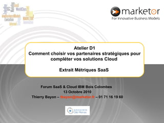 Forum SaaS & Cloud IBM Bois Colombes  13 Octobre 2010 Thierry Bayon –  [email_address]  – 01 71 16 19 60 Atelier D1 Comment choisir vos partenaires stratégiques pour compléter vos solutions Cloud  Extrait Métriques SaaS   