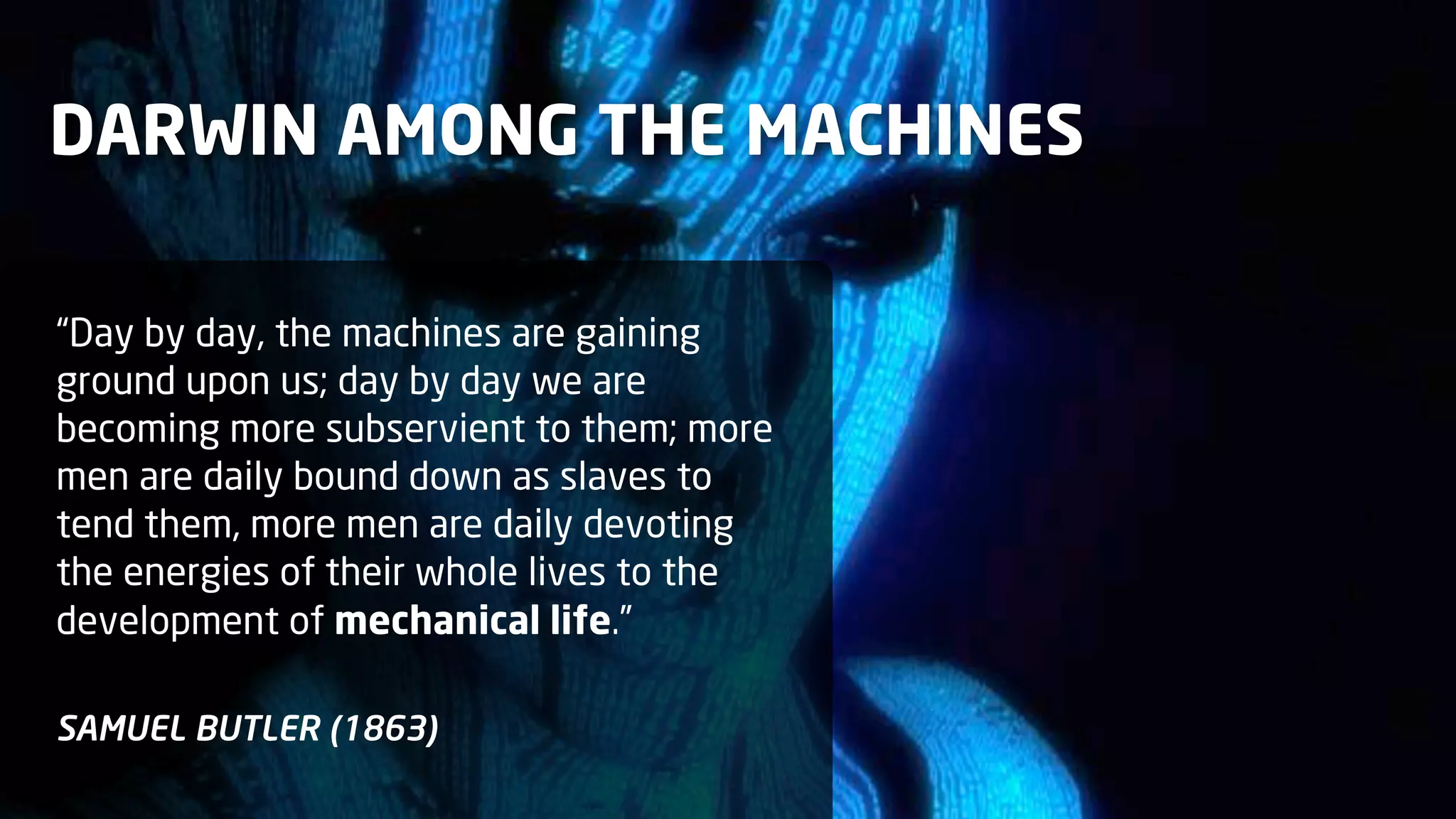DARWIN AMONG THE MACHINES
“Day by day, the machines are gaining
ground upon us; day by day we are
becoming more subservient to them; more
men are daily bound down as slaves to
tend them, more men are daily devoting
the energies of their whole lives to the
development of mechanical life.”
SAMUEL BUTLER (1863)

 