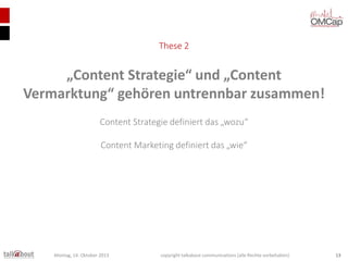 These 2

„Content Strategie“ und „Content
Vermarktung“ gehören untrennbar zusammen!
Content Strategie definiert das „wozu“
Content Marketing definiert das „wie“

Montag, 14. Oktober 2013

copyright talkabout communications (alle Rechte vorbehalten)

13

 