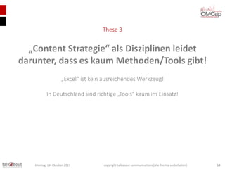 These 3

„Content Strategie“ als Disziplinen leidet
darunter, dass es kaum Methoden/Tools gibt!
„Excel“ ist kein ausreichendes Werkzeug!
In Deutschland sind richtige „Tools“ kaum im Einsatz!

Montag, 14. Oktober 2013

copyright talkabout communications (alle Rechte vorbehalten)

14

 