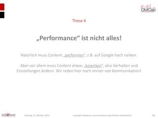 These 4

„Performance“ ist nicht alles!
Natürlich muss Content „performen“, z.B. auf Google hoch ranken.
Aber vor allem muss Content etwas „bewirken“, also Verhalten und
Einstellungen ändern. Wir reden hier noch immer von Kommunikation!

Montag, 14. Oktober 2013

copyright talkabout communications (alle Rechte vorbehalten)

15

 