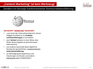 „Content Marketing“ ist kein Werkzeug!
Sondern ein Konzept marktorientierter Kommunikationsführung

DER BEGRIFF “MARKETING“ BEZEICHNET
• „zum einen den Unternehmensbereich, dessen
Aufgabe (Funktion) es ist, Produkte
und Dienstleistungen zu vermarkten
• (zum Verkauf anbieten in einer Weise, dass
Käufer dieses Angebot als wünschenswert
wahrnehmen);
• zum anderen beschreibt dieser Begriff ein
Konzept der ganzheitlichen, marktorientierten
Unternehmensführung
• zur Befriedigung der Bedürfnisse und
Erwartungen von Kunden und anderer
Interessengruppen (Stakeholder).“

Montag, 14. Oktober 2013

copyright talkabout communications (alle Rechte vorbehalten)

17

 