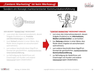 „Content Marketing“ ist kein Werkzeug!
Sondern ein Konzept marktorientierter Kommunikationsführung

DER BEGRIFF “MARKETING“ BEZEICHNET
• „zum einen den Unternehmensbereich, dessen
Aufgabe (Funktion) es ist, Produkte
und Dienstleistungen zu vermarkten
• (zum Verkauf anbieten in einer Weise, dass
Käufer dieses Angebot als wünschenswert
wahrnehmen);
• zum anderen beschreibt dieser Begriff ein
Konzept der ganzheitlichen, marktorientierten
Unternehmensführung
• zur Befriedigung der Bedürfnisse und
Erwartungen von Kunden und anderer
Interessengruppen (Stakeholder).“

Montag, 14. Oktober 2013

“CONTENT MARKETING“ BEZEICHNET ANALOG
• zum einen den Unternehmensbereich, dessen
Aufgabe (Funktion) es ist, Informationen,
Medien und Botschaften zu vermarkten
• (zur Nutzung anbieten in einer Weise, dass
Käufer dieses Angebot als wünschenswert
wahrnehmen);
• zum anderen beschreibt dieser Begriff ein
Konzept der ganzheitlichen, marktorientierten
Kommunikationsführung
• zur Befriedigung der Bedürfnisse und
Erwartungen von Kunden und anderer
Interessengruppen (Stakeholder).

copyright talkabout communications (alle Rechte vorbehalten)

18

 