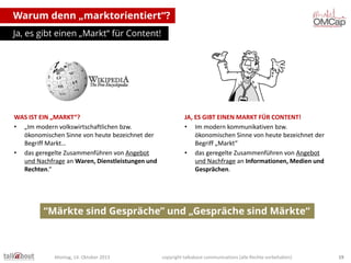 Warum denn „marktorientiert“?
Ja, es gibt einen „Markt“ für Content!

WAS IST EIN „MARKT“?
• „Im modern volkswirtschaftlichen bzw.
ökonomischen Sinne von heute bezeichnet der
Begriff Markt…
• das geregelte Zusammenführen von Angebot
und Nachfrage an Waren, Dienstleistungen und
Rechten.“

JA, ES GIBT EINEN MARKT FÜR CONTENT!
• Im modern kommunikativen bzw.
ökonomischen Sinne von heute bezeichnet der
Begriff „Markt“
• das geregelte Zusammenführen von Angebot
und Nachfrage an Informationen, Medien und
Gesprächen.

“Märkte sind Gespräche” und „Gespräche sind Märkte“

Montag, 14. Oktober 2013

copyright talkabout communications (alle Rechte vorbehalten)

19

 